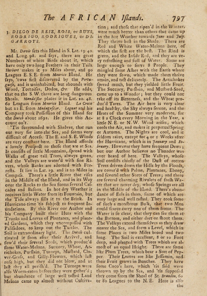 5. DIEGO DE REIZ, RO/5, or ftt/rs, RODRIGO, RO D R 1GU E S, or D I- G A R ROTS. Mr. fets this Ifland in S. Lat. 19 40. and Long. 98. and fays, there are great Numbers of white Birds about it, which have only two long Feathers in their Tails. Herbert makes it 50 Miles about, and 90 Leagues E. S. E. from Maurice Ifland. He fays, ’cwas firft difeovered by the Portu- guefe, and is uninhabited, but abounds with Wood, Tortoifes, Dodos, &c. He adds, that on the S. W. there are long dangerous Shoals. Mmdelfloe places it in Lat. 20. 48. 60 Leagues from Maurice Ifland. La Croix' but 22 E. from Mad agafear. Leguat and his Company took Pofteffion of this Ifland for the Dutch about 1591. He gives this Ac¬ count on’t. ’Tis furrounded with Shelves, that run out very far into the Sea, and feems very difficult of Accefs. The E. and S. E, Winds are very conftant here. The Ifland affords a lovely Profpef): to thofe that are at Sea. It confifts of little Mountains, fpread with Walks of great tall Trees, always green, and the Valleys are water’d with fine Ri¬ vers, whofe Banks are adorned with For- refts. It lies in Lat. 19. and is 20 Miles in Compafs. There’s a little River that rifes in the Middle of the Ifland, and in its Way over the Rocks to the Sea forms feveral Cas¬ cades and Bafons. In hot dry Weather it receives little Water from its Fountain, but the Tide always fills it to the Brink. In Hurricane^time ’tis fubjeft to frequent In¬ undations. By this River our Author and his Company built their Huts with the Trunks and Leaves of Plantanes, and plant¬ ed Gardens, which they -encompafled with Palifadoes, to keep out the Turtles. The Soil is extraordinary light. The Dutch cul¬ tivated it foon after their Arrival, and fow’d their feveral Seeds, which produc’d fome Water-Melons, Succory, Wheat, Ar¬ tichokes, Purflain, Turneps, Mtfftard, Clo- ver-Grafs, and Gilly-Flowers, which laft rofe high, but they did not blow, and at laft tbry all perifh’d. The Turneps were alfo Worm-eaten before they were gather’d ; but abundance of large well tafted Land Melons came up almoft without Cultiva- 4 tion ; and thofe that ripen’d in the Winter, were much better than others that came up in the hot Weather towards June and July. They thrive be ft in the Shade. There are Red and White Water-Melons here, of which the full are the belt. The Rind is green, and the Inlide Red, and they are ve¬ ry refrefhing and full of Water. Some are large enough to fervs 8 People. They mingled fome Afhes with the Earth where they were fown, which made them thrive amain, and taft delicately. The Artichokes fpread much, but they yielded little Fruit. The Succory, Pujflain, and Muftard-Seed, came up to a Wonder; but they could nor take off its Bitternefs, and the Wheat pro¬ duc’d Tares. The Air here is very clear and healthy, the Sky always ferene, and the Heats of the Summer very moderate, for at 8 a Clock every Morning in the Year, a little N. E. or N. W. Wind arifes, which cools the Air, and makes it perpetual Spring or Autumn. The Nights are coo 1, and it feldom rains, except for 4 or 5 Weeks after the Hurricane, which is in January and Fe¬ bruary. However they have frequent Dews ; but our Author believes no Thunder was ever heard of here. The Valleys, whofe Soil confifts chiefly of the Dufl: of rotten Trees driven down the Hills by the Floods, are cover’d with Palms, Plantanes, Ebony, and feveral other Sorts of Trees; and there are feveral charming Rivulets of frefh Wa¬ ter that are never dry, whofe Springs are all in the Middle of the Ifland5. There’s abun¬ dance of Eels in them, fome of which are very large and well tafted. They took fome of iuch a monftrous Bulk, that two Men could fcarce carry one of them home. The Water is fo clear, that they can fee them at the Bottom, and either dart or ffioot them. The Valleys extend chemfelves as they draw nearer the Sea, and form a Level, which in fome Places is two Miles broad and two long. The Soil is excellent, 8 or 10 Foot deep, and planted with Trees which are al¬ moft of an equal Height. There are fome like Plum Trees, which bear a Sort of Pep¬ per. Their Leaves are like Jeflamin, and. their Fruit grows in Bunches. They have fome Coco’s here, which ’tis faid were thrown up by the Sea, and ’tis fuppofld they come from the Shoal of St. Brandon, 60 or 80 Leagues to the N. E. Here is alfo the.-