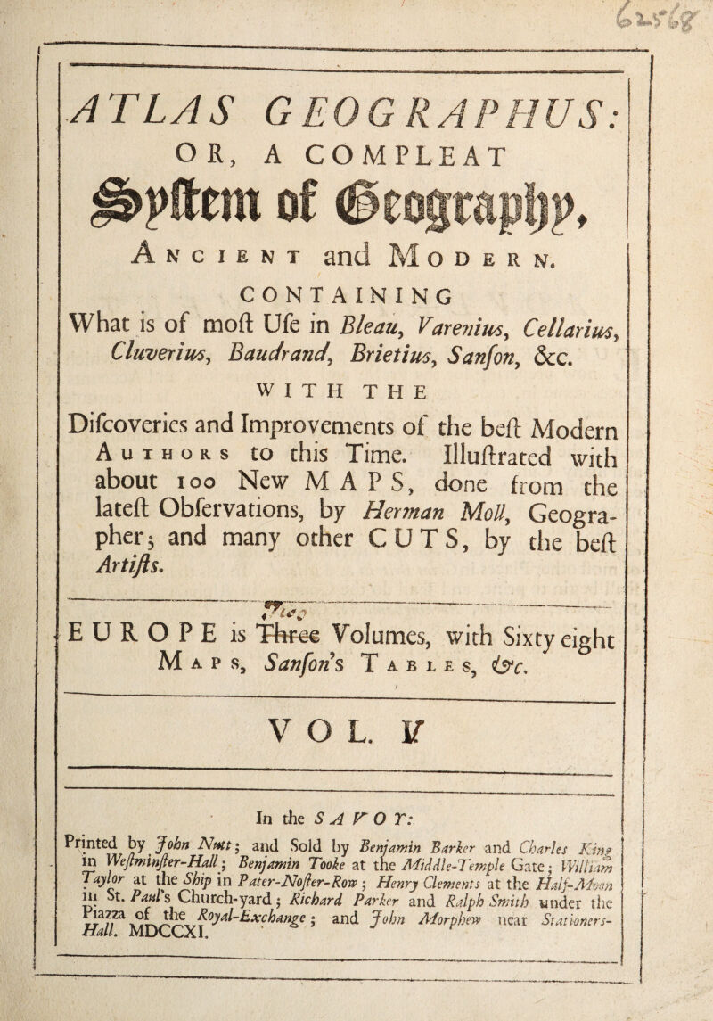 « ATLAS GEOGRAPHUS: OR, A COMPLEAT of (ieograpljp, Ancient and Modern. CONTAINING What is of moft Ufe in Bleau, Varenius, Cellarim, Cluverius, Baudrand, Brietim, Sanfon, See. WITH THE Difcoveries and Improvements of the beft Modern Authors to this Time. Illuft rated with about ioo New MAPS, done from the lateft Obfervations, by Herman Moll, Geogra¬ pher 5 and many other CUTS, by the beft Artijls. 3 P E is Ttrn-e Volumes, with Six Maps, Sanfon s Tables, In the S A V O Y: Printed by John Nutt; and Sold by Benjamin Barker and Charles Kini in Wejtmnjter-Hall; Benjamin Tooke at the Middle-Temple Gate • William Taylor at the Ship in Pater-Nojjer-Row ; Henry Clements at the Half-Moon m St, Paul Church-yard; Richard Parker and Ralph Smith tinder the riazza o£ me Royal-Exchange ; and John Atforphew near Stationers- ■tialL MUGGXI. -