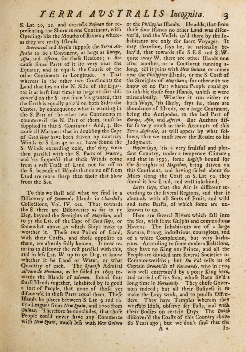 s. Lat. 20, 21. and corrects Tafman for re- prefcnting the Shore as one Continent, with Openings like the Mouths of Rivers ; where¬ as they are really Iflands. Brerewood and Heylin fuppofe the Terra Au~ Jlrahs to be a Continent, as large as Europe, Afta, and Africa, for thefe Reafons; i. Be- caufe fome Parts of it lie very near the Equator, and it equals the Courfe of the other Continents in Longitude, 2. That whereas in the other two Continents the Land that lies on the N. Side of the Equa¬ tor is at leaft four times as large as that dif- cover’d on the S. and fince ’cis granted, that the Earth is equally poiz’d on both Sides the Center, by confequence what is wanting in the S. Part of the other two Continents to countervail the N. Part of them, muft be fupplied in this S. Continent: And, 3. Be- caufe all Mariners that in doubling the Cape of Good Hope have been driven by contrary Winds to S. Lat. 40 or 45. have found the S. Winds exceeding cold, tho’ they were then parallel with the S. Parts of France; and tis fuppos’d that thefe Winds come from a vaftTra£t of Land not far off to the S. becaufe all Winds that come off from Land are more fharp than thofe that blow from the Sea. To this we fhall add what we End in a Difcovery of Solomon s Iflands in ChurchiTs Colle&ions, Vol. IV. viz. Th2t towards the S there are Difcoveries as far as 55 Deg. beyond the Streights of Magellan, and to 35 the Lat. of the Cape of Good Hope, or fomewhat above 40 which Ships make to weather it. Thefe two Points of Land, with their Coafts, and thofe oppoflte to them, are already fully known. It now re¬ mains to difeover the reft parallel with this, and in lefs Lat. W. up to 90 Deg. to know whether it be Land or Water, or what Quantity of each. The Spamjh Admiral Alvaro de Mindana, as he failed in 1695 to¬ wards the Iflands of Solomon, found four fmall Iflands together, inhabited by fo good a fort of People, that none of thofe yet difeover’d in thofe Parts equal them. Thefe Iflands he places between S. Lat 9 and 10. tf^oLeagues from New Spain, and 1000 from Guinea. Therefore he concludes, that thofe People could never have any Commerce with New Spaint much lefs with New Guinea or the Philippine Iflands. He adds, that from thofe four Iflands no other Land was difeo- ver’d, and the Veflels us’d there by the In¬ habitants are only for flaort Voyages. It may therefore, fays he, be rationally be¬ liev’d, that towards tffe S.E.S. and S.W. quite away W. there are other Iflands one after another, or a Continent running a- long, till it joins with New Guinea, or comes near the Philippine Iflands, or the S. Coaft of the Streights of Magellan ; for otherwife we know of no Part whence People could go to inhabit thofe four Iflands, unlefs it were miraculoufly. Whether it run either or both Ways, ’cis likely, fays he, there are abundance of Iflands, or a large Continent, being the Antipodes, to the beft Part of Europe, Ajta, and Africa. But Authors dif¬ fer fo very much in their Accounts of this Terra Auftralis, as will appear by what fol¬ lows, that we muft leave the Reader to his Judgment. Heylin fays, ’tis a very fruitful and plea- fant Country, under a temperate Climate; and that in 1593, fome Englijb bound fqr the St reights of Magellan, being driven on this Continent, and having failed about 60 Miles along the Coaft in S. Lat. 50. they found it low Land, and well inhabited* Luyts fays, that the Air is different ac¬ cording to the feveral Regions, and that it abounds with all Sorts of Fruit, and wild and tame Beafts, of which fome are un¬ known to us. Here are feveral Rivers which fall into the Sea, with fome Gulphs and commodious Havens. The Inhabitants are of a large Stature, ftrong, induftrious, couragious, and of a white Complexion, but very barba¬ rous. According to fome modern Relations, they have no King nor Prince, and all the People are divided into feveral Societies or Commonwealths ; but Du Val tells us of Captain GroneviUe of Normandy, who in 1504 was well entertain’d by a petty King here, and carried off his Son, whofe Race liv’d a long time in Normandy. They chufe Gover¬ nors indeed ; but all their Bufinefs is make the Lazy work, and to punifh Offen¬ ders. They have Temples wherein thef worfhip Idols, obferve fet Fafts, and walk their Bodies on certain Days. The Dutch difeover’d the Coafts of this Country above 60 Years ago ; but we don’t find that the A t In-