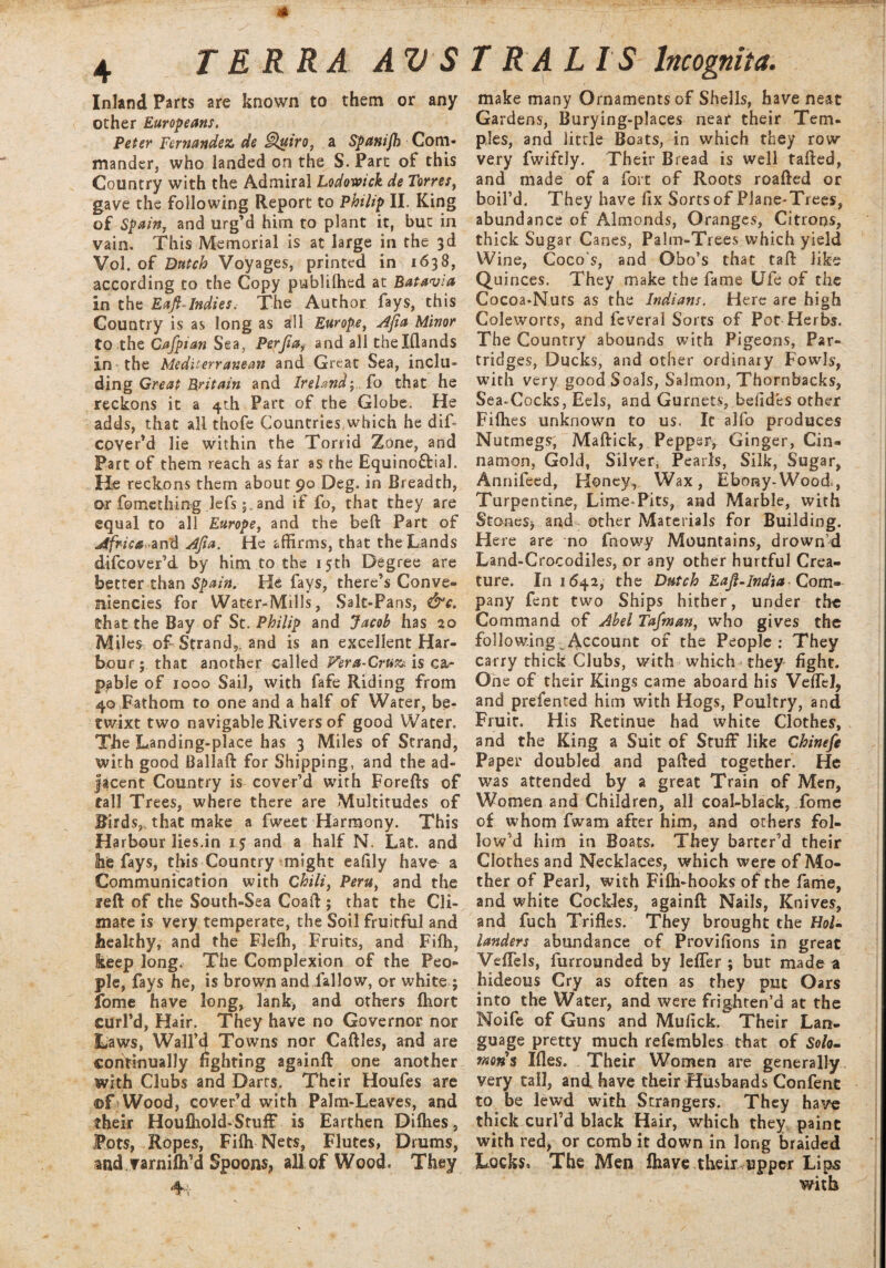 Inland Parts are known to them or any other Europeans. Peter Fernandez de Qttiro, a Spanijh Com¬ mander, who landed on the S. Part of this Country with the Admiral Lodovoick de Torres, gave the following Report to Philip II. King of Spain, and urg’d him to plant it, but in vain. This Memorial is at large in the 3d VoJ. of Dutch Voyages, printed in 1638, according to the Copy publifhed at Batavia in the Eaft-Indies, The Author fays, this Country is as long as all Europe, Afia Minor to the Cafpian Sea, Perfiand all thelflands in the Mediterranean and Great Sea, inclu¬ ding Great Britain and Ireland; fo that he reckons it a 4th Part of the Globe. He adds, that all thofe Countries,which he dif- cover’d lie within the Torrid Zone, and Part of them reach as far as the Equinoftial. He reckons them about 90 Deg. in Breadth, or fo me thing lefs; and if fo, that they are equal to all Europe, and the belt Part of AfrisazvTd Ajta. He affirms, that the Lands difcover’d by him to the 15th Degree are better than Spain. He fays, there’s Conve* ffiiencies for Water-Mills, Salt-Pans, &c. that the Bay of St. Philip and Jacob has 20 Miles of Strand,, and is an excellent Har¬ bour; that another called Fera-Cruz is ca¬ pable of 1000 Sail, with fafe Riding from 40 Fathom to one and a half of Water, be¬ twixt two navigable Rivers of good Water. The Landing-place has 3 Miles of Strand, with good Ballaft for Shipping, and the ad¬ jacent Country is cover’d with Forefts of tall Trees, where there are Multitudes of Birds,, that make a fweet Harmony. This Harbour lies.in 1.5 and a half N. Lat. and 3ie fays, this Country might eafily have a Communication with Chili, Peru, and the reft of the South-Sea Goad ; that the Cli¬ mate is very temperate, the Soil fruitful and healthy, and the Fleffi, Fruits, and Fifh, ieep long. The Complexion of the Peo¬ ple, fays he, is brown and fallow, or white ; fome have long, lank, and others ftiort curl’d, Hair. They have no Governor nor Laws, Wall’d Towns nor Caftles, and are continually fighting againft one another with Clubs and Darts. Their Houfes are ©T Wood, cover’d with Palm-Leaves, and their Houfhold-Stuff is Earthen Diflies, Pots, Ropes, Fifli Nets, Flutes, Drums, and.varnifti’d Spoons, all of Wood. They 4v make many Ornaments of Shells, have neat Gardens, Burying-places near their Tem¬ ples, and little Boats, in which they row very fwiftly. Their Bread is well rafted, and made of a fort of Roots roafted or boil’d. They have fix Sorts of Plane-Trees, abundance of Almonds, Oranges, Citrons, thick Sugar Canes, Palm-Trees which yield Wine, Coco’s, and Obo’s that taft like Quinces. They make the fame Ufe of the Cocoa-Nurs as the Indians. Here are high Coleworts, and feveral Sorts of Pot Herbs. The Country abounds with Pigeons, Par¬ tridges, Ducks, and other ordinary Fowls, with very good Seals, Salmon, Thornbacks, Sea-Cocks, Eels, and Gurnets, befides other Fifties unknown to us. It alfo produces Nutmegs, Maftick, Pepper, Ginger, Cin¬ namon. Gold, Silver, Pearls, Silk, Sugar, Annifeed, Honey, Wax, Ebony-Wood., Turpentine, Lime-Pits, and Marble, with Stones* and other Materials for Building. Here are no fnowy Mountains, drown’d Land-Crocodiles, or any other hurtful Crea¬ ture. In 1642, the Dutch Eaft.India Com¬ pany fent two Ships hither, under the Command of Abel Tafman, who gives the following ^Account of the People: They carry thick Clubs, with which they fight. One of their Kings came aboard his Veflel* and prefented him with Hogs, Poultry, and Fruit. His Retinue had white Clothes, and the King a Suit of Stuff like Chinefe Paper doubled and pafted together. He was attended by a great Train of Men, Women and Children, all coal-black, fome of whom fwam after him, and others fol¬ low'd him in Boats. They barter’d their Clothes and Necklaces, which were of Mo¬ ther of Pearl, with Fifli-hooks of the fame, and white Cockles, againft Nails, Knives, and fuch Trifles. They brought the Hol¬ landers abundance of Provifions in great Veflels, furrounded by lefler ; but made a hideous Cry as often as they put Oars into the Water, and were frighten’d at the Noife of Guns and Mufick. Their Lan¬ guage pretty much refembles that of Solo¬ mons Ifles. Their Women are generally very tall, and have their Husbands Confent to be lewd with Strangers. They have thick curl’d black Hair, which they paint with red, or comb it down in long braided Locks* The Men fhave their upper Lips with