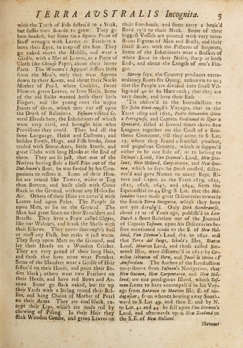 with'the Teeth of Fiih faften'd to a Stick, but fufFer their Beards to grow. They go bare-headed, but fbme tie a fquare Piece of Stuff wrought with Leaves or Feathers a bove rheir Eyes, to keep off the Sun. They go naked above the Middle, and wear a Girdle, with a Mat of Leaves, or a Piece of Cloth likz Chinefe Paper, about their lower Parts. The Women’s Apparel differs little from the Men’s, only they wear Aprons down to their Knees, and about their Necks Mother of Peai 1, white Cockles, fweet Flowers, green Leaves, or Iron Nails. Some of the old Folks wanted both their little Fingers, and the young ones the upper Joints of them, which they cut off upon the Death of Relations. Tafman viftted fe- veral Iflands here, the Inhabitants of which were very civil, and brought him what Proviiions they could. They had all the fame Language, Habit and Cuftoms ; and befides Fowls, Hogs, and Fifh- hooks, fome traded with Stone-Axes, little Stools, and great Clubs with long Hooks at the End of them. They are fo juft, that one of the Natives having ftole a Half-Pike out of the Dutchman s Boar, he was forced by his Com¬ panions to reftore it. Some of their Hou¬ les are round like Towers, wider at Top than- Bottom, and built clofe with Canes ftuck in the Ground, without any Holes for Air. Others of their Huts are cover’d with Leaves laid upon Poles. The People (It upon Mats, or lie on the Ground. The Men had great Scars on their Shoulders and Breafts. They have a Fruit called Cloppes, like our Walnuts, and break-the Shells with their Elbows. They never thoroughly boil or roaft any Flefh, but make it juft warm. They deep upon Mats on the Ground, and Jay their Heads on a Wooden Cricket. They are very proud of their long Hair, and thofe that have none wear Perukes. Some of the Inlanders wear a Girdle of Hair faften’d on their Heads, and paint their Bo¬ dies black ; others wear two Feathers on their Heads, and have red Bows and Ar¬ rows Some go ftark naked, but tie up their Yards with a String round their Bd- 3ie$, and hang Chains of Mother of Pearl ©n their Arms. They are coal black, ex¬ cept their Lips, which are made red by chewing of Pifang. In their Hair they Stick Wooden Combs, and green Leaves on their Foreheads, and fome carry a bruis’d Reed ty’d to their Neck. Some of their biggeft Vedels are painted with very mon- drous Figures of Men and Beads, and their imail Boats with the Figures of Serpents. Some of the Inhabitants wear a Bodkin of white Bone in their Nofes, iharp at both End?, and about the Length of one’s Fin¬ ger. Morery fays, the Country produces extra¬ ordinary Roots for Dying, unknown to us ; that the People are divided into fmall Vil¬ lages of 4.0 or 80 Huts each ; that they are very dociie, and love their Bale. ’TIs obierv’d in the Introduction to Sir John Narb,rough's Voyages, that in the Years 1609 and i6ro, Pedro Fernandez. Girei a Portuguefe, and Captain Ferdinand de .Quir a Spaniard, tailed at leveral times above 800- Leagues together on the Coaft of a Sou¬ thern Continent, till they came to S. Lar. 15. where they found a fruitful, pieafant, and populous Country, which is fuppos’d either to be one Side of, or to belong to Tafmens Land, Van Diemen s Land, New land, New Holland, Carpentaria, and New Gui-- uea, which he fays the Dutch coafted, difeo- ver’d and gave Names to many Bays, Ri¬ vers and Capes, in the Years 1619, 1622, 1627, 1628, 1642, and 1644, from the Equino&ial to 44 Deg. S Lat. that rhe Hol¬ landers have made great Dilcoveries towards the South Terra Incognita, which they have not yet divulg’d. Only Dirk Rembrantfe, about 17 or f 6 Years ago, publillfd in Low Dutch a fhort Relation out of the Journal of Captain Tafman, upon his Difcoveries be¬ fore mentioned made to the $. of New Hoi- landj Van Diemen s Land, efe. in 1642. and that Terra del Fuogo, Sibald's files, Staten Land, Maurice Land, and thofe called nevelt files, were difeover’d in 161 5* by Cor- nelim Schouten of Horn, and Jacob le Main c£ Amjterdam. The Author of the Itrodu&ioii conje&ures from Tafman s Navigation; that New Guinea, New Carpentaria, and New HqL- landj are one prodigious filand, which Tafm man Teems to have encompafs’d in his Voy¬ age from Batavia to Maurice Ifle, E, of Met- dagafear; from whence bearing away South¬ ward to S. Lat. 49. and then E. and by N« to Lat. 42 and 44 he fell upon Van Diemens Land, and afterwards up ?n New Zealand to the S. E. of New Holland, Thwmt