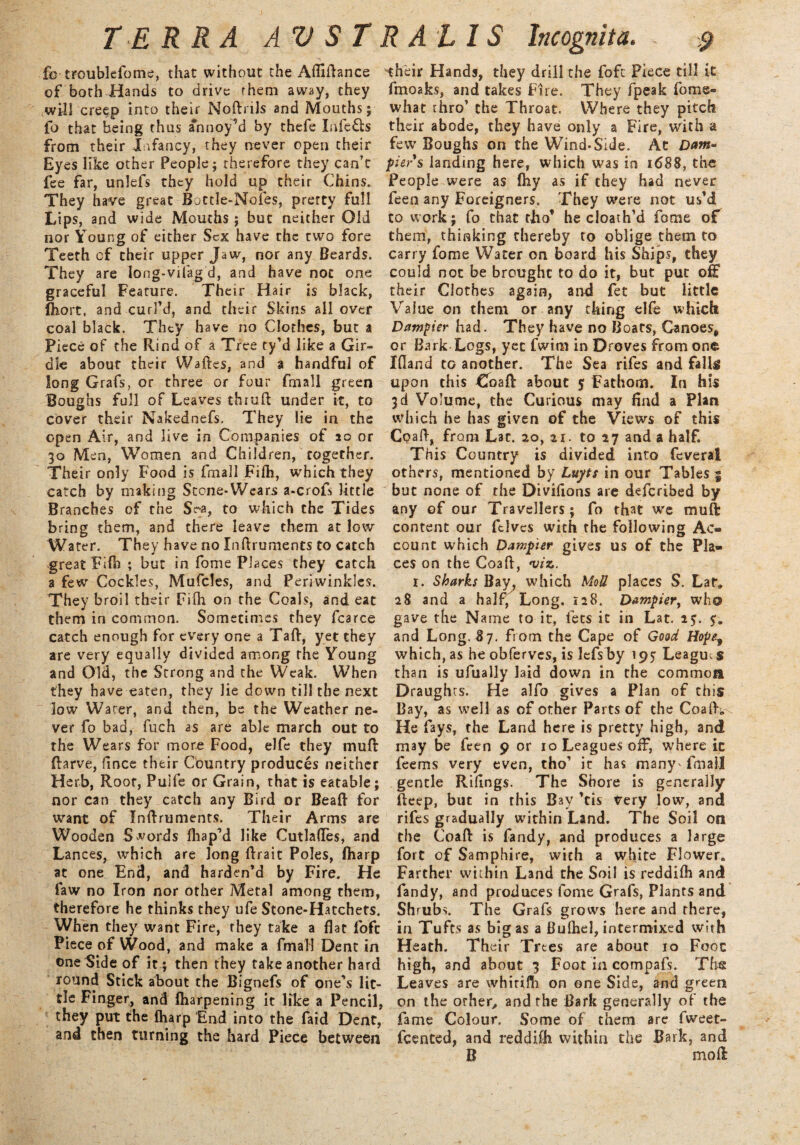 £o troublefome, that without the Aftiftance of both Hands to drive rhem away, they will creep into their Noftrils and Mouths; fo that being thus annoy’d by thefe Infers from their Infancy, they never open their Eyes like other People ; therefore they can’t fee far, unlefs they hold up their Chins. They have great Bottle-Nofes, pretty full Lips, and wide Mouths; but neither Old nor Young of either Sex have the two fore Teeth of their upper Jaw, nor any Beards. They are long-vifag d, and have noc one graceful Feature. Their Hair is black, fiiort, and curl’d, and their Skins all over coal black. They have no Clothes, but a Piece of the Rind of a Tree ty’d like a Gir¬ dle about their Waftes, and a handful of long Grafs, or three or four fniall green Boughs full of Leaves thruft under it, to cover their Nakednefs. They lie in the open Air, and live in Companies of 20 or 30 Men, Women and Children, together. Their only Food is fmall Filh, which they catch by making Scone-Wears a-crofs little Branches of the S?-a, to which the Tides bring them, and there leave them at low Water. They have no Inftruments to catch great Fift) ; but in fome Places they catch a few Cockles, Mufcles, and Periwinkles. They broil their Filh on the Coals, and eat them in common. Sometimes they fcarce catch enough for every one a Taft, yet they are very equally divided among the Young and Old, the Strong and the Weak. When they have e3ten, they lie down till the next low Water, and then, be the Weather ne¬ ver fo bad, fuch as are able march out to the Wears for more Food, elfe they muft ftarve, fince their Country produces neither Herb, Root, Pulfe or Grain, that is eatable; nor can they catch any Bird or Beaft for want of Inftruments. Their Arms are Wooden Swords fhap’d like Cutlaftes, and Lances, which are long ftrait Poles, (harp at one End, and harden’d by Fire. He law no Iron nor other Metal among them, therefore he thinks they ufe Stone-Hatchets. When they want Fire, they take a flat loft Piece of Wood, and make a fmall Dent in one Side of it ; then they take another hard round Stick about the Bignefs of one’s lit¬ tle Finger, and lharpening it like a Pencil, they put the fharp End into the faid Dent, and then turning the hard Piece between their Hands, they drill the foft Piece till it fmoaks, and takes Fire. They [peak fome- what thro’ the Throat. Where they pitch their abode, they have only a Fire, with a few Boughs on the Wind-Side. At Dam- piers landing here, which was in 1688, the People were as fliy as if they had never feen any Foreigners. They were not us’d to work; fo that tho’ he cloath’d fome oC them, thinking thereby to oblige them to carry fome Water on board his Ships, they could not be brought to do it, but put off their Clothes again, and fet but little Value on them or any thing elfe which Dumpier had. They have no Boats, Canoes, or Bark Logs, yet fwim in Droves from one Ifland to another. The Sea rifes and falls upon this Coaft about 5 Fathom. In his 3d Volume, the Curious may And a Plan which he has given of the Views of this Coaft, from Lac. 20, 21. to 27 and a half. This Country is divided into feveral others, mentioned by Luyts in our Tables | but none of the Divifions are deferibed by any of our Travellers; fo that we muft: content our felvcs with the following Ac¬ count which Dampier gives us of the Pla¬ ces on the Coaft, viz. r. Sharks Bay, which Moll places S. Lat, 28 and a half, Long. 128. Dampier, who gave the Name to it, lets it in Lat. 2$. 5:. and Long. 87. from the Cape of Good Hope3 which, as he obferves, is lefs by 195 League s than is ufiially laid down in the common Draughts. He alfo gives a Plan of this Bay, as well as of other Parts of the Coaft, He fays, the Land here is pretty high, and may be feen 9 or 10 Leagues off, where ic feems very even, tho’ it has many' fmall gentle Rillngs. The Shore is generally fteep, but in this Bay ’tis very low, and rifes gradually within Land. The Soil on the Coaft is fandy, and produces a large fort of Samphire, with a white Flower, Farther within Land the Soil is reddifh and fandy, and produces fome Grafs, Plants and Shrubs. The Grafs grows here and there, in Tufts as bigas a Bufhel, intermixed with Heath. Their Trees are about 10 Foot high, and about 3 Foot in compafs. The Leaves are whirifh on one Side, and green on the other, and the Bark generally of the fame Colour. Some of them are fweet- feented, and reddifh within the Bark, and B mo ft