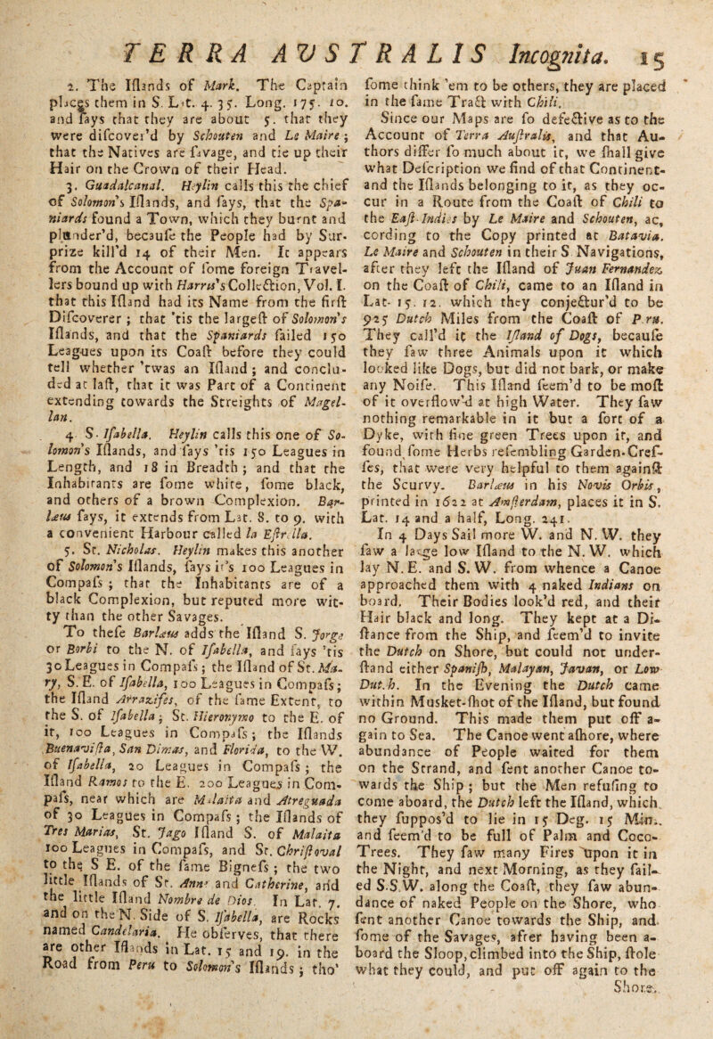1. The Iflands of Mark. The Captain places them in S. Lit. 4. 3 Long. 175. 10. and fays chat they 3re about 5. that they were difcovei’d by Schouten and Le Maire ; that the Natives are Dvage, and tie up their Hair on the Crown of their Head. 3. Guadalcanal. Hylin calls this the chief of Solomon s Iflands, and fays, that the Sj>a~ niards found a Town, which they burnt and plunder’d, becaufe the People had by Sur- prize kill’d 14 of their Men. It appears from the Account of fome foreign Ttavel- lers bound up with Harris's Collection, Vol. I. that this Ifland had its Name from the full Difcoverer ; that 'tis the larged: of Solomon s Iflands, and that the Spaniards failed 150 Leagues upon its Coal! before they could tell whether ’rwas an Ifland ; and conclu¬ ded at lafl, that it was Part of a Continent extending towards the Streights of Magel¬ lan. 4 S Isabella. Heylin calls this one of So¬ lomons Iflands, and fays ’tis 150 Leagues in Length, and 18 in Breadth; and that the Inhabitants are fome white, fome black, and others of a brown Complexion. Ba.r- Um fays, it extends from Lat. S. to 9. with a convenient Harbour called la Eflrdla. 5. Sr. Nicholas. Heyhn makes this another of Solomons Iflands, fays it’s 100 Leagues in Compafs ; that the Inhabitants are of a black Complexion, but reputed more wit¬ ty than the other Savages. To thefe Barl^us adds the Ifland S. Jorge or Borbi to the N. of Ifabella, and lays ’tis 30 Leagues in Compals; the Ifland of St. Ma¬ ry, S. E. of Ifabella, 100 Leagues in Compafs; the Ifland A^razifes, of the fame Extent, to the S. of ifabella; St. Hieronymo to the E. of if, too Leagues in Compafs; the Iflands .Buenavifta, San Dimas, and Florida, to the W. of ifabella, 20 Leagues in Compafs; the Ifland Ramos to rhe E. 200 Leagues in Coni- pafs, near which are Mdaita and Atreguada of 30 Leagues in Compafs; the Iflands of Tres Marias, St. Jago Ifland S. of Malaita 100 Leagues in Compafs, and Sr.Ghrifoval to thq S E. of the fame Bignefs; the two little Iflands of Sr. Ann* and Catherine, arid the little Ifland Nombrs de Dios, In Lat„ 7. and on theN. Side of S. ifabella, are Rocks named Candelaria. He obferves, that there are other Iflands in Lat. is and 19. in the Road from Peru to Solomon's Iflands ; tho’ fome think ’em to be others, they are placed in the fame TraCl with Chili. Since our Maps are fo defective as to the Account of Terra Aujlralis, and that Au¬ thors differ fo much about it, we (hall give what Defcription we find of that Continent- and the Iflands belonging to it, as they oc¬ cur in a Route from the Coaft of Chili to the Eajl-Indies by Le Maire and Schouten, ac, cording to the Copy printed at Batavia. Le Maire and Schouten in their S Navigations, after they left the Ifland of Juan Fernandez, on the Coaft of Chili, came to an Ifland in Lac- iy. 12. which they conjeftur’d to be 925 Dutch Miles from the Coaft of Pm. They call’d if the Ifland of Dogs, becaufe they faw three Animals upon it which looked like Dogs, but did not bark, or make any Noife. This Ifland feem’d to be moft of it overflow’d at high Water. They faw nothing remarkable in it but a fort of a Dyke, with fine green Trees upon it, and found forne Herbs refembling Garden.Cref- fes, that were very helpful to them againft the Scurvy. BarLeus in his Novis Orb is, printed in 1^22 at Amflerdam, places it in S. Lat. 14 and a half, Long. 241. In 4 Days Sail more W. and N. W. they faw a large low Ifland to the N. W. which lay N.E. and S. W. from whence a Canoe approached them with 4 naked Indians on board. Their Bodies look’d red, and their Hair black and long. They kept at a Di- ftance from the Ship, and feem’d to invite the Dutch on Shore, but could not under¬ fill nd either Spanijh, Malayan, Javan, or Lora Dut.h. In the Evening the Dutch came within Musket-fhot of the Ifland, but found no Ground. This made them put off a- gain to Sea. The Canoe went afhore, where abundance of People waited for them on the Strand, and fent another Canoe to¬ wards the Ship ; but the Men refilling to come aboard, rhe Dutch left the Ifland, which, they fuppos’d to lie in i<r Deg. 15 Mim, and feem’d to be full of Palm and Coco- Trees. They faw many Fires Iipon it in the Night, and next Morning, as they fail¬ ed S.S W. along the Coaft, they faw abun¬ dance of naked People on the- Shore, who fent another Canoe towards the Ship, and> fome of the Savages, afrer having been a- board the Sloop, climbed into the Ship, ftole what they could, and put off again to the Shore-..