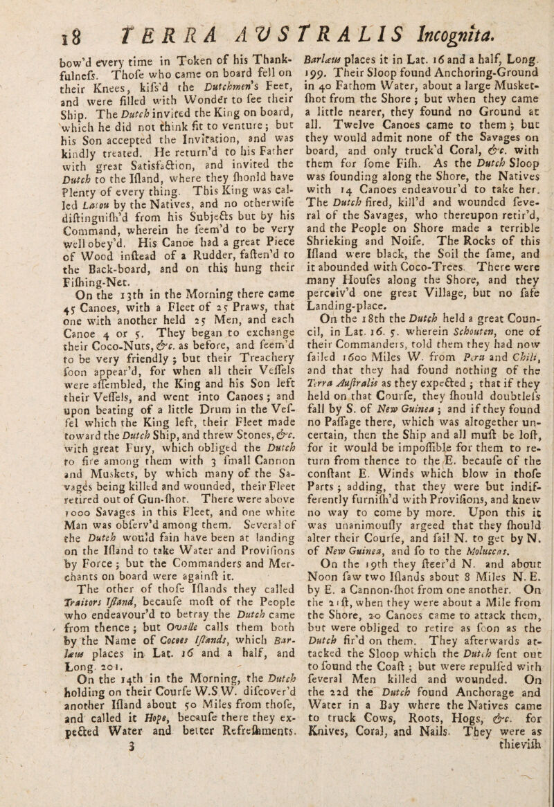 bow’d every time in Token of his Thank¬ ful nefs. Thofe who came on board fell on their Knees, kifs’d the Dutchmens Feet, and were filled with Wonder to fee their Ship. The Dutch invited the King on board, which he did not think fit to venture ; but his Son accepted the Invitation, and was kindly treated. He return’d to his Father with great Satisfa&ion, and invited the Dutch to thelfland, where they fhonld have Plenty of every thing. This King was cal¬ led Latou by the Natives, and no otherwise diftinguifh’d from his Subjctts but by his Command, wherein he feem’d to be very well obey’d. His Canoe had a great Piece of Wood inftead of a Rudder, fafien’d to the Back-board, and on this hung their Fifhing-Net. On the 13th in the Morning there came 45; Canoes, with a Fleet of 25 Praws, that one with another held 25 Men, and each Canoe 4 or 5. They began to exchange their Coco-Nuts, &c. as before, and feem’d to be very friendly; but their Treachery foon appear’d, for when all their Veflels were affembled, the King and his Son left their Veflels, and went into Canoes; and upon beating of a little Drum in the Vef- fel which the King left, their Fleet made toward the Dutch Ship, and threw Stones, &c. with great Fury, which obliged the Dutch to fire among them with 3 fmall Cannon and Muskets, by which many of the Sa¬ vages being killed and wounded, their Fleet retired out of Gun-fhot. There Were above fooo Savages in this Fleet, and one white Man was obferv’d among them. Several of the Dutch would fain have been at landing on the Ifland to take Water and Provifions by Force ; but the Commanders and Mer¬ chants on board were againft it. The other of thofe Iflands they called Traitors IJtand, becaufe mod of the People who endeavour’d to betray the Dutch came from thence ; but Ova He calls them both by the Name of Cocoes [/lands, which Bar- law places in Lat. and a half, and Long. 2oi. On the 14th in the Morning, the Dutch holding on their Courfe W.S W. difcover’d another Ifland about 50 Miles from thofe, and called it Hope, becaufe there they ex¬ pected Water and better Refreftrnients, BarUtts places it in Lat. 16 and a half, Long. 199. Their Sloop found Anchoring-Ground in 40 Fathom Water, about a large Musket- fhot from the Shore ; but when they came a little nearer, they found no Ground at all. Twelve Canoes came to them ; but they would admit none of the Savages on board, and only truck’d Coral, &c. with them for fome Fifh. As the Dutch Sloop was founding along the Shore, the Natives with 14 Canoes endeavour’d to take her. The Dutch fired, kill’d and wounded feve- ral of the Savages, who thereupon retir’d, and the People on Shore made a terrible Shrieking and Noife. The Rocks of this Ifland were black, the Soil the fame, and it abounded with Coco-Trees. There were many Houfes along the Shore, and they perceiv’d one great Village, but no fafe Landing-place. On the 18th the Dutch held a great Coun¬ cil, in Lat. 16. $. wherein Schoutcn, one of their Commanders, told them they had now failed 1600 Miles W. from Peru and Chili, and that they had found nothing of the Terra dufiralis as they expe&ed ; that if they held on that Courfe, they fhould doubtlefs fall by S. of New Guinea ; and if they found no PalTage there, which was altogether un¬ certain, then the Ship and all mull be lofl, for it would be impoflible for them to re¬ turn from thence to the E. becaufe of the conftant E. Winds which blow in thofe Parts ; adding, that they were but indif¬ ferently furnifh’d with Provifions, and knew no way to come by more. Upon this it was unanimoufly argeed that they fhould alter their Courfe, and fail N. to get by N. of New Guinea, and fo to the Moluccas. On the 19th they fleer’d N. and about Noon faw two Iflands about 8 Miles N. E. by E. a Cannon-fhot from one another. On the lift, when they were about a Mile from the Shore, 20 Canoes came to attack them, but were obliged to retire as foon as the Dutch fir’d on them. They afterwards at¬ tacked the Sloop which the Dutch fent out to found the Coafl: ; but were repulfed with feveral Men killed and wounded. On the 22d the Dutch found Anchorage and Water in a Bay where the Natives came to truck Cows, Roots, Hogs, &c. for Knives, Coral, and Nails. They were as thievifh