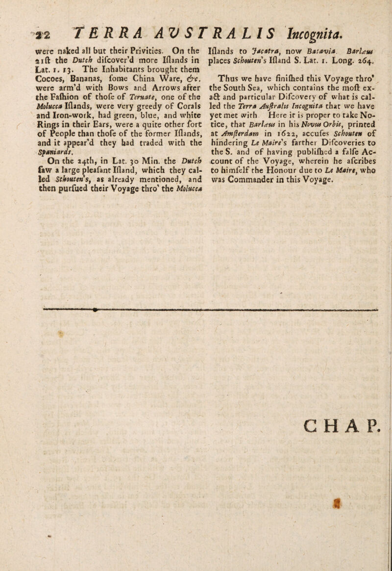 \ / ■ r. ' . \ 32 TERRA AV STRAUS Incognita. were naked all but their Privities. On the aift the Dutch difeover'd more Iflands in Lat. i. 13. The Inhabitants brought them Cocoes, Bananas, fome China Ware, &c. were arm'd with Bows and Arrows after the Faihion of thofe of Temate, one of the Molucca Iflands, were very greedy of Corals and Iron-work, had green, blue, and white Rings in their Ears, were a quite other fort of People than thofe of the former Iflands, and it appear'd they bad traded with the Spaniards. On the 24th, in Lat. 30 Min. the Dutch faw a large pleafant Ifland, which they cal¬ led Schouteris, as already mentioned, and then purfued their Voyage thro' the Molucca wmmk Iflands to Jacatra, now Batavia. BarUw places Schoutens Ifland S. Lat. r. Long. 264, Thus we have finifhed this Voyage thro* the South Sea, which contains the moft ex- aft and particular Difcovery of what is cal¬ led the Terra Auflralis Incognita that we have yet met with Here it is proper to take No¬ tice, that Barl<eus in his Novas Orbit, printed at Amjlerdam in 1622, accufes Schouten of hindering Le Maire's farther Difcoveries to the S. and of having published a falfe Ac¬ count of the Voyage, wherein he aferibes to himfelf the Honour due to Le Mairet who was Commander in this Voyage, ( j  x ( ( A - ' ' ' ; ^ . CHAP. I