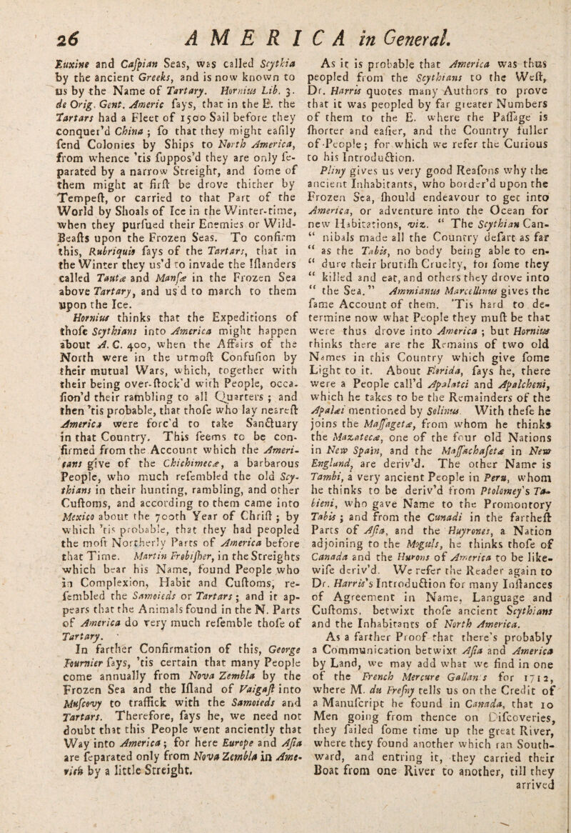 Euxine and Cafpian Seas, was called Scytha by the ancient Greeks, and is now known to us by the Name of Tartary. Hornius Lib. 3. de Orig, Gent. Americ fays, that in the E. the Tartars had a Fleet of 1500 Sail before they conquer’d China ; fo that they might eafily fend Colonies by Ships to North America, from whence Vis fuppos’d they are only fe- parated by a narrow Streight, and fome of them might at firft be drove thither by Tempeft, or carried to that Fart of the World by Shoals of Icc in the Winter-time, when they purfued their Enemies or Wild- Beafts upon the Frozen Seas. To confirm this, Rubriquii fays of the Tartars, that in the Winter they us’d to invade the Iflanders called Tauta and Manfe in the Frozen Sea above Tartary, and us’d to march to them upon the Ice. Hornius thinks that the Expeditions of thofe Scythians into America might happen about A. C. 400, when the Affairs of the North were in the utmoft Confufion by their mutual Wars, which, together with their being over-ftock’d with People, occa- fion’d their rambling to all Quarters ; and then Vis probable, that thofe who lay neared America were forc’d to take San&uary in that Country. This feems to be con¬ firmed from the Account which the Ameri¬ cans give of the Chichimec*, a barbarous People, who much refembled the old Scy¬ thians in their hunting, rambling, and other Cuftoms, and according to them came into Mexico about the 700th Year of Chrift • by which Vis probable, that they had peopled the mo ft Northerly Parts of America before that Time. Martin Frebijher, in the Streigbts which bear his Name, found People who In Complexion, Habit and Cuftoms, re¬ fembled the Samoieds or Tartars ; and it ap¬ pears that the Animals found in the N. Parts of America do very much referable thofe of Tartary. ' In farther Confirmation of this, George Tottmier fays, Vis certain that many People come annually from Nova Zembla by the Frozen Sea and the Ifland of Vaigajl into Mnfcovy to traffick with the Samoieds and Tartars. Therefore, fays he, we need not doubt that this People went anciently that Way into America; for here Europe and Ajia are feparated only from Nova Zmbla in Ante- visit by a little Streight. As it is probable that America was thus peopled from the Scythians to the Weft, Dr. Harris quotes many Authors to prove that it was peopled by far greater Numbers of them to the E. where the Paftage is ftiorter and eafier, and the Country fuller of People; for which we refer the Curious to his Introduction. Pliny gives us very good Reafons why the ancient Inhabitants, who border’d upon the Frozen Sea, fhould endeavour to get into America, or adventure into the Ocean for new Habitations, viz.. “ The Scythian Can- “ nibals made all the Country defarc as far “ as the Tabis, no body being able to en- (( dure their brutifii Cruelty, tor fome they “ killed and eat, and others they drove into u the Sea.11 Ammianus Marcellntus gives the fame Account of them. ’Tis hard to de¬ termine now what People they muft be that were thus drove into America ; but Hornius thinks there are the Remains of two old Names in this Country which give fome Light to it. About Florida, fays he, there were a People call’d Apalatci and Apalcheni, which he takes to be the Remainders of the Apalgi mentioned by Solinus. With thefe he joins the Majfaget<£} from whom he thinkf the Mazatec*, one of the four old Nations in New Spain, and the Majfechafet* in New England, are deriv’d. The other Name is Tambi, a very ancient People in Peru, whom he thinks to be deriv’d from Ptolomey's Ta» bieni, who gave Name to the Promontory Tab is ; and from the Cunadt in the farcheft Parts of Ajia, and the Huyrones, a Nation adjoining to the Moguls, he thinks thofe of Canada and the Hurons of America to be like- wife deriv’d. We refer the Reader again to Dr. Harris's Introdu&ion for many Inftances of Agreement in Name, Language and Cuftoms, betwixt thofe ancient Scythians and the Inhabitants of North America. As a farther Proof that there’s probably a Communication betwixt Ajia and America by Land, we may add what we find in one of the French Mercure Gallan s for 1712, where M. du Frefny tells us on the Credit of a Manufcript he found in Canada, that 10 Men going from thence on Difcoveries, they failed fome time up the great River, where they found another which ran South¬ ward, and entring it, they carried their Boat from one River to another, till they arrived