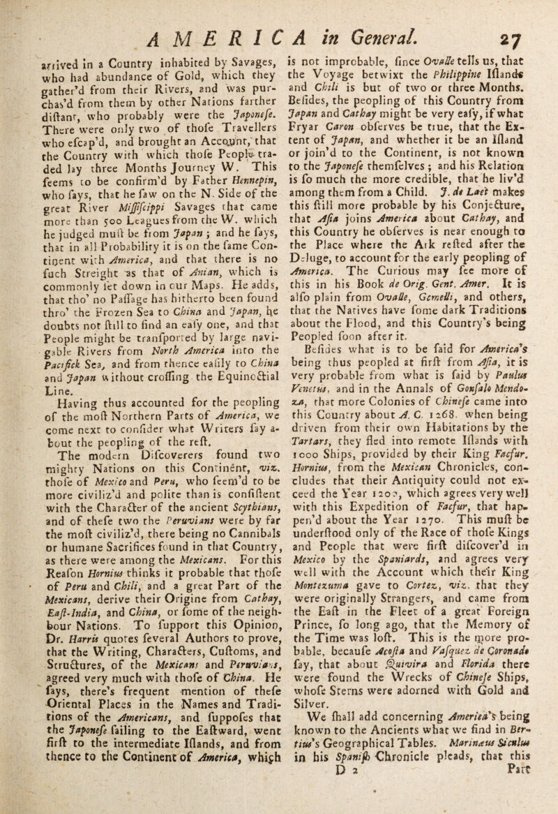 sflived in a Country inhabited by Savages, who had abundance of Gold, which they gather’d from their Rivers, and was pur¬ chas’d from them by other Nations farther diftanr, who probably were the Japonefe. There were only two of thofe Travellers whoefcap’d, and brought an Account; that the Country with which thofe People-tra¬ ded lay three Months Journey W. This feems to be confirm’d by Father Hennepin, who fays, that he faw on the N. Side of the great River Mifffcippi Savages that came more than 500 Leagues from the W. which he judged mud be fiom Japan ; and he fays, that in all Probability it is on the fame Con¬ tinent with America, and that there is no fuch Streight as that of Mian, which is commonly let down in our Maps. He adds, that tho1 no Paflage has hitherto been found thro’ the Frozen Sea to China and Japan, fie doubts not ftill to find an eafy one, and that People might be tranfporred by large navi¬ gable Rivers from North America into the Pactfick Sea, and from thence eafily to China and Japan w ithout eroding the Equinc&ial Line. Having thus accounted for the peopling of the mod Northern Parts of America, we come next to confider what Writers fay a- fcout the peopling of the reft. The modern Difcoverers found two mighty Nations on this Continent, viz. thofe of Mexico and Peru, who feem’d to be more civiliz’d and polite than is confident with the Chara&er of the ancient Scythians, and of thefe two the Peruvians were by far the moft civiliz’d, there being no Cannibals or humane Sacrifices found in that Country, as there were among the Mexicans. For this Reafon Hornius thinks it probable that thofe of Peru and Chili, and a great Part of the Mexicans, derive their Origine from Cathay, Raft-India, and China, or fome of the neigh¬ bour Nations. To fupport this Opinion, Dr. Harris quotes feveral Authors to prove, that the Writing, Chara&ers, Cuftoms, and Structures, of the Mexicans and Peruvians, agreed very much with thofe of China. He fays, there’s frequent mention of thefe Oriental Places in the Names and Tradi¬ tions of the Americans, and fuppofes that the Japonefe failing to the Eaftward, went firft to the intermediate Iflands, and from thence to the Continent of America, whiph is not improbable, fince OvaUe tells us, that the Voyage betwixt the Philippine Ifland-i and Chili is but of two or three Months. Befides, the peopling of this Country from Japan and Cathay might be very eafy, if what Fryar Caron obferves be true, that the Ex¬ tent of Japan, and whether it be an Ifland or join’d to the Continent, is not known to the Japonefe themfelves ; and his Relation is fo much the more credible, that he liv’d among them from a Child. J. d* Laet makes this ftill more probable by his Conjecture, that Apa joins America about Cathay, and this Country he obferves is near enough to the Place where the Aik refted after the Deluge, to account for the early peopling of America. The Curious may fee more of this in his Book de Orig. Gent. Amer. It is alfo plain from OvaUe, Gcmelh, and others, that the Natives have fome dark Traditions about the Flood, and this Country’s being Peopled foon after it. Befides what is to be faid for America's being thus peopled at firft from Afia, it is very probable from what is faid by Paulus Venetus, and in the Annals of Gonfalo Mendo• za, that more Colonies of Chinefe came into this Country about A. C 1268. when being driven from their own Habitations by the Tartars, they fled into remote Iflands with 1000 Ships, provided by their King Facfur. Hornius, from the Mexican Chronicles, con¬ cludes that their Antiquity could not ex¬ ceed the Year 120?, which agrees very well with this Expedition of Facfur, that hap. pen’d about the Year 1270. This muft be underflood only of the Race of thofe Kings and People that were firft difeover’d in Mexico by the Spaniards, and agrees very well with the Account which their King Montezuma gave to Cortez., viz. that they were originally Strangers, and came from the Eaft in the Fleet of a great Foreign Prince, fo long ago, that the Memory of the Time was loft. This is the more pro¬ bable, becaufe Acojla and Fafquez a'e Coronado fay, that about Quivira and Florida there were found the Wrecks of Chinefe Ships, whofe Sterns were adorned with Gold and Silver. We fhall add concerning America's being known to the Ancients what we find in Brr- tius's Geographical Tables. Marinaus Sictflm in his Spamf) Chronicle pleads, that this D 2 Part