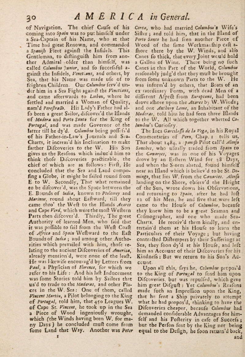 3° of Navigation. The chief Caufe of his coming into Spain was to put himfelf under a Sea-Captain of his Name, who at that Time had great Renown, and commanded a Spanijh Fleet againft the Infidels. This Gentleman, to diftinguifh him from ano¬ ther Admiral -older than himfelf, was called Columbia Junior, and fo fuccefsful a- gainft the Infidels, Venetians, and others, by Sea, that his Name was made ufe of to frighten Children. Our Columbia ferv’d un¬ der him in a Sea Fight againft the Venetians, and came afterwards to Lisbon, where he fettled and married a Woman of Quality, nam’d Perejlrallo. His Lady’s Father had al- fo been a great Sailor, difeover’d thelllands of Madera and Porto Santo for the King of Portugal, and was made Governor of the latter till he dy’d. Columbia being poftefs’d ef his Father-in-Law’s Journals and Sea- Charts, it increas’d his Inclination to make farther Difcoveries to the W. Flis Son gives us the Reafons which indue d him to think thofe Dil coveries pra&icable, the chief of which are as follows: Firft, He concluded that the Sea and Land compo- fing a Globe, it might be failed round from E to W. Secondly, That what remained to be difeover’d, was the Space between the E. Bounds of India, known to Ptolemey and Marinas, round about Eaftward, till they came thro’ the Weft to the Iflands Azores and Cape Verd, which were the moft Weftern Parts then difeover’d. Thirdly, The great Authority of learned Men, who Laid that it was poflible to fail from the Weft Coaft of Africa and Spain Weftvvard to the Eaft Bounds of India ; and among other. Autho¬ rities which prevailed with him, thofe re¬ lating to the ancient Difcoveries of America, already mention’d, were none of the leaft. He was likewife encourag’d by Letters from Paul, a Phyfician of Florence, for which we refer to his Life : And his laft Inducement was fome Stories told him by Sailors that us’d to trade to the Maderas, and other Pla¬ ces in the W. Sea: One of them, called Vincent Martin, a Pilot belonging to the King of Portugal, told him, that 450 Leagues W. of Cape St. Vincent, he took up in the Sea a Piece of Wood ingeniously wrought, which (the Winds having been W. for ma¬ ny Days ) he concluded muft come from fome Land that Way. Another was Peter Corea, who had married Columbus'§ Wife*s Sifter j and told him, that in the Iftand of Porto Santo he had feen another Piece of Wood of the fame Workmanftiip caft a- fhore there by the W. Winds, and alfo Canes fo thick, that every Joint would hold a Gallon of Wine. There being no fuch Canes in this Part of the World, Columbus reafonably judg’d that they muft be brought from fome unknown Parts to the W. He was inform’d by others, that Boats of an ex raordinary Form, with dead Men of a different AfpeCfc from Europeans, had been drove afhore upon the Azores by W. Winds; and one Anthony Leme, an Inhabitant of the Maderas, told him he had feen three Iflands to the W. All which together whetted Co¬ lumbia's Curiofiry. The Inca Garcilajfo de la Vega, in his Royal Commentaries of Peru, Chap. 1 tells us. That about 1484, a pamjh Pilot call’d Alonjo Sanches, who ufually traded fiom Spain to the Canaries, was in one of his Voyages drove by an Eaftern Wind for 28 Da y*> and when the Sorm abated, found himfelf near an Iftand which is believ’d to be St. Do¬ mingo, that lies W. from the Canaries. Alonfo landing on the Shore, obierv’d the Height of the Sun, wrote down his .Obfervations, and returning to Spain, after he had loft 12 of his Men, he and five that were left came to the Houfe of Columbia, becaufe they knew him to be a great Seaman and Cofmographer, and one who made Sea- Charts. He receiv’d them kindly, and en¬ tertain’d them at his Houfe to learn the Particulars of their Voyage ; but having contracted Diftempers by their Sufferings at Sea, they foon dy’d at his Lloufe, and left him an Account of their Difcoveries for his Kindnefs: But we return to his Son’s Ac¬ count. Upon all this, fays he, Columbia propos’d to the King of Portugal to fend him upon Difcoveries, but was repulfed, which gave him great Difguft : Yet Columbus's Reafons made fuch an Imprefiion upon the King, that he fent a Ship privately to attempt what he had propos’d, thinking to have the Difco veries cheaper, becaufe Columbia had demanded confiderable Advantages for him¬ felf and his Pofterity in cafe of Succefs ; but the Perfon lent by the King not being equal to the Defigft, he foon return’d back, and