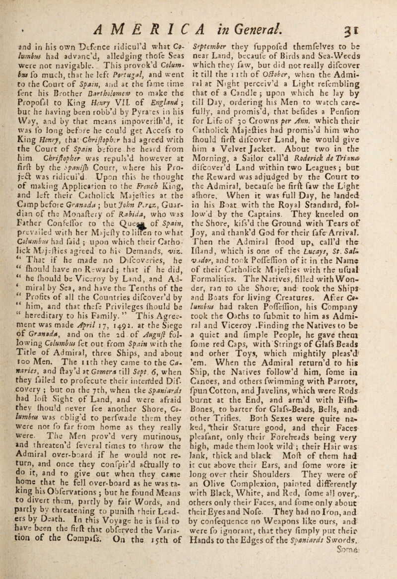 and in his own Defence ridicul’d what Co¬ lumbus had advanc’d, alledging thofe Seas were not navigable. This provok’d Colum« bus fo much, char he lefc Portugal, and went to the Court of Spain, and ac the fame time fenc his Brother Bartholomews to make the Propofal to King Henry VII. of England; but he having been robb’d by Pyrares in his Way, and by that means impoverifti’d, it was lb long before he could get Accefs to King Henry, that Chriflopher had agree'd with the Court of Spain before he heard from him. Christopher was repuls’d however at firft by the t'panifl) Court, where his Pro¬ ject was ridicul’d. Upon this he thought of making Application to the French King, and lefc their Catholick Maiefties at the Camp before Granada ; but John P^rgz, Guar¬ dian of the Moaaftery of Rabida, who W3S Father Confclfor to the QueM of Spain, prevailed with her Majeily toliiten to what Columbus had faid ; upon which their Catho- lick Mrjrjlies agreed to his Demands, viz. “ That if he made no Dilcoveries, he u ftiould have no Reward ; that if he did, il he fhould be Viceroy by Land, and Ad- miral by Sea, and have the Tenths of the il Profits of all the Countries difeover’d by “ him, and that thefe Privileges fhould be “ hereditary to his Family.” This Agree¬ ment was made April 17, 1492. at the Siege of Granada, and on the 2d of Augufl fol¬ lowing Columbus fet out from Spain with the Title of Admiral, three Ships, and about 100 Men. The 1 ith they came to the Ca¬ naries, and Ray’d at Gomera rill Sept. 6, when they failed to profecute their intended Dif- covery ; but on the 7th, when the Spaniards had loft Sight of Land, and were afraid they fhould never fee another Shore, Co¬ lumbus was oblig'd to perfwade them they were not fo far from home as they really were. The Men prov'd very mutinous, and threaten’d feveral times to throw the Admiral over-board if he would not re¬ turn, and once they confpir’d actually to do it, and to give our when they came home that he fell over-board as he was ta¬ king his Obfervations ; but he found Means to divert them, partly by fair Words, and partly by threatening to punifh rheir Lead¬ ers by Death. In this Voyage he is faid to have been the firft that obferved the Varia¬ tion of the Compafs. On the 15th of September they fuppofed themfelves to be near Land, becaufe of Birds and Sea-Weeds which they faw, but did not really difeover it till the 11 tii of OBober, when the Admi¬ ral ac Night perceiv’d a Light refembling that of a Candle ; upon which he lay by till Day, ordering his Men to watch care¬ fully, and promis’d, that befides a Penfion for Life of 30 Crowns per Ann. which their Catholick Majefties had promis’d him who fhould firft difeover Land, he would give him a Velvet Jacket. About two in the Morning, a Sailor call’d Roderick de Trian& difeover’d Land within two Leagues; but the Reward was adjudged by the Court to the Admiral, becaufe he firft faw the Light afiiore. When it was full Day, he landed in his Boat with the Royal Standard, fol¬ io w‘d by the Captains. They kneeled on the Shore, kifs’d the Ground with Tears of Joy, and thank’d God for their fafe Arrival. Then the Admiral ftood up* call’d the Ifland, which is one of the Lucays, St. Sal* vador, and took Pofleffion of it in the Name of their Catholick Majefties with the ufijal Formalities. The Natives, filled with Won¬ der, ran to the Shore*, and rook the Ships and Boats for Jiving Creatures. After Co* lumbtss had taken Pofleflion, his Company took the Oaths to fubmit to him as Admi¬ ral and Viceroy .Finding the Natives to be a quiet and fimple People, he gave them fome red Caps, with Strings of Glafs Beads and other Toys, which mightily pleas’d- ’em. When the Admiral return’d to his Ship, the Natives follow’d him, fome in Canoes, and others fwimming with Parrots', fpunCotton, and Javelins, which were Rods burnt at the End, and arm’d with Fifh- Bones, to barter for Glafs-Beads, Bells, and- other Trifles. Both Sexes were quite na¬ ked, Iheir Stature good, and tbeir Faces pleafant, only rheir Foreheads being very high, made them look wild ; their Hair was Jank, thick and black Moft of them had it cut above their Ears, and fome wore it long over their Shoulders They were of an Ol ive Complexion, painted differently with Black, White, and Red, fome all over,, others only their Faces, and fome only about their Eyes and Nofe. They had no Iron, and by confequence no Weapons like ours, and were fo ignorant, that they Amply put their Hands to the Edges of the Spaniards Swords.