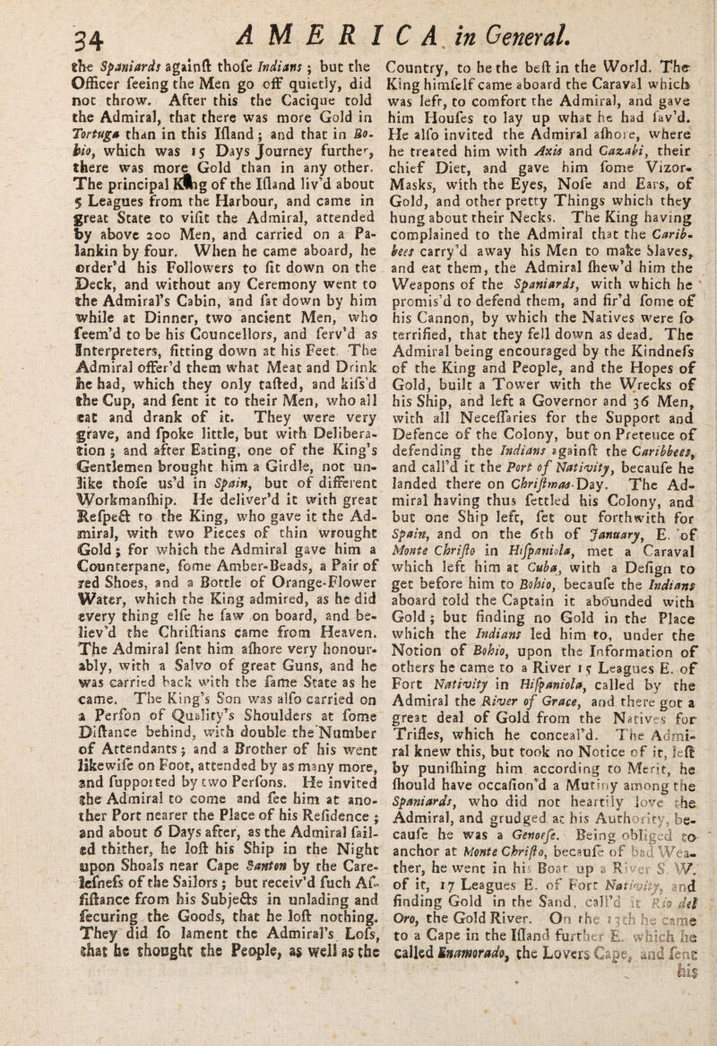the Spaniards againft thofe Indians; but the Officer feeing the Men go off quietly, did not throw. After this the Cacique told the Admiral, that there was more Gold in Tortuga than in this Ifland; and that in Bo. bio, which was 15 Days Journey further, there was more Gold than in any other. The principal Klhg of the Ifland liv’d about 5 Leagues from the Harbour, and came in great State to viflt the Admiral, attended by above 200 Men, and carried on a Pa- lankin by four. When he came aboard, he order’d his Followers to fit down on the Deck, and without any Ceremony went to the Admiral’s Cabin, and fat down by him while at Dinner, two ancient Men, who feem’d to be his Councilors, and ferv’d as Interpreters, fitting down at his Feet. The Admiral offer’d them what Meat and Drink be had, which they only tafted, and kifs’d the Cup, and fent it to their Men, who all eat and drank of it. They were very grave, and fpoke little, but with Delibera¬ tion % and after Eating, one of the King’s Gentlemen brought him a Girdle, not un¬ like thofe us’d in Spain, but of different Workmanfhip. He deliver’d it with great Refpeft to the King, who gave it the Ad¬ miral, with two Pieces of thin wrought Gold; for which the Admiral gave him a Counterpane, fome Amber-Beads, a Pair of led Shoes, and a Bottle of Orange-Flower Water, which the King admired, as he did every thing elfe he faw on board, and be¬ liev’d the Chriftians came from Heaven. The Admiral fent him afliore very honour¬ ably, with a Salvo of great Guns, and he was carried back with the fame State as he came. The King’s Son was alfo carried on a Perfon of Quality’s Shoulders at fome Diftance behind, with double the Number of Attendants j and a Brother of his went like wife on Foot, attended by as many more, and fupported by two Perfons. He invited She Admiral to come and fee him at ano¬ ther Port nearer the Place of his Refldence ; and about 6 Days after, as the Admiral fail¬ ed thither, he loft his Ship in the Night ajpon Shoals near Cape Canton by the Care- lefnefs of the Sailors; but receiv’d fuch Af- fiftance from his Subje&s in unlading and fecuring.the Goods, that he loft nothing. They did fo lament the Admiral’s Lofs, shat fas thought the People, as well as the Country, to he the beft in the World. The King himfclf came aboard the Caraval which was lefr, to comfort the Admiral, and gave him Houfes to lay up what he had lav’d. He alfo invited the Admiral afhore, where he treated him with Axis and Gazahi, their chief Diet, and gave him fome Vizor- Masks, with the Eyes, Nofe and Ears, of Gold, and other pretty Things which they hung about their Necks. The King having complained to the Admiral that the Carib- bees carry’d away his Men to make Slaves, and eat them, the Admiral fhew’d him the Weapons of the Spaniards, with which he promis’d to defend them, and fir’d fome of his Cannon, by which the Natives were fi> terrified, that they fell down as dead. The Admiral being encouraged by the Kindnefs of the King and People, and the Hopes of Gold, built a Tower with the Wrecks of his Ship, and left a Governor and 36 Men, with all Neceflaries for the Support and Defence of the Colony, but on Pretence of defending the Indians againft the Caribbees, and call’d it the Port of Nativity, becaufe he landed there on Chrijlmas-Day. The Ad¬ miral having thus fettled his Colony, and but one Ship left, fet out forthwith for Spain, and on the 6th of January, E. of Monte Chrijio in Hifpaniola, met a Caraval which left him at Cuba, with a Defign to get before him to Bohio, becaufe the Indians aboard told the Captain it abounded with Gold ; but finding no Gold in the Place which the Indians led him to, under the Notion of Bohio, upon the Information of others he came to a River r y Leagues E. of Fort Nativity in Hifpaniola, called by the Admiral the River of Grace, and there got a great deal of Gold from the Natives for Trifles, which he conceal’d. The Admi¬ ral knew this, but took no Notice of it, left by punifhing him according to Merit, he fhould have occafion’d a Mutiny among the Spaniards, who did not heartily love the Admiral, and grudged at his Authority, be¬ caufe he was a Genoefe. Being obliged to anchor at Monte Chrijio, becaufe of bad Wea¬ ther, he went in his Boar up a Rives S W. of it, 17 Leagues E. of Fort Nativity, and finding Gold in the Sand, call’d it Rio del Oro, the Gold River. On the neb he came to a Cape in the Ifland further E. which he called Enamrado, the Lovers Cage* and feat