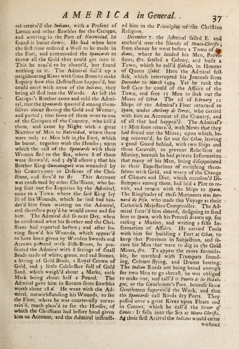 ral return’d- the Indians, with a Prefent of Latten and other Bawbles for the Cacique, and arriving in the Port of Natividad, he found it burnt down. He had when here the firft time ordered a Well to be made in the Fort, and commanded the S-paniards to throw all the Gold they could get into it. This he caus’d to be cleans’d, but found nothing in it. The Admiral fail’d up a neighbouring River with fome Boats to make Inquiry how this Deftru&ion happen’d, but could meet with none of the Indians, they being all fled into the Woods. At laft the Cacique’s Brother came and told the Admi¬ ral, that the Spaniards quarrei’d among them- felves about {haring the Gold and Women, and parted ; that fome of them went to one of the Caciques of the Country, who kill’d them, and came by Night with a great Number of Men to Natividad, where there were only u Men left in.the Fort, which he burnt,, together with the Houfes ; upon which the reft of the Spaniards with their Women fled to the Sea, where 8 of them were drown’d, and 3 dy’d afliore ; that his Brother King Guacanngari was wounded by his Countrymen in Defence of the Ghri- ftians, and forc’d to fly This Account was confirmed by other Chnftians, who be¬ ing fent out for Inquiries by the Admiral, came to a Town where the faid King lay ill of his Wounds, which he laid had hin¬ der’d him from waiting on the Admiral, and therefore pray’d he would come and fee him. The Admiral did fo next Day, when he confirmed what his Brother and the Chri- ftians had reported before ; and after ha¬ ving fhew’d his Wounds, which appear’d to have been given by Wooden Swords and Arrows pointed with Fifty Bones, he pre- fented the Admiral with 8 Strings of frnall Beads made of white, green, and red Stones, a String of Gold Beads, a Royal Crown of Gold, and 3 little Calabafhes full of Gold Sand, which weigh’d about 4 Marks, each Mark being about half a Pound. The Admiral gave him in Return fomeBawbJes worth about 18 d. He went with the Ad¬ miral, notwithftanding his Wounds, to fee the Fleet, where he was courteoufly enter¬ tain’d, much pleas’d to fee the Horfes, of which the Chriftians had before hand given him an Account, and the Admiral inftruCW ed him in the Principles )'©f?the Chriftian Religion. December 7.- the Admiral failed E. and anchor’d near the Xftands of Monte-Chrifto; from thence he went before a Town of Ab dians, where he landed his Men, Pro^ Boris, &c. fettled a Colony, and built a Town, which he call’d Ifabella, in Honour of Queen lfabel. Here the Admiral fell fick, which interrupted his Journals from December to March 1494, Yet he took the beft Care he could of the Affairs of the Town, and fent J? Men to feek out the Mines of Ciboa. The 2d of February 12 Ships of the Admiral’s Fleet returned* to Spain, under Anthony de Torres, who carried with him an Account of the Country, and of all that had happen’d. The AdmiralY r 5 Men foon return’d, with News that they had found out the Mines; upon w’hich, be¬ ing recover’d, he fet out for Cibao, leaving a good Guard behind, with two Ships and three Caravals, to prevent Rebellion or Mutiny, becaufe he had private Information that many of his Men, being difappointed in their Expectations of enriching them- felves with Gold, and weary of the Change of Climate and Diet, which occafion’d Di» ftempers among them, had laid a Plot to re= volt, and return with the Ships to Spain. T he Ringleader of thefe Mutineers was Ber¬ nard de Pifa, who made this Voyage as their Catholick Majefties Comptroller. The Ad¬ miral fecur’d him aboard, defigning.to fend him to Spain, with his Procefs drawn up, for railing a Mutiny, and writing a falfe In¬ formation of Affairs. He carried Tools with him for building a Fort at Cibao, to keep that Province in Subjection, and de- cure his Men that were to dig in the Gold Mines, &c. To appear the more formida¬ ble, he marched with Trumpets found- ing, Colours flying, and Drums beating. The Indian Roads not being broad enough for two Men to go abresft, he was obliged to make one, and call’d ft Puerto de los flidah gos, or the Gentlemen’s Port, becaufe fome Gentlemen fupervis’d the Work, and that the Spaniards call Roads dry Ports, They pafled over a great River upon Floats and in Canoes, which he call’d the River of Canes: It falls into the Sea at Monte-Chriftj. Af their firft Arrival the Indians would come without