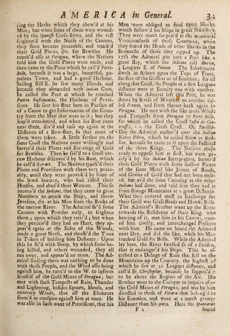 dng the Herbs which they chew’d at his Men 5 but when feme of them were wound¬ ed by the Spanijh Oofs-Bows, and the reft: frighten’d with the Noife of the Cannon, they foon became peaceable, and truck d their Gold Plates, &.c. for Bawbles. He touch’d alfo at Veragua, where the Natives told him the Gold Plates were made, and then came to the Place which he call’d Perto- Bello, becaufe it was a large, beautiful, po¬ pulous Town, and had a good Harbour. Sailing Bill E. he law many Iflands, and ecaufe they abounded with Mian Corn, e called the Port at which he touched Puerto BaftimentQt, the Harbour of Provi- lions. He fent his Boat here in Purfuit of of a Canoe to get Information of the Coun¬ try from the Me>n that were in it; but they leap’d over-board, and when his Boat came near them, dlv’d and rofe up again at the Diftance of a Bow*lhot, fo that none of them were taken. A little farther on the fame Goad: the Natives came willingly and barter’d their Plates and Ear-rings of Gold for Bawbles. Then be fail’d to a fmall nar¬ row Harbour difeover’d by his Boat, which he call’d Retrait. The Natives truck’d their Plates and Provifion with thenTvery peace¬ ably, until they were provok’d by fome of the lewd Seamen, who had rilled their Houfes, and abus’d their Women. This fo incens’d tlyk Indians,that they came in great Numbers to attack the Ships, and threw Javelins, &c. at his Men from the Banks of the narrow River. The Admiral fir’d fome Cannon with Powder only, to frighten them ; upon which they retir’d ; but when they perceiv’d they had no Hurt, they ap¬ pear’d again at the Sides of the Woods, made a great Noife, and threlh’d the Trees in Token of bidding him Defiance : Upon this he fir’d with Sharp, by which fome be¬ ing killed, and others wounded, they all ran away, and appear’d no more. The Ad¬ miral finding there was nothing to be done with thofe People, and the Wind alfo being again!! him, he turn’d to the W. to ipform himfelf of the Gold Mines of Veragua; but met with fuch Tempefts of Rain, Thunder and Lightning, befides Spouts, Shoals, and contrary Winds, that all the Elements feem’d to confpire again!! him at once. He was alfo in fuch want of Provifions, that his Men ‘were obliged to feed AJfd£[ Sharks* which follow’d his Ships in great ';:Tfiey were much fu* pris’d at the umiaturaf 'Voracioufnefs of thofe Creatures, when they found the Heads of other Sharks in the Stomachs of thole they ripped up. The 17th the Admiral put into a Port like a great Bay, which the Indians call Huivaf 3 Leagues E. of Pennon The Inhabitants dwelt in Arbors upon the Tops of Trees, for fear of the Griffins or of Enemies ; for all along chat Coaft, the People at a few Leagues diftance were at Enmity one with another. When the Admiral left this Port, he was drove by Strefs of Weather to another cal* led Pennon, and from thence back again to Veragua, He met with the like crofs Winds and Tempefts from Veragua to Porto Bello, for which he called the CoaPtCojla de Con- trajfs, i.e. the Crofs Coaft, On Twelfth* 6 Day the Admiral anchor’d near the Indian River Yebra, which he called Belem or Beth• lem, becaufe he came to it upon the Feftival of the three Kings. The Natives made ready to oppofe him at fir ft, but were pa- cify’d by his Indian Interpreters, barter’d their Gold Plates with fome hollow Pieces of the fame Metal like Joints of Reeds, and Grains of Gold that had not been melt¬ ed, but us’d the fame Cunning as the other Indians had done, and told him they had ic from ftrange Mountains at a great Diftance What they coveted moft in Exchange for their Gold was Glafs Beads and Hawks Bells. The Admiral’s Brother went up the River towards the Refidence of their King, who hearing of it, met him in his Canoes, treat¬ ed him civilly, and interchanged Prefents with him. He came on board the Admiral next Day, and did the like, while his Men trucked Gold for Bells. While the Admiral lay here, the River fwelled fo of a fudden, that it endanger’d his Ships. This he af- cribed to a Deluge of Rain that fell on the Mountains up the Country, the higheft of which he faw at 20 Leagues diftance, and call’d St. Chrijfopher, becaufe he fuppos’d it to be above the Region of the Air, His Brother went to the Cacique to inquire after the Gold Mines of Veragua, and was by him dire£!ed to thofe of Virara that belong’d to his Enemies, and were at a much greater Diftance than his own. Here the Spaniards
