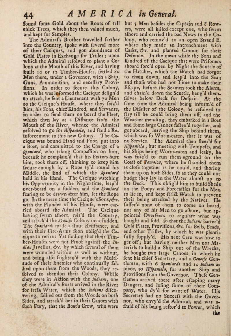 found fome Gold about the Roots of tall thick Trees, which they then valued much, and kept for Samples. The Admiral’s Brother travelled farther Into the Country, fpoke with feveral more of their Caciques, and got abundance of Gold Plates in Exchange for Trifles; upon which the Admiral refolved to plant a Co* lony at the Mouth of this River, and having built io or 12 Timber-Houfes, fettled 80 Men there, under a Governor, with a Ship, Guns, Ammunition, and neceflary Provi- fions. In order to fecure this Colony, which he was iifformed the Cacique defign’d to attack, he fent a Lieutenant with 70 Men to the Cacique’s Houfe, where they feiz’d him, his Sons, chief Kindred, and Servants, In order to fend them on board the Fleer, which then lay at a Diftance from the Mouth of the River, whence the Admiral refolved to go for Hifpaniola, and fend a Re¬ inforcement to this new Colony. The Ca¬ cique was bound Hand and Foot, put into a Boat, and committed to the Charge of a Spaniard, who taking Compaflion on him, bccaufc he complain’d that his Fetters hurt him, took them ofl> thinking to keep him fecure enough by a Rope ty’d round his Middle, the End of which the Spaniard held in his Hand. The Cacique watching his Opportunity in the Night-time, leap’d over-board on a fudden, and the Spaniard fearing to be drawn after him, let the Rope go. In the mean time the Gacique’sSons,fd^. with the Plunder of his Houfe, were car¬ ried aboard the Admiral. The Cacique having fwam afhore, rais’d the Country, snd attack’d the Spanijb Colony on a fudden. The Spaniards made a flout Reflflance, and with their Fire-Arms foon oblig’d the Ca¬ cique to retire : Yet finding that their Tim¬ ber-Ho oft s were not Proof again!! the /$- dian Javelins, &c. by which feveral of them were wounded within as well as without, and being alfo frighten’d with the Multi¬ tude of their Enemies who continually fal- lied upon them from the Woods, they re¬ folved to abandon their Colony. While they were in Action with the Indians, one of the Admiral’s Boats arrived in the River for frefh Water, which the Indians difco- <yering, Tallied out from the Woods on both Sides, and attack’d her in their Canoes with fuch Fury, that the Boat’s Crew, who were but 3 Men befides the Captain and 8 Row¬ ers, were all killed except one, who fwam afliore and carried the bad News to the Co¬ lony, who remov’d to an open Strand E, where they made an Intrenchmenc with Casks, &c. and planted Cannon for their Defence. In the mean while the Sons and Kindred of the Cacique that were Prifoners aboard forc’d open by Night the Scuttle of the Hatches, which the Watch had forgot to chain down, and leap’d into the Sea; and thofe who had not Time to make their Efcape, before the Seamen took the Alarm, and chain’d down the Scuttle, hang’d them- felves below Deck for Defpair. At the fame time the Admiral being inform’d of the Difafter of the Colony, he refolved to flay till he could bring them off, and the Weather mending, they embarked in a Boat and fome large Canoes faften’d together, and got aboard, leaving the Ship behind them, which was fo Worm-eaten, that it was of no Service. The Admiral then fleer’d for Hifpaniola; but meeting with Temp efts, and his Ships being Worm-eaten and leaky, he was forc’d to run them aground on the Coaft of Jamaica, where he ftranded them as clofe together as he could, and flioring them up on both Sides, fo as they could not budge they lay in the Water almoft up to the Deck. This oblig’d him to build Sheds on the Poops and Forecaftles for the Men to lie in, and kept ftri£! Watch to prevent their being attacked by the Natives. He fuffer’d none of them to come on board, nor any of his Men to go afliore, but ap¬ pointed Overfeers to regulate what wa,s bought and fold, fo that the Indians barter’d Gold Plates, Provifions,d^. for Bells, Beads, and other Trifles, by which he was plenti¬ fully fupply’d. His next Care was how to get off; but having neither Men nor Ma¬ terials to build a Ship out of the Wrecks, he bought two large Canoes, in which he fent his chief Secretary, and a Genoefe Gen¬ tleman, with 6 Spaniards and 10 Indians a- piece, to Hifpaniola, for another Ship and Proviflons from the Governor. Thefe Gen¬ tlemen arrived there after efcaping many Dangers, and lofing fome of their Com¬ pany, who dy’d for want of Water. His Secretary had no Succefs with the Gover¬ nor, who envy’d the Admiral, and was a- fraid ojf his being reftor’d to Power, which the