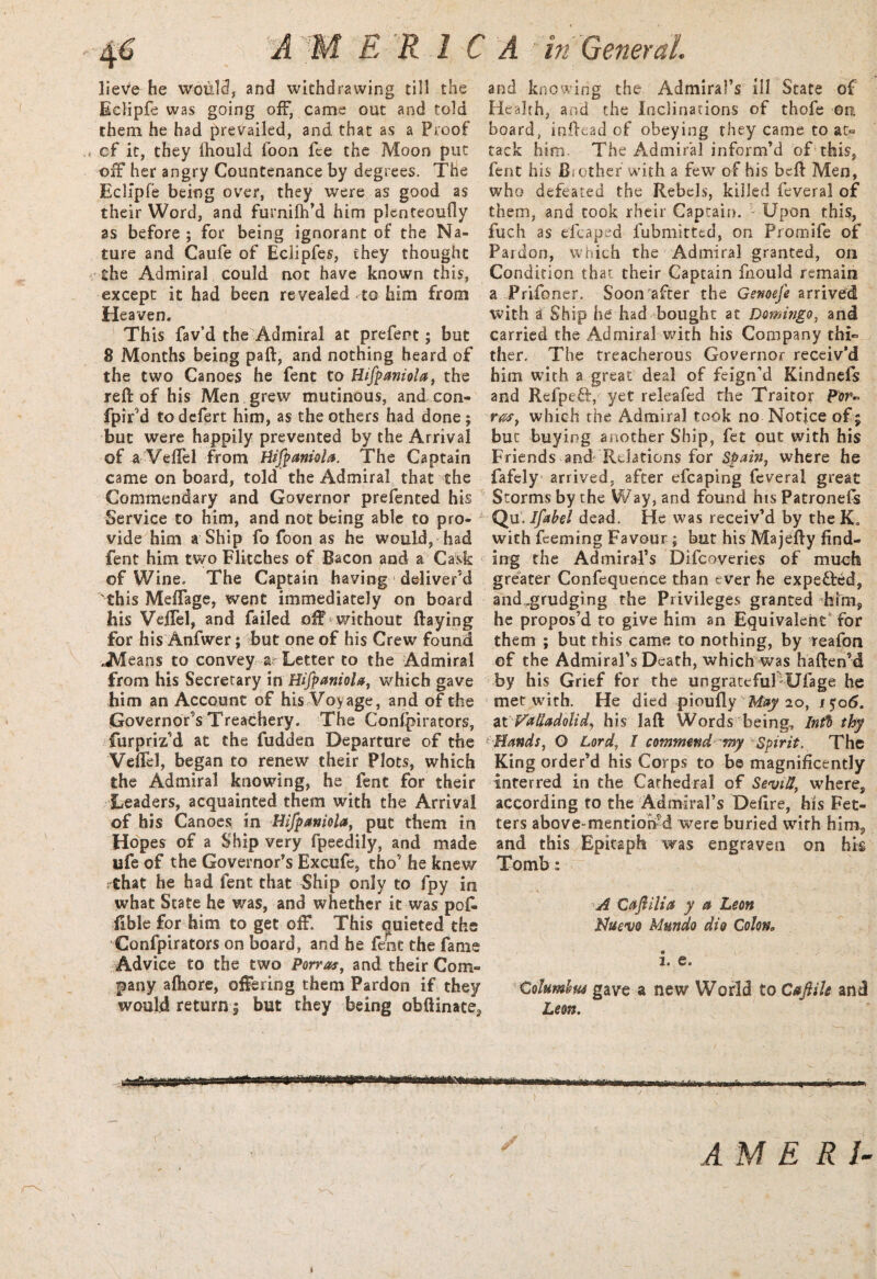 4* A M ERIC lieve he would, and withdrawing till the Eclipfe was going off, came out and told them he had prevailed, and that as a Proof cf it, they Ihould foon fee the Moon put off her angry Countenance by degrees. The Eclipfe being over, they were as good as their Word, and furnifh’d him plenteoufly as before ; for being ignorant of the Na¬ ture and Caufe of Eclipfes, they thought the Admiral could not have known this, except it had been re vealed to him from Heaven. This fav’d the Admiral at prefent; but 8 Months being paft, and nothing heard of the two Canoes he fent to Hifpanioia, the reft of his Men grew mutinous, and con- fpir’d to defert him, as the others had done ; but were happily prevented by the Arrival of a Veftel from Hifpanioia. The Captain came on board, told the Admiral that the Commendary and Governor prefented his Service to him, and not being able to pro¬ vide him a Ship fo foon as he would, had fent him two Flitches of Bacon and a Cask of Wine. The Captain having deliver’d this Meftage, went immediately on board his Veftel, and failed off without ftayiog for his Anfwer; but one of his Crew found JVleans to convey a Letter to the Admiral from his Secretary in Hifpaniola, which gave him an Account of his Voyage, and of the Governor’s Treachery. The Confpirators, furpriz’d at the fudden Departure of the Veftel, began to renew their Plots, which the Admiral knowing, he fent for their Leaders, acquainted them with the Arrival of his Canoes in Hifpaniola, put them in Hopes of a Ship very fpeedily, and made life of the Governor’s Excufe, tho’ he knew ythat he had fent that Ship only to fpy in what State he was, and whether it was po£ flble for him to get off. This quieted the Confpirators on board, and he fent the fame Advice to the two Parras, and their Com¬ pany afhore, offering them Pardon if they would return | but they being obftinate, A in General and knowing the Admiral’s ill State of Health, and the Inclinations of thofe On. board, inftead of obeying they came to at¬ tack him. The Admiral inform’d of this, fent his Brother with a few of his beft Men, who defeated the Rebels, killed feveral of them, and cook rheir Captain. ■ Upon this, fuch as efcaped fubmitted, on Promife of Pardon, which the Admiral granted, on Condition that their Captain fnould remain a Prifoner. Soon after the Genoefe arrived with a Ship he had bought at Domingo, and carried the Admiral with his Company thi¬ ther. The treacherous Governor receiv’d him with a great deal of feign’d Kindnefs and Refpeft, yet releafed the Traitor por~ ras, which the Admiral took no Notice of % but buying another Ship, fet out with his Friends and' Relations for Spain, where he fafely arrived, after efcaping feveral great Storms by the Way, and found his Patronefs Qu. Ifabel dead. He was receiv’d by theK, with Teeming Favour ; but his Majefty find¬ ing the Admiral’s Difcoveries of much greater Confluence than ever he expedfed, and„grudging the Privileges granted him, he propos’d to give him an Equivalent for them ; but this came to nothing, by teafon of the Admiral’s Death, which was haften’d by his Grief for the ungrateful Ufage he met with. He died pioully May 20, 1506. iX VaUadolU, his laft Words being. Inti thy Hands, O Lord, I commend my Spirit. The King order’d his Corps to be magnificently interred in the Cathedral of Sevid, where, according to the Admiral’s Defire, his Fet¬ ters above-mentioned were buried wirh him, and this Epitaph was engraven on his Tomb: A Caftilia y a Leon Nuevo Mundo dio Colona i. e. Columhm gave a new World to Cajlile and Leon, niHMWMiaimiiifi rrnwr■ up rmi <awrtp<.ii'«iMi ■■■■■» AM E R I-