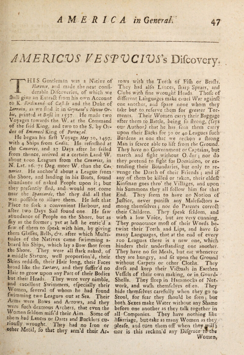 A M E R 1 C A in Generam. J MERIC VS FESTVCIVS’s Difcovery. THIS Gentleman was a Native of Florence, and made the next co'nfi- derable Difcoveries, of which we fea'l! give an ExcraQ; from his own Account to K. Ferdinand of Cajhle and the Duke of Lerrain, as we find it in Grynaus's Novm Or¬ bit, printed at Baftl in 15-3:7. He made two Voyages towards the W. at the Command of the faid King, and two to the So by Or¬ der of Emanuel King of Portugal. He began his firfi: Voyage May 20, .149.7; with 4 Ships from Cadiz. He refreshed at the Canaries, and 27 Days after he failed from thence, arrived at a certain Land W. about 1000 Leagues from the Canaries, in N, Lat. 16. js Deg. more W. than the Ca¬ naries. He anchor’d about a League from7 the Shore, and landing in his Boats, found abundance of naked People upon it; but they prefentiy Bed, and would not come near the Spaniards, tho’ they did all that was poilible to allude them. He left that Place to feek a convenient Harbour, and after two Days Sail found one. He faw abundance of People on the Shore, but as Iky as the former; yet at laft he entic’d a few of them to fpeak with him, by giving them Glafies, Bells, &c. afrer which Multi¬ tudes of the Natives came fwimming a- board his Ships, which lay a Bow foot from the Shore. They were all Bark naked, of a middle Stature, well proportion’d* their Skins reddifh, their Hair long, their Faces broad like the Tartars, and they fulFer’d no Hair to grow upon any Part of their Bodies but their Heads. They were very nimble, and excellent Swimmers, efpecially their VVomen, feveral of whom he had found fwimming two Leagues out at Sea. Their Arms were Bows and Arrows, and they were fuch dextrous Archers, that even the Women feldom mifs’d their Aim. Some of tnem had Lances or Darts and Bucklers cu- noufly wrought. They had no Iron or ©ther Metal, fo that they arm’d their Ar* rows with the Teeth of Fifh or Bead's. They had alio Lances, fharp Spears, and Clubs with fine wrought Heads. Thofe of different Languages make cruel War againfi: one another, and fpare none whom they take but to referve them for greater Tor¬ ments. Their Women carry their Baggage after them to Battle, being fo firong, ('fays our Authorj that he has fieen them carry upon their Backs for 30 or 40 Leagues fuch Burdens as one that we reckon a firong Man is fcarce able to life from the Ground. They have no Government or Captains, but march and fight without 0:der; nor do they pretend to fight for Dominion, or ex° tending their Boundaries, but only to re® venge the Death of their Friends ; and if any of them be killed or taken, their elded Kinfman goes thro’ the Villages, and upon his Summons they all follow him for that End. They feem to have no Notion of JuiKce, never punifh any Malefa&ors a- mong themfelves; nor do Parents corre£lt their Children. They fpeak feldom, and with a low Voice, but are very cunning. They pronounce moft of their Words be¬ twixt their Teeth and Lips, and have fo many Languages, that at the end of every 100 Leagues there is a new one, which hinders their underfianding one another. They have no fet Meals, but eat whenever they are hungry, and fit upon the Ground without Carpets or other Cloths. They drefs and keep their Vi&uals in Earthen Vefiels of their own making, or in Gourd* Shells. They Beep in Hammocks of Net® work, and wafli themfelves ofien. They hide themfelves carefully when they go to Stool, for fear they fhould be feen; but both Sexes make Water without any Shame before one another as they talk together in alT Companies. They have nothing like Marriage, but take as many Women as they pleafe, and turn them off when th&y ^wilJ J faor is this reckon’d any Difgrace tS thg Women,