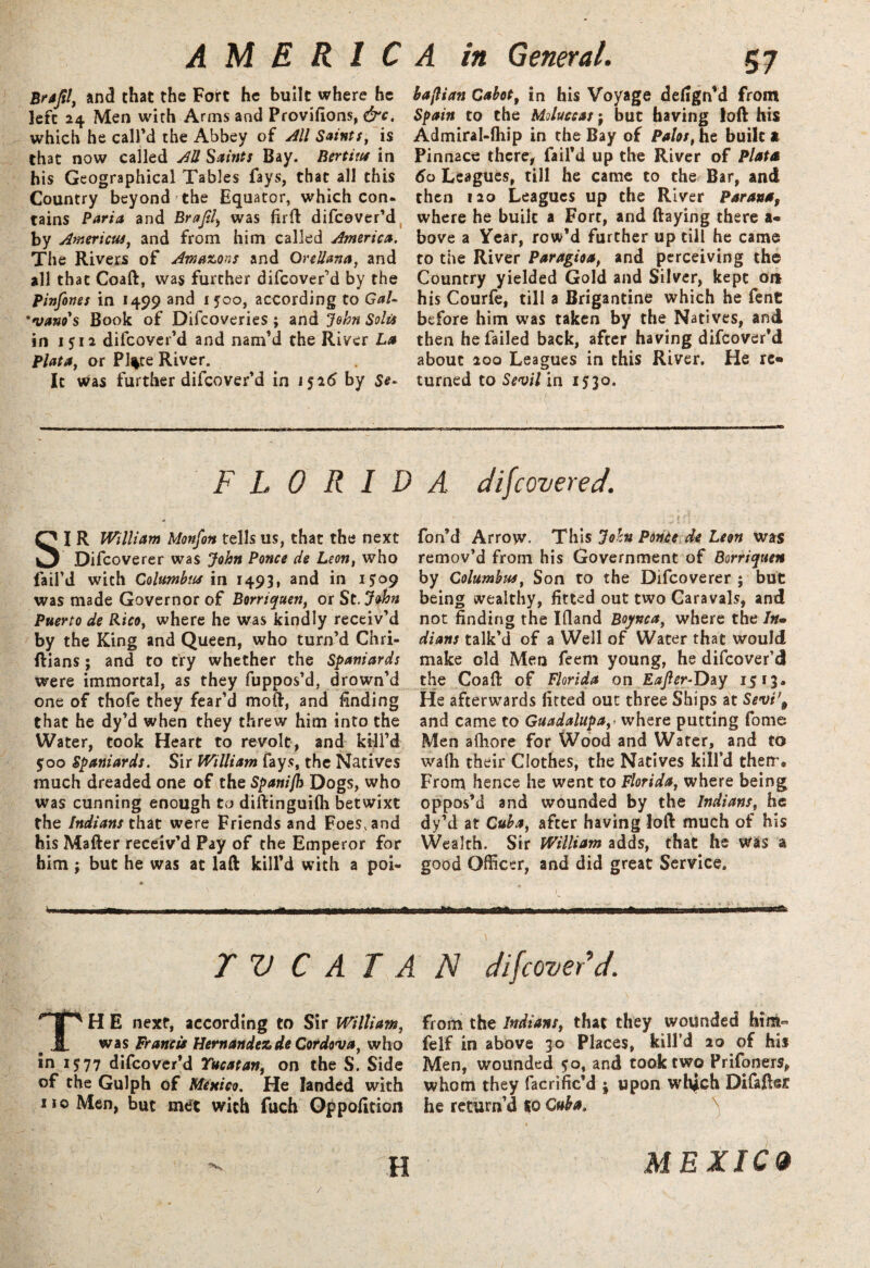 Brafil, and that the Fort he built where he left 24 Men with Arms and Provifions, &c. which he call'd the Abbey of All Saints, is that now called AU Saints Bay. Bertius in his Geographical Tables fays, that all this Country beyond the Equator, which con. tains Parta and Brajtl, was firft difeover’d by Americus, and from him called America. The Rivers of Amazons and Orellana, and all that Coaft, was further difeover'd by the Pinfones in 1499 and 1500, according to Gal- 'vano's Book of Difcoveries ; and John Solis in 1512 difeover’d and nam’d the River La Plata, or Pl%te River. It was further difeover'd in 1526 by Sc- FLORID SI R William Monfon tells us, that the next Difcoverer was John Ponce tie Leon, who fail’d with Columbus in 1493, and in 1509 was made Governor of Borriquen, or St.John Puerto de Rico, where he was kindly receiv'd by the King and Queen, who turn’d Chri- ftians ; and to try whether the Spaniards were immortal, as they fupoos'd, drown’d one of thofe they fear’d mou, and finding that he dy'd when they threw him into the Water, took Heart to revolt, and kill’d 500 Spaniards. Sir William fays, the Natives much dreaded one of the Spanifh Dogs, who was cunning enough to diftinguilh betwixt the Indians that were Friends and Foes, and his Matter receiv’d Pay of the Emperor for him ; but he was at laft kill’d with a poi- TVCATA TH E next, according to Sir William, was Francis Hernandez de Cordova, who in 1577 difeover’d Yucatan, on the S. Side of the Gulph of Mexico. He landed with no Men, but met with fuch Oppofition bajlian Cabot, in his Voyage defign’d from Spain to the Moluccas; but having loft his Admiral-lhip in the Bay of Pahs, he built * Pinnace there, fail’d up the River of Plata 60 Leagues, till he came to the Bar, and then 120 Leagues up the River Parana, where he built a Fort, and ftaying there a* bove a Year, row’d further up till he came to the River Paragioa, and perceiving the Country yielded Gold and Silver, kept on his Courfe, till a Brigantine which he fent before him was taken by the Natives, and then he failed back, after having difeover’d about 200 Leagues in this River. He re¬ turned to Sevil in 1530. •'( ’ ■ ' /’ ■ A discovered. I . - . :ff . . •- t n • fon’d Arrow. This John Ponte de Leon was remov'd from his Government of Borriquen by Columbus, Son to the Difcoverer ; but being wealthy, fitted out two Caravals, and not finding the Ifiand Boynca, where the /»- dians talk'd of a Well of Water that would make old Men feem young, he difeover’d the Coaft of Florida on Eafter-Day 1513. He afterwards fitted out three Ships at Sevt\ and came to Guadalupa,< where putting fome Men afhore for Wood and Water, and to walh their Clothes, the Natives kill’d their. From hence he went to Florida, where being oppos’d and wounded by the Indians, he dy'd at Cuba, after having loft much of his Wealth. Sir William adds, that he was a good Officer, and did great Service. K rrafcEnittu mtsmmBCK - nW 1 it wummtmr-arar, FI difeover’d. from the Indians, that they wounded him- felf in above 30 Places, kill’d 20 of his Men, wounded 50, and took two Prifoners, whom they facrific’d j upon whjch DifaftsJt he return’d to Cuba. H MEXICO