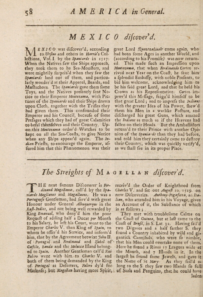 M EX 1C MEXICO was difcover’d, according to XJrJino and others in Harris's Col- le&ions, Vol. I. by the Spaniards in 1517: When the Natives faw the Ships approach, they took them to he Sea-Monfters, and were mightily furpriz’d when they faw the Spaniards land out of them, and particu¬ larly wonder’d at their Apparel, Beards, and Muftachoes. The Spaniards gave them fome Toys, and the Natives presently fent No¬ tice to their Emperor Montezuma, with Pic¬ tures of the Spaniards and their Ships drawn upon Cloth, together with the Trifles they had given them. This confounded their Emperor and his Council, becaufe of fome Prefages which they had of great Calamities to befal thkttfelves and their Country. Up¬ on this Montezuma order’d Watches to be kept on all the Sea-Coafts, to give Notice when any Ships appear’d again. The /«- dian Priefts, to encourage the Emperor, af- fured him that this Phenomenon was their The Sfreights of M a TH E next famous Difcoverer is Fer¬ dinand Mageflanuo, call’d by the Spa¬ niards Maglianes and Magallaens. He was a Portuguefe Gentleman, had ferv’d with great Honour under General Albuquerque in the .Eaft-Indies, and not being well rewarded by King Emanuel, who deny’d him the poor Requeft of adding half a Ducat per Month to his Salary, he left his Court, went to the Emperor Charles V. then King of Spain, to whom he offer’d his Service, and inform’d him, that by the Agreement betwixt John II. of i Portugal and Ferdinand and Ifabel of Caftile, Banda and the Molucca Ifland belong¬ ed to Spain* Another Gentleman call’d Rut Falero went with him to Charles V* and both of them being demanded by the King of Portugal as Deferters, Falero dy’d for Madftdsy but .Magellan having more Spirit * 0 difcover’d. great Lord Queztzalcoalt come again, who had been fome Ages in another World, and (according to his Promife,) was now return¬ ed. This made fuch an Impreflion upon Montezuma, that when Ferdinando Cortez ar¬ rived next Year on the Coaft, he fent hint a fplendid Embafly, with noble Prefents, to bid him welcome, acknowledging him to be his faid great Lord, and that he held his Crown as his Representative. Cortez im¬ prov’d this Meflage, feign’d himfelf to be that great Lord ; and to imprefs the Indians with the greater Idea of his. Power, fhew’d them his Men in a warlike Pofture, and difeharged his great Guns, which amazed the Indians as much as if the Heavens had fallen on their Heads. But the Ambafiadors return’d to their Prince with another Opi¬ nion of the Spaniards than they had before, and told him they certainly came to deftroy their Country, which was quickly verify’d, as we fhall fee in its proper Place. <3 e l l a n difcover’d. receiv’d the Order of Knighthood from Charles V. and fet out Auguft 10, 15:19. on new Difcoveries. Anthony Pigafetta, an Ita¬ lian, who attended him in his Voyage, gives an Account of it, the Subftance of which is as follows ; They met with troublefome Calms on the Coafl of Guinea, but at lafl came to the Coaft of Brafil, in S* Lac. 3 2. Having fail’d two Degrees and a half farther S. they found a Country inhabited by wild and gi- gantick Cannibals, who were fo nimble, * that his Men could overtake none of them. Here he found a River 17 Leagues wide at the Mourh, and 7 Iftands in it. In the largeft he found fome Jewels, and gave it the Name of S't Mary. As they fail’d a- long to the S. they faw two Iflands fo full ; of Seals and Penguins^ that he could have laden