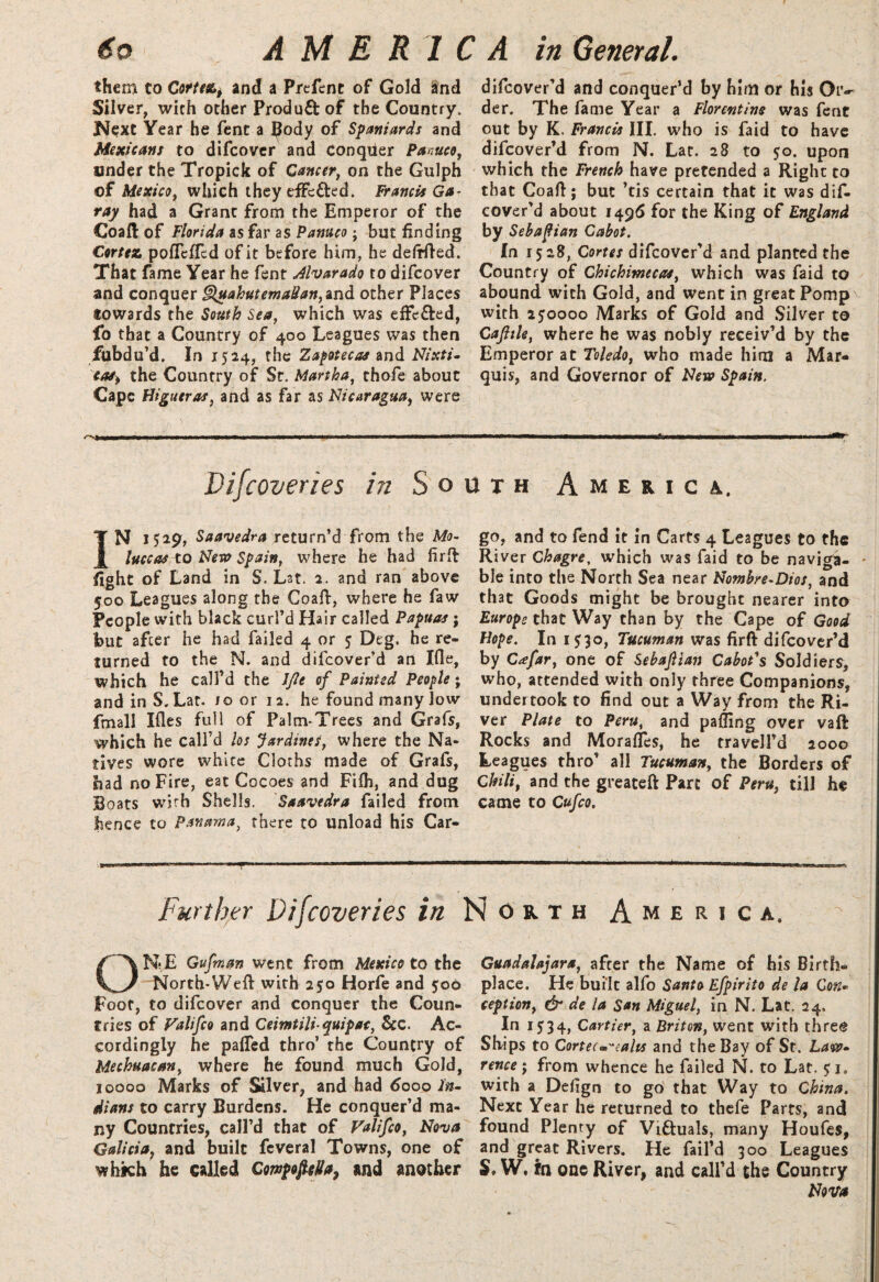 them to Cortez^ and a Prcfcne of Gold and Silver, with other Product of the Country. Next Year he fent a Body of Spaniards and Mexicans to difcover and Conquer Panuco, under the Tropick of Cancer, on the Gulph of Mexico, which they effected. Francis Ga¬ ray had a Grant from the Emperor of the Coaft of Florida as far as Panuco; but finding Cortez pofTcfied of it before him, he defrfted. That fame Year he fent Alvarado to difcover and conquer Quahutemadan,ind other Places towards the South Sea, which was effe&ed, fo that a Country of 400 Leagues was then fubdu’d. In 1524, the Zapotecas and Nixti- cas^ the Country of St. Martha, thofe about Cape Higueras, and as far as Nicaragua, were difeover’d and conquer’d by him or his Or¬ der. The fame Year a Florentine was fent out by K. Francis III. who is faid to have difeover’d from N. Lat. 28 to 50. upon which the French have pretended a Right to that Coaft; but ’tis certain that it was dif¬ eover’d about 1496 for the King of England by Sebafian Cabot. In 1528, Cortes difeover’d and planted the Country of Chichimecas, which was faid to abound with Gold, and went in great Pomp with 250000 Marks of Gold and Silver to Cajhle, where he was nobly receiv’d by the Emperor at Toledo, who made him a Mar¬ quis, and Governor of New Spain. Vifcoveries in South America. IN 1529, Saavedra return’d from the Mo¬ luccas to New Spain, where he had firft fight of Land in S. Lst. 2. and ran above 500 Leagues along the Coaft, where he faw People with black curl’d Hair called Papuas; but after he had failed 4 or 5 Deg. he re¬ turned to the N. and difeover’d an Ifle, which he call’d the IJlt of Painted People; and in S. Lat. jo or 12. he found many low fmall Ifles full of Palm-Trees and Grafs, which he call’d los Jardines, where the Na¬ tives wore white Cloths made of Grafs, bad no Fire, eat Cocoes and Fifh, and dug Boats with Shells. Saavedra failed from hence to Panama, there to unload his Car¬ go, and to fend it in Carts 4 Leagues to the River Chagre, which was faid to be naviga- - ble into the North Sea near Nomhre-Dios, and that Goods might be brought nearer into Europe that Way than by the Cape of Good Nope. In 1530, Tucuman was firft difeover’d by Ctefar, one of Sebajlian Cabot's Soldiers, who, attended with only three Companions, undertook to find out a Way from the Ri¬ ver Plate to Peru, and palling over vaft Rocks and MorafTes, he travell’d 2000 Leagues thro’ all Tucuman, the Borders of Chili, and the greateft Part of Peru, till he came to Cufco. Further Vifcoveries in North America. ONE Gufman went from Mexico to the North-Weft with 250 Horfe and 50O Foot, to difcover and conquer the Coun¬ tries of Falifco and Ceimtiliquipat, See. Ac¬ cordingly he palled thro’ the Country of Mechuacan, where he found much Gold, 10000 Marks of Silver, and had tfooo In¬ dians to carry Burdens. He conquer’d ma¬ ny Countries, call’d that of Valifco, Nova Galicia, and built feveral Towns, one of which he called Cowpofi-eda, and another Guadalajara, after the Name of his Birth¬ place. He built alfo Santo Efpirito de la Con« ception, dr de la San Miguel, in N. Lat. 24. In 1534, Cartier, a Briton, went with thre@ Ships to Cortecm'\ahs and the Bay of St. Law¬ rence ; from whence he failed N. to Lat. 51. with a Defign to go that Way to China. Next Year he returned to thefe Parts, and found Plenty of Victuals, many Houfes, and great Rivers. He fail’d 300 Leagues S, W. in one River, and call’d the Country Nova