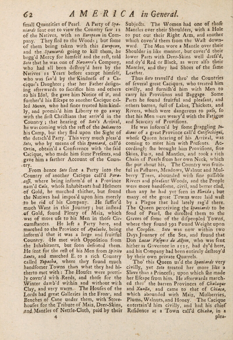 fmall Quantities of Pearl. A Party of Spa- niards fent out to view the Country faw 12 of the Natives, with an European in Com¬ pany. They fled to the Woods ; but fome of them being taken with this European, and the Spaniards going to kill them, he begg’d Mercy for himfelf and the reft, told Soto that he was one of Navarro's Company, who had all been deftroy’d here by the Natives 12 Years before except himfelf, who was fav’d by the Kindnefs of a Ca¬ cique’s Daughter ; that her Father defign- ing afterwards to facrifice him and others to his Idol, (he gave him Notice of it, and further’d his Efcape to another Cacique cal¬ led Mococo, who had fince treated him kind¬ ly, and promis’d him Liberty to go away with the firft Chriftians that arriv’d in the Country ; that hearing of Soto's Arrival, he was coming with the reft of the Indians to his Camp, but they fled upon the Sight of the detach’d Party. This very much pleas’d Soto, who by means of this Spaniard, call’d Ortiz, obtain’d a Conference with the Caid Cacique, who made him fome Prefents, and gave him a farther Account of the Coun- try. From hence Soto fent a Party into the Country of another Cacique call’d Para- sojji, where being inform’d of a Province nam’d Caie, whofe Inhabitants had Heimers of Gold, he marched thither, but found the Natives had impos’d upon him meerly to be rid of his Company. He fuffer’d much Want in this Journey ; but inftead .©f Gold, found Plenty of Maiz, which was of more ufe to his Men in thofe Cir- -cumftances. He left a Party here, and marched to the Province of Jpalache, being inform’d that it was a large and fruitful Country. He met with Oppofition from .the Inhabitants, but foon defeated them. He fent for the reft of his Men from Spirito Santo, and marched E. to a rich Country called Tupacha, where they found much handfomer Towns than what they had hi¬ therto met with : The Houfes were pretti¬ ly cover’d with Reeds, and thofe for the Winter dawb’d within and without with Clay, and very warm.* The Houfes of the Lords had great Galleries in the Front, and Benches of Cane under them, with'Store¬ houses for the Tribute of Maiz, Deer-Skins, Mantles of Nettle-Cloth, paid by their 4 Subje£h. The Women had one of thofe Mantles over their Shoulders, with a Hole to put out their Right Arm, and another which cover’d them from the Waft down¬ ward. The Men wore a Mantle over their Shoulder in like manner, but cover’d their lower Parts with Deer-Skins well drefs’d, and.dy’d Red or Black, as were aifo their Mantles, and they had Shoes of the fame Leather. Thus Soto travell’d thro’ the Countries of feveral great Caciques, who treated him civilly, and furnifh’d him with Men to carry his Proviflons and Baggage. Some Parts he found fruitful and pleafant, and others barren, full of Lakes, Thickets, and Rivers, which were dangerous to pafs, fo that his Men were weary’d with the Fatigue and Scarcity of Proviflons. He was inform’d by fome draggling /»- dians of a great Province call’d Cutifachiqui, whofe Queen hearing of his Arrival, was coming to meet him with Prefents. Ac¬ cordingly fhe brought him Proviflons, fine Skins, Fu.s, and Mantles, and took a rich Chain of Pearls from her own Neck, which (lie put about his, The Country was fruit¬ ful in Paftures, Meadows, Walnut and Mul¬ berry Trees, abounded with fine paflable Rivers and pleafant Woods, and the People were more handfome, civil, and better clad, than any he had yet feen in Florida *, but many of the great Towns were laid waft by a Plague that had lately rag’d there. The Queen perceiving the Spaniards to be fond of Pearl, fhe direJted them to the Graves of fome of the difpeopled Towns, where they found 392 Pound Weight upon the Corpfes. Soto was now within two Days Journey of the Sea, and found that Don Lucas Vafques de JUyon, who was fent hither as Governorin 1525, had dy’d here, and his Company had been entirely deftroy’d by their own private Quarrels. Tho’ this Queen us’d the Spaniards very civilly, yet Soto treated her more like a Slave than a Princefs; upon which fhe made her Efcape from him. He afterwards march¬ ed th ref the barren Provinces of Chalaque and Xualla, and came to that of Chiaca, which abounded with Maiz, Mulberries, Plums, Walnuts, and Honey. The Cacique entertain’d him civilly, and had his chief Refidence at a Town call’d Chiaha, in a plea-