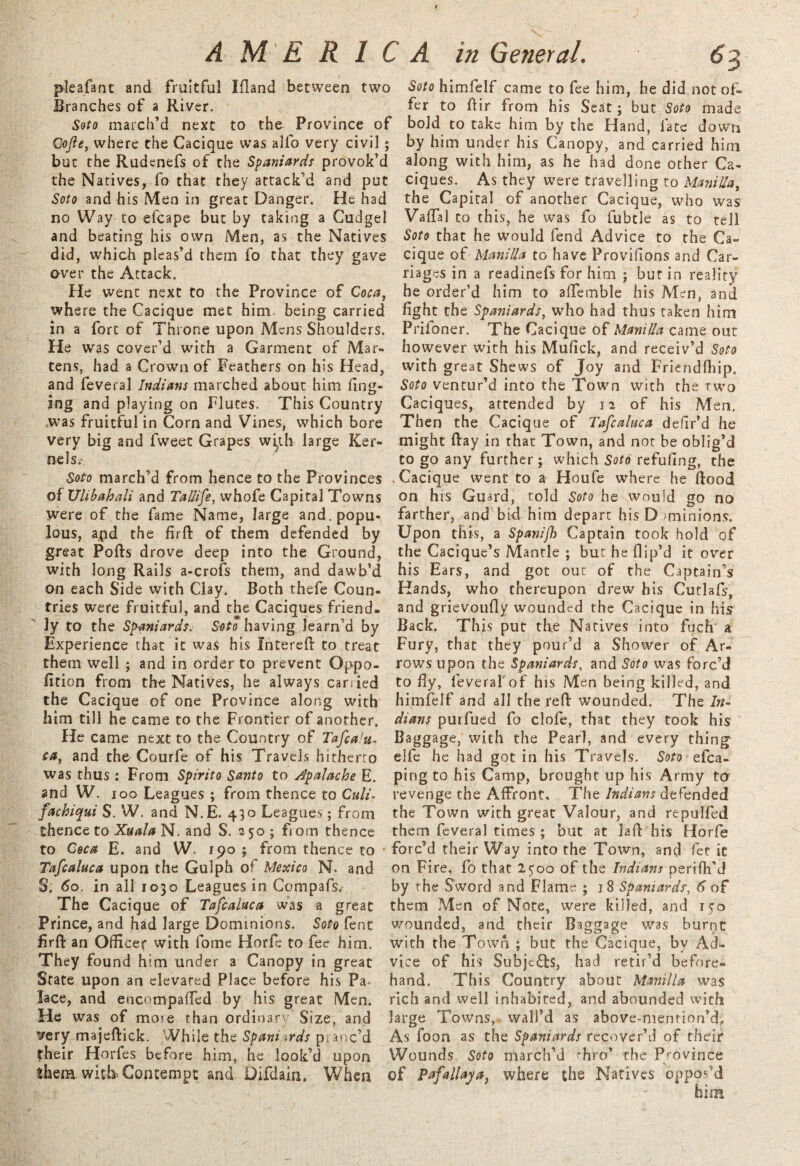 plea fa nt and fruitful Ifland between two Branches of a River. Soto march’d next to the Province of Cofte, where the Cacique was alfo very civil; but the Rudenefs of the Spaniards provok’d the Natives, fo that they attack’d and put Soto and his Men in great Danger. He had no Way to efcape but by taking a Cudgel and beating his own Men, as the Natives did, which pieas’d them fo that they gave over the Attack. He went next to the Province of Coca, where the Cacique met him being carried in a fort of Throne upon Mens Shoulders. He was cover’d with a Garment of Mar¬ tens, had a Crown of Feathers on his Head, and feveral Indians marched about him fing- ing and playing on Flutes. This Country was fruitful in Corn and Vines, which bore very big and fweet Grapes with large Ker¬ ne Is.-■. Soto march’d from hence to the Provinces of XJlibahali and Tallife, whofe Capital Towns were of the fame Name, large and. popu¬ lous, and the firfl of them defended by great Polls drove deep into the Ground, with long Rails a-crofs them, and dawb’d on each Side with Clay. Both thefe Coun¬ tries were fruitful, and the Caciques friend¬ ly to the Spaniards. Soto having Jearn’d by Experience that it was his filtered to treat them well ; and in order to prevent Oppo- fition from the Natives, he always carried the Cacique of one Province along with him till he came to the Frontier of another. He came next to the Country of Tafialu, ta, and the Courfe of his Travels hitherto was thus: From Spirito Santo to A'palache E. and W. ioo Leagues ; from thence to Culi- fachiqui S. W. and N.E. 430 Leagues; from thence to Xuala N. and S. 250 ; from thence to Coca E. and W. 190 ; from thence to Tafcaluca upon the Gulph of Mexico N. and S. 60. in all 1030 Leagues in Compafs/ The Cacique of Tafcaluca was a great Prince, and had large Dominions. Soto fenc firfl an Officer with fome Horfe to fee him. They found him under a Canopy in great State upon an elevated Place before his Pa lace, and encompaffed by his great Men. He was of mo'e than ordinary Size, and very majeflick. While the Spani ards pi arc’d their Horfes before him, he look’d upon them with-Contempt and Difdain. When Soto himfelf came to fee him, he did not of¬ fer to dir from his Seat; but Soto made bold to take him by the Hand, fate down by him under his Canopy, and carried him along with him, as he had done other Ca¬ ciques. As they were travelling to Manilla, the Capital of another Cacique, who was Vaflal to this, he was fo fubtle as to tell Soto that he would fend Advice to the Ca¬ cique of Manilla to have Provisions and Car¬ riages in a readinefs for him ; bur in reality he order’d him to aflemble his Men, and fight the Spaniards, who had thus taken him Prifoner. The Cacique of Manilla came out however with his Mufick, and receiv’d Soto with great Shews of Joy and Friendlhip. Soto ventur’d into the Town with the two Caciques, attended by 12 of his Men. Then the Cacique of Tafcaluca deflr’d he might Hay in that Town, and not be oblig’d to go any further; which Soto refufing, the Cacique went to a Houfe where he flood on his Guard, told Soto he would go no farther, and bid him depart his D >minions. Upon this, a Spanifh Captain took hold of the Cacique’s Mantle ; but he fiip’d it over his Ears, and got out of the Captain’s Hands, who thereupon drew his Cutlafs, and grievoufly wounded the Cacique in his Back. This put the Natives into fuch a Fury, that they pour’d a Shower of Ar¬ rows upon the Spaniards, and Soto was forc’d to fly, leverafof his Men being killed, and himfelf and all the red wounded. The In¬ dians puifued fo clofe, that they took his Baggage, with the Pearl, and every thing elfe he had got in his Travels. Soto efca- ping to his Camp, brought up his Army to revenge the Affront, The Indians defended the Town with great Valour, and repulfed them feveral times ; but at Jail his Horfe forc’d their Way into the Town, and fee it on Fire, fo that 2500 of the Indians perifh'd by the Sword and Flame ; 18 Spaniards6 of them Men of Note, were killed, and 150 wounded, and their Baggage v/as burnt with the Town ; but the Cacique, by Ad¬ vice of his Subjc£ls, had retir’d before¬ hand. This Country about Manilla was rich and well inhabited, and abounded with large Towns, wall’d as above-mention’d. As foon as the Spaniards recover’d of their Wounds Soto march’d 'hro’ the Province of Pafallaya} where the Natives oppos’d him