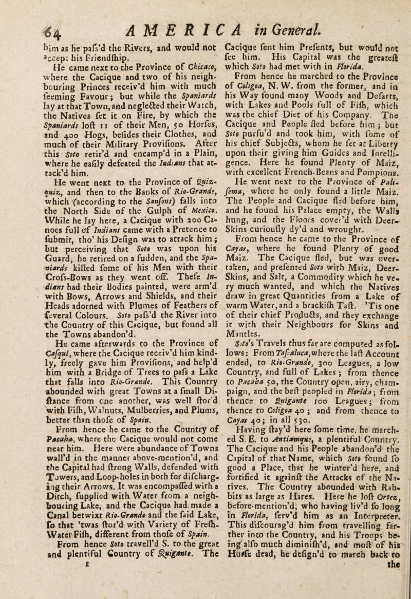 him as he pafs’d the Rivers, and would not accept his Friendfhip. He came next to the Province of Chicago, where the Cacique and two of his neigh¬ bouring Princes receiv’d him with much feeming Favour; but while the Spaniards lay at that Town, and neglefled their Watch, the Natives fee it on Fire, by which the Spaniards loft u of their Men, 50 Horfes, and 400 Hogs, befides their Clothes, and much of their Military Provifions. After this Soto retir’d and encamp’d in a Plain, where he eafily defeated the Indians that at¬ tack’d him. He went next to the Province of Quiz- quiz, and then to the Banks of Rio-Grande, which '(according to the Sanfons) falls into the North Side of the Gulph of Mexico. While he lay here, a Cacique with 200 Ca¬ noes full of Indians came with a Pretence to fubmir, tho’ his Defign was to attack him ; but perceiving that Soto was upon his Guard, he retired on a fudden, and the Spa¬ niards killed fome of his Men with their Crofs-Bows as they went oflf. Thefe In¬ dians had their Bodies painted, were arm’d with Bows, Arrows and Shields, and their Heads adorned with Plumes of Feathers of feveral Colours. Soto pafs’d the River into the Country of this Cacique, but found all the Towns abandon’d. He came afterwards to the Province of Cafqui, where the Cacique receiv’d him kind¬ ly, freely gave him Provifions, and help’d him with a Bridge of Trees to pafs a Lake that falls into Rio-Grande. This Country abounded with great Towns at a fmall Di* Ranee from one another, was well fior d with Fifh, Walnuts, Mulberries, and Plums, better than thofe of Spain. From hence he came to the Country of Pacaha, where the Cacique would not come near him. Here were abundance of Towns wall’d in the manner above-mention’d, and the Capital had flrong Walls, defended with Towers, and Loop-holes in both for difeharg- ing their Arrows. It was encompafled with a Ditch, fupplied with Water from a neigh¬ boring Lake, and the Cacique had made a Canal betwixt Rio-Grande and the faid Lake, To that ’twas flor’d with Variety of Frefh- WaterFifh, different from thofe of Spain. From hence Soto travell’d S. to the great and plentiful Country of guigante, The 1 Cacique fent him Prefents, but would not fee him. His Capital was the greatefl which Soto had met with in Florida. From hence he marched to the Province of Coltgoa, N. W. from the former, and in his Way found many Woods and Defarts, with Lakes and Pools full of Fifh, which was the chief Diet of his Company. The Cacique and People fled before him ; but Soto purfu’d and took him, with fome of his chief Subje&s, whom he fet at Liberty upon their giving him Guides and Intelli¬ gence. Here he found Plenty of Maiz, with excellent French-Beans and Pompions. He went next to the Province of Pali- fema, where he only found a little Maiz. The People and Cacique fled before him, and he found his Palace empty, the Walls hung, and the Floors cover’d with Deer* Skins curioufly dy’d and wrought. From hence he came to the Province of Cayas, where he found Plenty of good Maiz. The Cacique fled, but was over¬ taken, and prefented Soto with Maiz, Deer- Skins, and Salt, a Commodity which he ve¬ ry much wanted, and which the Natives draw in great Quantities from a Lake of warm Water, and a brackifh Tafl. *Tis one of their chief Produ&s, and they exchange it with their Neighbours for Skins and Mantles. Soto's Travels thus far are computed asfol- lows: From Tafcaluca,where the laft Account ended, to Rio-Grande, 300 Leagues, a low Country, and full of Lakes; from thence to Pacaha 50, the Country open, airy, cham¬ paign, and the befl peopled in Florida; from thence to Quigante roo Leagues; from thence to Coligoa 40 ; and from thence to Cayas 40; in all 530. Having flay’d here fome time, he march¬ ed S. E. to Antiawque, a plentiful Country. The Cacique and his People abandon’d the Capital of that Name, which Soto found fo good a Place, that he winter’d here, and fortified it againft the Attacks of the Na¬ tives. The Country abounded with Rab¬ bits as large as Hares. Here he loft Ortez, before-mention’d^ who having liv’d fo long in Florida, ferv’d him as an Interpreter, This difeourag’d him from travelling far¬ ther into the Country, and his Troops be¬ ing alfo much diminilh’d, and moft of his Hotfe dead, he defign’d to march back ro th#