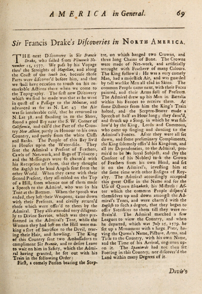 -K Sir Francis Drake’s Difcoveries in North America. TH E next Difcoverer is Sir Francis Drake, who failed from Plimouth No¬ vember i?, 1 577- We pafs by his Voyage thro’ the Screights of Magellan, and along the Coaft of the South Sea, becaufe thofe Parts were difcover’d before him, and that we fhall have occalion to touch on his re- -markabie Actions there when we come to the Topography. The firft new Difcovery which we find he made was that as he went in queft of a Pafiage to the Moluccas, and advanced as far as N. Lat. 43 the Air was fo intolerable cold, that he returned to N. Lat 38. and (landing in to the Shore, found a good Bay near the S. W. Corner of California, and call’d that Part of the Coun¬ try Nevo Albion, partly in Honour to his own Country, and partly from the white Cliffs and Banks. The People of this Bay liv'd in Houfes upon the Water-fide. They fent the Admiral a Prefent of Feathers, Cawls of Net-work, and Bags of Tobacco ; and the Mcffengers were fo charm’d with his Reception of them, that they thought the Engltjl to be kind Angels fent from the other World. When they came with their fecond Prefent, they affcmbled on the Top of a Hill, from whence one of them made a Speech to the Admiral, who was in his Tent at the Bottom. When the Speech was ended, they left their Weapons, came down with their Prefents, and civilly return’d thofe which were offer’d to them by the Admiral. They alfo attended very diligent¬ ly to Divine Service, which was then per¬ formed in the Admiral’s Tent, while the Women they had left on the Hill were ma¬ king a fort of Sacrifice to the Devil, tear¬ ing their Hair, and howling. The King ©f this Country fent two AmbafTadors to compliment Sir Francis, and to defire Leave to wait on him in Safety, which the Admi¬ ral having granted, he fet out with his Train in the following Order : Firft, a comely Perfon bearing the Scep¬ tre, on which hanged two Crowns, and three long Chains of Bone, The Crowns were made of Net-work, and artificially wrought with Feathers* of many Colours. The King follow’d : He was a very comely Man, had a majeftick Air, and was guarded by tall warlike Men all clad in Skins. The common People came next, with their Faces painted, and their Arms full of Prefents, The Admiral drew up his Men in Battalia within his Fences to receive them. At fome Diftance from him the King's Train halted, and the Sceptre-Bearer made a Speech of half an Hour long; they danc’d, and firuck up a Song, in which he was fol¬ low’d by the King, Lords and Commons, who came up finging and dancing to the Admiral’s Fences. Afccr they were all fet down, and fome preliminary Compliments, the King folemnly offer’d his Kingdom, and all its Dependencies, to the Admiral, pro¬ mis’d to be his loyal Subjett, and (by the Confent of his Nobles,) took the Crown of Feathers from his own Head, and fet. it on the Admiral’s, inventing him at the fame time with other Enfigns of Roy¬ alty. The Admiral accordingly accepted this great Offer in the Name and for the Ufc of Queen Elizabeth, his Miftrefs : Af¬ ter which the common People difpers’d themfelves up and down amongft the Ad¬ miral’s Tents, and were charm’d with the Engltfh to fuch a degree, that they began to offer Sacrifices to them till they were re- ftrain’d. The Admiral marched a few Leagues to view the Country, and when he departed, which was July 25, 1579- he fet up a Monument with a large Plate, ha¬ ving the Queen’s Name, Pi&ure, Arms, and Tide to the Country, with his own Name, and the Time of his Arrival, engraven up¬ on it. The Spaniards had not then fet Footing in this Country, nor difcover’d the Land within many Degrees of it.