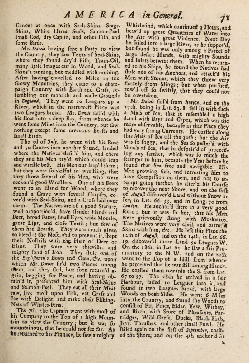Canoes at once with Seals Skins, Stags- Skins, White Hares, Seals, Salmon-Peel, fmall Cod, dry Caplin, and other Fi(h, and iome Birds. Mr. Davis having Tent a Party to view the Country, they law Tents of Scai-Skins, where they found dry’d Filh, Train-Oil, many little Images cut in Wood, and Seal- Skins'a tanning, but meddled with nothing. After having travelled io Miles on the fnowy Mountains, they came to * cham¬ paign Country with Earth and Grafs, re¬ sembling our moorifti and wafte Grounds in England, They went io Leagues up a River, which in the narrowed Place was two Leagues broad. Mr. Davis fail’d with his Boat into a deep Bay, from whence he went fome Miles into the Country, but faw nothing except fome ravenous Bealls and finall Birds. The 3d of July, he went with his Boat and 50 Canoes into another S^und,. landed where the Natives defir’d him, and there they and his Men try’d which could leap and wreftle beft. His Men out-leap’d them ; but they were fo skilful in wreftling, that they threw feveral of his Men, who were reckon’d good Wreftlers. One of his Boats went to an Ifiand for Wood, where they found a Grave with feveral Corpfes, co¬ ver’d with Seal-Skins, and a Crofs laid over them. The Natives are of a good Stature, well proportion’d, have (lender Hands and Feet, broad Faces, fmall Eyes, wide Mouths, great Lips, and clofe Teeth ; but few of them had Beards. They were much given to bleed at the Nofe^nd to prevent ir, ftopc their Noftrils with th£ Hair of Deer or Elans. They were very thievifh, and mighty fond of Iron. They Bole one of the E’righjhmens Boats and Oars, &c, upon which Mr. Davis fir’d two Pieces among tHem, and they fled, but foon return’d a- gain, begging for Peace, and having ob¬ tain’d it, prefented him with Seal-Skins and Salmon-Peel. They eat all their Meat raw, live mod upon Fi(h, eat Grafs and Ice with Delight, and make their Fifhing- Nets of Whales-Fins. The 7th, the Captain went with mo ft of his Company to the Top of a high Moun¬ tain to view the Country ; but it was (b mountainous, that he could not fee far. As he returned to his Pinnace* he faw a mighty ft Whirlwind, which continued 3 Hours, and heavd up great Quantities cf Water into l r Mir, .Wlth greac Violence. Next Day he failed into a large River, as he fupnosU, but found he was only among a Parcel of large defart Elands, with mighty Sounds and Inlets betwixt them. When he return*- ed to his Ships, he found the Natives had itole one of his Anchors, and attack’d his Men with Stones, which they threw very fiercely from Slings; but when purfuedl row’d oft* fo fwiftly, chat they could not be overtaken. Mr. Davis fail’d from hence, and on the 17*7 reing in Lat* 53* 8 fell in with fuch a Mafs of Ice, that it refembled a high Land with Bays and Capes, which was the more obfervable, becaufe in this Place they had very ftrong Currents. He coafted a long this Mafs of Ice till the 30th ; but the Air was fo foggy, and the Sea fo pefter’d with Shoals of Ice, that he defpair’d of proceed, mg any farther, which was fo much the ftranger to him, bccaufe the Year before he found that Sea free and navigable. His Men growing fick, and intreating him t<3> have Compaffion on them, and not to at. tempt going farther, he alter’d his Courfe to recover the next Shore, and on the firft of Juguft difeover’d Land without Snow or Ice, in Lat. 66. 33. and in Long. 70 from London. He anchor’d there in a very good Road; but it was fo hot, that his Men were grievoufly ftung with Muskettos. The Natives were very civil, and barter’d Skins with him, &c. He left this Place the nth of Jugufl, and on the 14th, in La 19. difeover’d more Land 50 Leagues W. On the 18th, in Lat. 6$. he faw a fair Pro* montory to the N, W, and on the 20th went to the Top of a Hill, from whence he perceived that he was ftill among Iftandsa He coafted them towards the S. from L*f, 67 to 57. The 28th he arrived in a fair Harbour, failed 10 Leagues into it, and found it two Leagues broad, with large Woods on both Sides. He went 6 Miles into the Country, and found the Woods to confiftof Fir, Pines, Elder, Yew, Wichey/ and Birch, with Store of Pheafants, Pari fridges, Wild-Geele, Ducks, Black-Birds* Jays, Thrulhes, and other fmall Fowl. He failed again on the firft of September, coaft. cd the Shore, and on the 4th anchor’d m