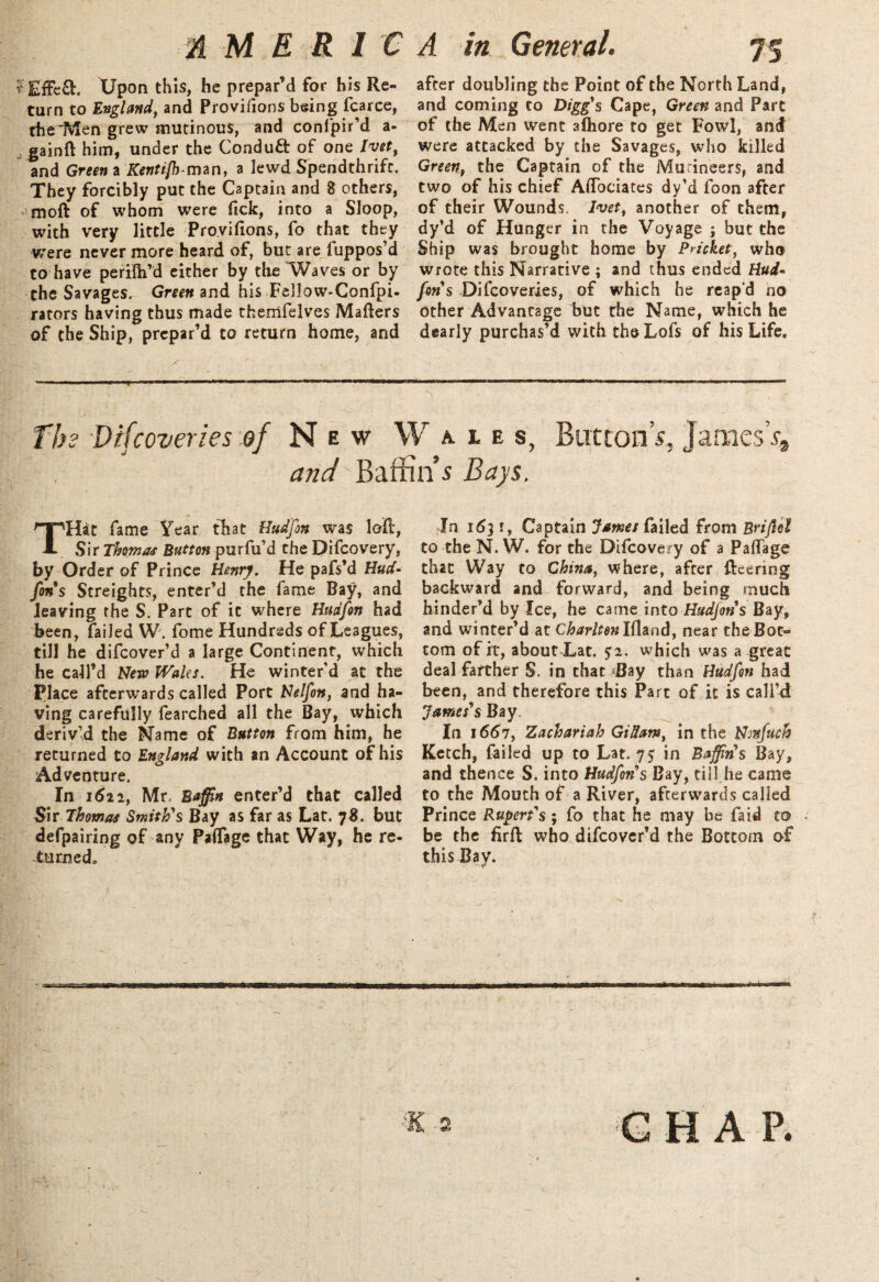 % M ERIC Upon this, he prepar’d for his Re¬ turn to England, and Provifions being fcarce, the Men grew mutinous, and confpir’d a- , gainft him, under the Conduct of one lvet, and Green a Kentifhtmn, a lewd Spendthrift. They forcibly put the Captain and 8 others, moft of whom were Tick, into a Sloop, with very little Provifions, fo that they were never more heard of, but are fuppos’d to have perilh’d either by the Waves or by the Savages. Green and his Fellow-Confpi- rators having thus made themfelves Matters of the Ship, prepar’d to return home, and A in General. 75 after doubling the Point of the North Land, and coming to Digg's Cape, Green and Part of the Men went alhore to get Fowl, and were attacked by the Savages, who killed Green, the Captain of the Mutineers, and two of his chief Attociates dy’d loon after of their Wounds. Ivet, another of them, dy’d of Hunger in the Voyage ; but the Ship was brought home by Pricket, who wrote this Narrative ; and thus ended Hud* fins Difcoveries, of which he reap'd no other Advantage but the Name, which he dearly purchas’d with the Lofs of his Life. The Difcoveries of New Wales, Button’s, JaniesV* and'Baffin s Bays. THat fame Year that Hudfin was loft, Sir Thomas Button purfu’d the Difcovery, by Order of Prince Henry. He pafs’d Hud* fins Streights, enter’d the fame Bay, and leaving the S. Part of it where Hudfin had been, failed W. fome Hundreds of Leagues, till he difcover’d a large Continent, which he call’d New Wales. He winter’d at the Place afterwards called Port Nelfon, and ha¬ ving carefully fearched all the Bay, which deriv’d the Name of Button from him, he returned to England with an Account of his Adventure. In 1622, Mr, Baffin enter’d that called Sir Thomas Smith's Bay as far as Lat. 78. but defpairing of any PaiTage that Way, he re¬ turnedo In 1631, Captain James failed from Briflol to the N. W. for the Difcovery of a Paflage that Way to China, where, after fteering backward and forward, and being much hinder’d by Ice, he came into Hudfin s Bay, and winter’d at Charltenlfhnd, near the Bot¬ tom of it, about Lat. $2. which was a great deal farther S. in that ‘Bay than Hudfin had been, and therefore this Part of it is call’d James's Bay. In 1667, Zachariah GiUam, in the Nmfuch Ketch, failed up to Lat. 75 in Baffin's Bay, and thence S. into Hudfon's Bay, till he came to the Mouth of a River, afterwards called Prince Rupert's ; fo that he may be laid to be the firft who difcover’d the Bottom of this Bay.
