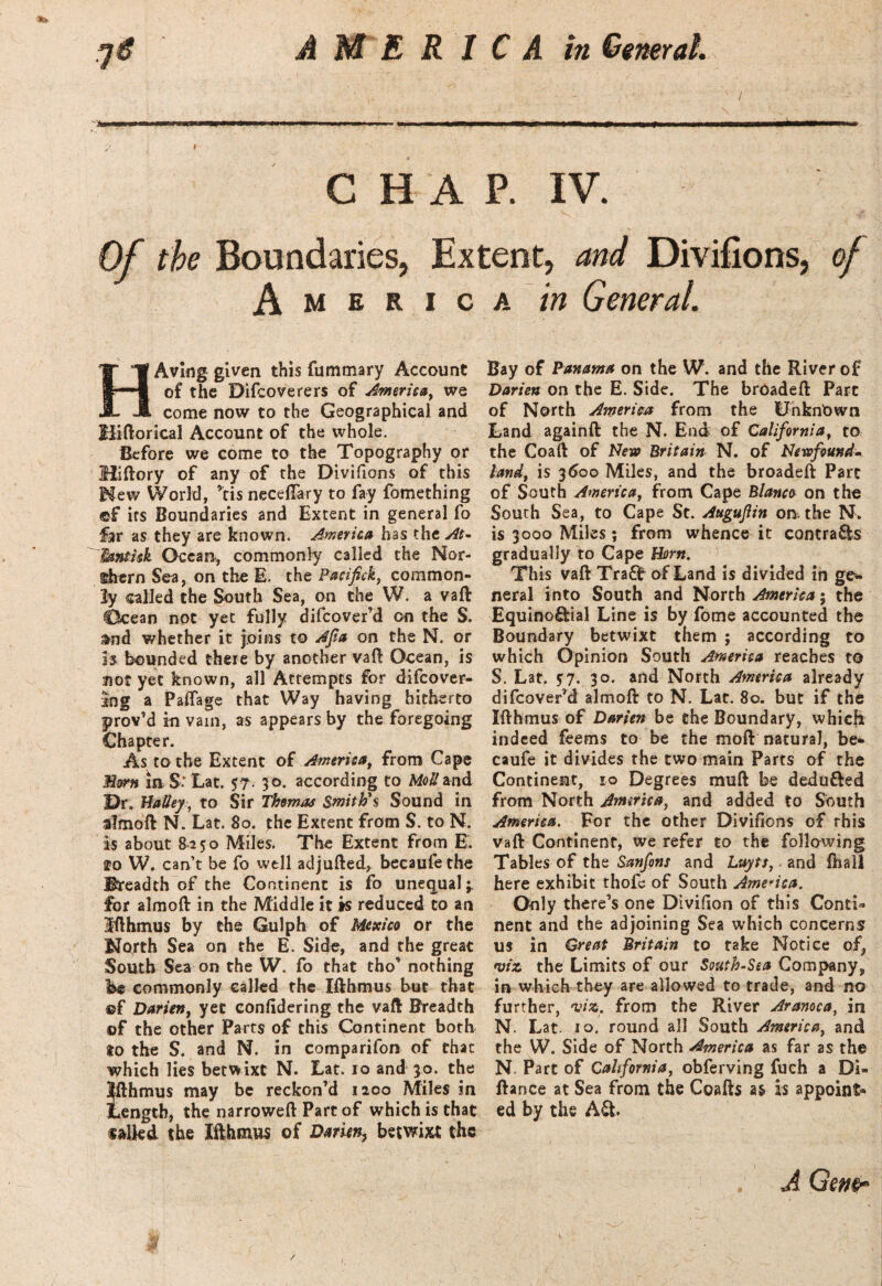 ■ j 'Sam CHAP. IV. Of the Boundaries, Extent, and Divifions, of America in General. HAving given this fummary Account of the Difcoverers of America, we come now to the Geographical and Hiftorical Account of the whole. Before we come to the Topography or Hiftory of any of the Divifions of this Mew World, ’tis necefiary to fay fomething ®£ its Boundaries and Extent in general fo hr as they are known. America has the At* Tmtisk Ocean, commonly called the Nor¬ thern Sea, on the E. the Pacifck, common¬ ly called the South Sea, on the W. a vaft CScean not yet fully difcover’d on the S. &nd whether it joins to Afa on the N. or is bounded there by another vaft Ocean, is not yet known, all Attempts for difcover- ing a Paftage that Way having hitherto prov’d in vain, as appears by the foregoing Chapter. As to the Extent of America, from Cape Horn in S-* Lat. 5?. 30. according to Mo#and Dr. Halley, to Sir Thomas Smith's Sound in almoft N. Lat. 80. the Extent from S. to N. is about 8250 Miles. The Extent from E. fo W. cant be fo well adjufted, becaufethe Breadth of the Continent is fo unequal;, for almoft in the Middle it is reduced to an Ifthmus by the Gulph of Mexico or the North Sea on the E. Side, and the great South Sea on the W. fo that tho’ nothing U commonly called the Ifthmus but that ©f Darien, yet confidering the vaft Breadth ©f the other Parts of this Continent both $0 the S. and N. in comparifon of that which lies betwixt N. Lat. 10 and 30. the Ifthmus may be reckon’d 1200 Miles in length, the narroweft Part of which is that sailed the Ifthmus of Darien? betwixt the Bay of Panama on the W. and the River of Darien on the E. Side. The breaded Part of North America from the Unknown Land againft the N. End of California, to the Coaft of New Britain N. of Newfound* land, is 3600 Miles, and the broadeft Parc of South America, from Cape Blanco on the South Sea, to Cape St. Augufiin on. the N. is 3000 Miles; from whence it contra&s gradually to Cape Horn. This vaft Tra0r of Land is divided in ge¬ neral into South and North America; the Equino&ial Line is by fome accounted the Boundary betwixt them ; according to which Opinion South America reaches to S. Lat. $7. 30. and North America already difcover’d almoft to N. Lat. 80. but if the Ifthmus of Darien be the Boundary, which indeed feems to be the moft natural, be- caufe it divides the two main Parts of the Continent, 10 Degrees muft be dedufted from North America, and added to South America. For the other Divifions of this vaft Continent, we refer to the following Tables of the Sanfons and Luyts, and ftiall here exhibit thofc of South America. Only there’s one Divifion of this Conti¬ nent and the adjoining Sea which concerns us in Great Britain to take Notice of, viz the Limits of our South-Sea Company, in which they are allowed to trade, and no further, viz, from the River Aranoca, in N. Lat. 10. round all South America, and the W. Side of North America as far as the N. Parc of California, obferving fuch a Di« ftance at Sea from the Coafts is appoint¬ ed by the A£t A Gene- u