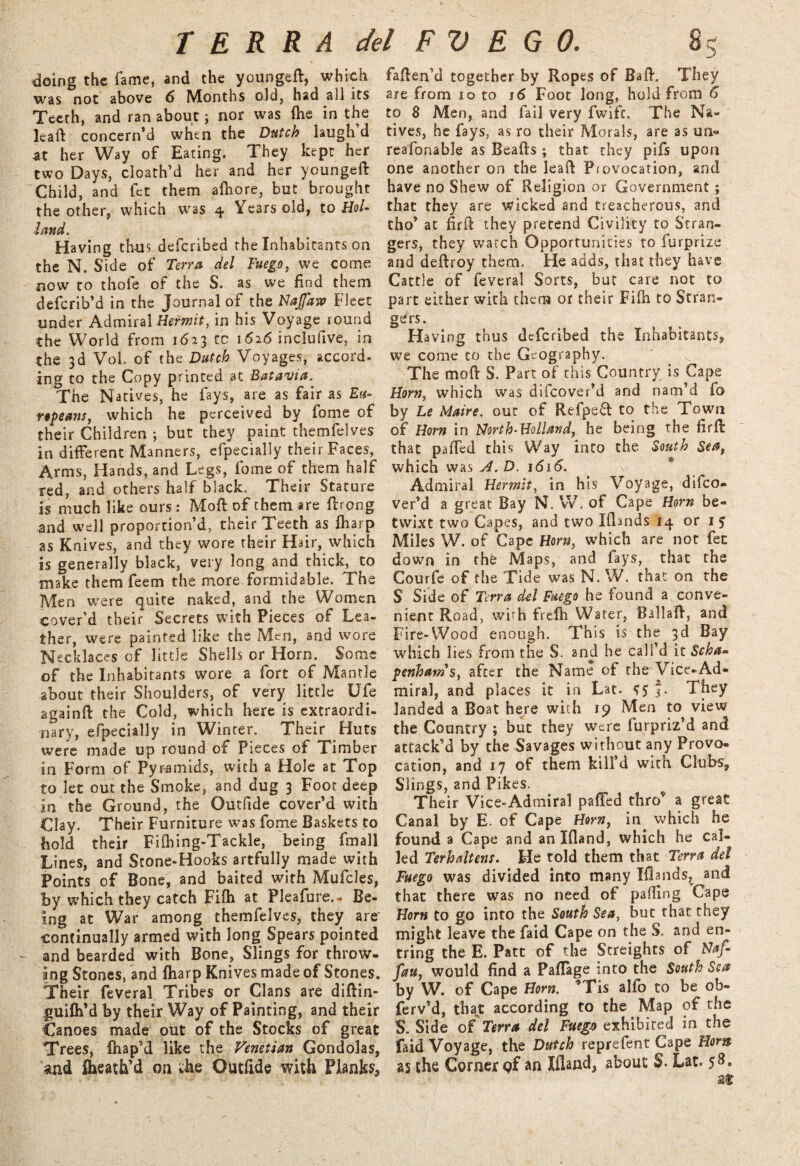 doing the fame, and the youngeft, which was not above 6 Months old, had all its Teeth, and ran about; nor was fhe in the leaft concern’d when the Dutch laugh d at her Way of Eating. They kept her two Days, cloath’d her and her youngeft Child, and let them afhore, but brought the other, which was 4 Years old, to Hol¬ land. Having thus deferibed the Inhabitants on the N. Side of Terra del Fuego, we come now to thofe of the S. as we find them deferib’d in the Journal of the Najfaw Fleet under Admiral Hermit, in his Voyage round the World from 16*3 tc 1626 inclulive, in the 3d Vol. of the Dutch Voyages, accord, ing to the Copy printed at Batavia. The Natives, he fays, are as fair as Eu¬ ropeans, which he perceived by fome of their Children ; but they paint themfelves in different Manners, efpecially their Faces, Arms, Hands, and Legs, fome of them half red, and others half black. Their Stature is much like ours: Mod of them are ft'rong and well proportion’d, their Teeth as fharp as Knives, and they wore their Hair, which is generally black, very long and thick, to make them feem the more formidable. The Men were quite naked, and the Women cover'd their Secrets with Pieces of Lea¬ ther, were painted like the Men, and wore Necklaces of little Shells or Horn. Some of the Inhabitants wore a fort of Mantle about their Shoulders, of very little Ufe againd the Cold, which here is extraordi¬ nary, efpecially in Winter. Their Huts were made up round of Pieces of Timber in Form of Pyramids, with a Hole at Top to let out the Smoke, and dug 3 Foot deep in the Ground, the Outfide cover’d with Clay. Their Furniture was fome Baskets to hold their Fifhing-Tackle, being fmall Lines, and Stone-Hooks artfully made with Points of Bone, and baited with Mufcles, by which they catch Fifh at Pleafure.- Be¬ ing at War among themfelves, they are' continually armed with long Spears pointed and bearded with Bone, Slings for throw¬ ing Stones, and fharp Knives made of Stones. Their feveral Tribes or Clans are didin- guifh’d by their Way of Painting, and their Canoes made out of the Stocks of great Trees, fhap’d like the Venetian Gondolas, and fheath’d on die Outfide with Planks, faden’d together by Ropes of Bad. They are from 10 to 16 Foot long, hold from 6 to 8 Men, and fail very fwife. The Na¬ tives, he fays, as ro their Morals, are as un« reafonable as Beads ; that they pifs upon one another on the lead Pjevocation, and have no Shew of Religion or Government; that they are wicked and treacherous, and tho’ at firft they pretend Civility to Stran¬ gers, they watch Opportunities to furprize and dedroy them. He adds, that they have Cattle of feveral Sorts, but care not to part either with them or their Fifh to Stran¬ gers. Having thus deferibed the Inhabitants, we come to the Geography. The mod S. Part of this Country is Cape Horn, which was difeover’d and nam’d fo by Le Maire, out of Refpeft to the Town of Horn in Horth-Holland, he being the fird that paded this Way into the South Sea, which was VI. D. 1616. Admiral Hermit, in his Voyage, difeo¬ ver’d a great Bay N. VV. of Cape Horn be¬ twixt two Capes, and two Illands 14 or 1 5 Miles W. of Cape Horn, which are not fee down in the Maps, and fays, that the Courfe of the Tide was N. W. that on the S Side of Terra del Fuego he found a conve¬ nient Road, with frefh Water, Ballad, and Fire-Wood enough. This is the 3d Bay which lies from the S. and he call’d it $cha» penhams, after the Name of the Vice-Ad¬ miral, and places it in Lat. <>5 3- They landed a Boat here with 19 Men to view the Country ; but they were furpriz’d and attack’d by the Savages without any Provo¬ cation, and 17 of them kill’d with Clubs, Slings, and Pikes. Their Vice-Admiral pa {fed thro* a great Canal by E. of Cape Horn, in which he found a Cape and an Ifland, which he cal¬ led Terhaltens. He told them that Terra del Fuego was divided into many Iflands, and that there was no need of palling Cape Horn to go into the South Sea, but that they might leave the faid Cape on the S. and en- tring the E. Patt of the Streights of Naf- fau, would find a Paflage into the South Sea by W. of Cape Horn. *Tis alfo to be ob- ferv’d, thajt according to the Map of the S. Side of Terra del Fuego exhibited in the faid Voyage, the Dutch reprefent Cape Horn as the Corner pf an Ifland, about S. Lat. 58.