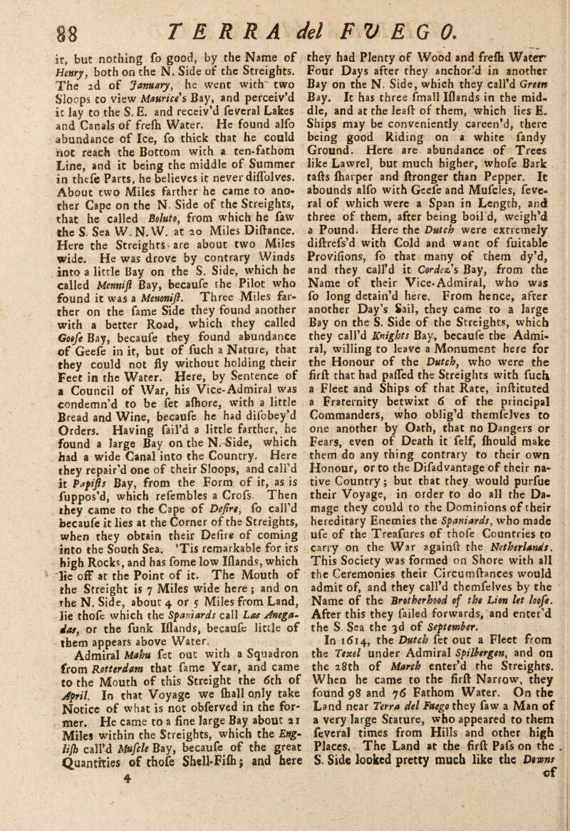 if, but nothing fo good, by the Name of Henry, both on the N. Side of the Streights. The 2d of January, he went with' two Sloops to view Maurice s Bay, and perceiv’d it lay to the S. E. and receiv’d feveral Lakes and Canals of frefli Water. He found alfo abundance of Ice, fo thick that he could inot reach the Bottom with a ten-fathom Line, and it being the middle of Summer in thefe Parts, he believes it never diflolves. About two Miles farther he came to ano¬ ther Cape on the N. Side of the Streights, that he called Boluto, from which he faw the S. Sea W. N. W. at 20 Miles Diftance. Here the Streights ^ are about two Miles wide. He was drove by contrary Winds into a little Bay on the S. Side, which he called Memtift Bay, becaufe the Pilot who found it was a Menonijl. Three Miles far¬ ther on the fame Side they found another with a better Road, which they called Goefe Bay, becaufe they found abundance of Geefe in it, but of fuch a Nature, that they could not fly without holding their Feet in the Water. Here, by Sentence of a Council of War, his Vice-Admiral was condemn’d to be fet aftiore, with a little Bread and Wine, becaufe he had difobey’d Orders. Having fail’d a little farther, he found a large Bay on the N. Side, which had a wide Canal into the Country. Here they repair’d one of their Sloops, and call’d at Papifts Bay, from the Form of it, as is fuppos’d, which refembles a Crofs Then they came to the Cape of Dejtre, fo call’d becaufe it lies at the Corner of the Streights, when they obtain their Defire of coming into the South Sea. ’Tis remarkable for its high Rocks, and has fome low Iflands, which lie off at the Point of it. The Mouth of the Straight is 7 Miles wide here; and on the N. Side, about 4 or 5 Miles from Land, lie thofe which the Spaniards call Las Anega- das, or the funk Iflands, becaufe little of them appears above Water. Admiral Mahu fet out with a Squadron from Rotterdam that fame Year, and came to the Mouth of this Streighe the 6th of April In that Voyage we (hall only take Notice of what is not obferved in the for¬ mer. He came to a fine large Bay about 21 Miles within the Streights, which the Eng- HJb call’d Mufcle Bay, becaufe. of the great Quantities of thofe ShelFFifh; and here 4 they had Plenty of Wood and frefli Water' Four Days after they anchor’d in another Bay on the N. Side, which they call’d Green Bay. It has three fmall Iflands in the mid¬ dle, and at the lead of them, which lies E« Ships may be conveniently careen’d, there being good Riding on a white Tandy Ground. Here are abundance of Trees like Lawrel, but much higher, whofe Bark tafts (harper and ftronger than Pepper. It abounds alfo with Geefe and Mufcles, feve¬ ral of which were a Span in Length, and three of them, after being boild, weigh’d a Pound. Here the Dutch were extremely diftrefs’d with Cold and want of fuitable Provifions, fo that many of them dy’d, and they call’d it Cordezs Bay, from the Name of their Vice-Admiral, who was fo long detain’d here. From hence, after another Day’s Sail, they came to a large Bay on the S. Side of the Streights, which they call’d Knights Bay, becaufe the Admi¬ ral, willing to leave a Monument here for the Honour of the Dutch, who were the firft that had pafled the Streights with fuch a Fleet and Ships of that Rate, inftituted a Fraternity betwixt 6 of the principal Commanders, who oblig’d themfelves to one another by Oath, that no Dangers or Fears, even of Death it felf, (hould make them do any thing contrary to their own Honour, or to the Difadvantage of their na¬ tive Country; but that they would purfue their Voyage, in order to do all the Da¬ mage they could to the Dominions of their hereditary Enemies the Spaniards, who made ufe of the Treafures of thofe Countries to carry on the War againfi: the Netherlands. This Society was formed on Shore with all the Ceremonies their Circumftances would admit of, and they call’d themfelves by the Name of the Brotherhood of the Lion let loofe. After this they failed forwards, and enter’d the S. Sea the 3d of September. In 1614, the Dutch fet out a Fleet from the Texel under Admiral Spilbergen, and on the 28th of March enter’d the Streights. When he came to the firft: Narrow, they found 98 and 76 Fathom Water. On the Land near Terra del Faego they faw a Man of a very large Stature, who appeared to them feveral times from Hills and other high Places. The Land at the firft: Pafs on the . S. Side looked pretty much like the Downs of