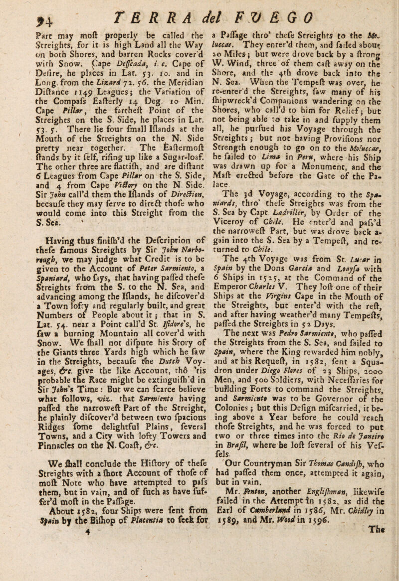 f 4 Fare may moft properly be called the Streights, for it is high Land all the Way on both Shores, and barren Rocks cover’d wirh Snow, |Cape Deffeada, i. e. Cape of Delire, he places in Lat. 5:3. 10. and in Long, from the Lizard 72. 56. the Meridian Diftance 1149 Leagues; the Variation of the Compafs Eafterly 14 Deg. 10 Min. Cape Pillar, the fartheft Poine of the Streights on the S. Side, he places in Lat. 5'3> 5. There lie four fmall Iflands at the Mouth of the Streights on the N. Side pretty near together. The fcadermoft Rands by it felf, riling up like a Sugar-loaf. The other three areflattifh, and are diftant 6 Leagues from Cape Pillar on the S. Side, and 4 from Cape ViBory on the N. Side. Sir John call’d them the Iflands of DireBion, becaufe they may ferve to dire£fc thofe who would come into this Screight from the S. Sea. * Having thus fintfh’d the Defeription of thefe famous Streights by Sir John Narbo- rough, we may judge what Credit is to be given to the Account of Peter Sarmiento, a Spaniard^ who fays, that having pafled thefe Streights from the S. to the N. Sea, and advancing among the Iflands, he difeover’d a Town lofty and regularly built, and great Numbers of People about it ; that in S. Lat. 54. near a Point call’d St. Ifidore's, he faw a burning Mountain all cover’d with Snow. We (hall not difpute his Story of the Giants three Yards high which he faw in the Streights, becaufe the Dutch Voy¬ ages, &c. give the like Account, tho ’tis probable the Race might be extinguifh’d in Sir John's Time: But we can fcarce believe what follows, viz. that Sarmiento having pafled the narrowed Part of the Streight, he plainly difeover’d between two fpacious Ridges fome delightful Plains, feveral Towns, and a City with lofty Towers and Pinnacles on the N- Goad, &c. We ihal! conclude the Hiflory of thefe Streights with a (hort Account of thofe of mod Note who have attempted to pafs them, but in vain, and of fuch as have dif¬ fer’d mod in the Paflage. About 1582, four Ships were fent from Spain by the Bifhop of Placentia to feek for 4 a Palfage thro’ thefe Streights to the luccas. They enter’d them, and failed about 20 Miles ; but were drove back by a ftrong W. Wind, three of them cad away on the Shore, and the 4th drove back into the N. Sea. When the Temped was over, he re-enter’d the Streights, faw many of his fhipwreck’d Companions wandering on the Shores, who call’d to him for Relief; but not being able to take in and fupply them all, he purfued his Voyage through the Streights; but not having Proviflons nor Strength enough to go on to the Moluccas; he failed to Lima in Peru, where his Ship was drawn up for a Monument, and the Mad ere&ed before the Gate of the Pa¬ lace The 3d Voyage, according to the Spa¬ niards, thro’ thele Streights was from the S. Sea by Capt. Ladriller, by Order of the Viceroy of Chile. He enter’d and pafs’d the narrowed Part, but was drove back a - gain into the S. Sea by a Temped, and re¬ turned to Chile. The 4th Voyage was from St. Lucar in Spain by the Dons Garcia and Loayfa with 6 Ships in 1525, at the Command of the Emperor Charles V. They lod one of their Ships at the Virgins Cape in the Mouth of the Streights, but enter’d with the red, and after having weather’d many Tempefts, pafled the Streights in $2 Days. The next was Pedro Sarmiento, who pafled the Streights from the S. Sea, and failed to Spainy where the King rewarded him nobly, and at his RequeA, in 15:82, fent a Squa¬ dron under Diego Flores of 23 Ships, 2000 Men, and 5:00 Soldiers, with Neceflaries for building Forts to command the Streights, and Sarmiento was to be Governor of the Colonies; but this Defign mifearried, it be¬ ing above a Year before he could reach thofe Streights, and he was forced to put two or three times into the Rio de Janeiro in Brafily where be lod feveral of his Vef- fels. Our Countryman Sir Thomas Candijh, who had pafled them once, attempted it again, but in vain. Mr. Fenton, another Englishman, like wife failed in the Attempt in 1582, as did the Earl of Cumberland in 1586, Mr. Chidley in 1589, and Mr. Wood in 1596. Tht