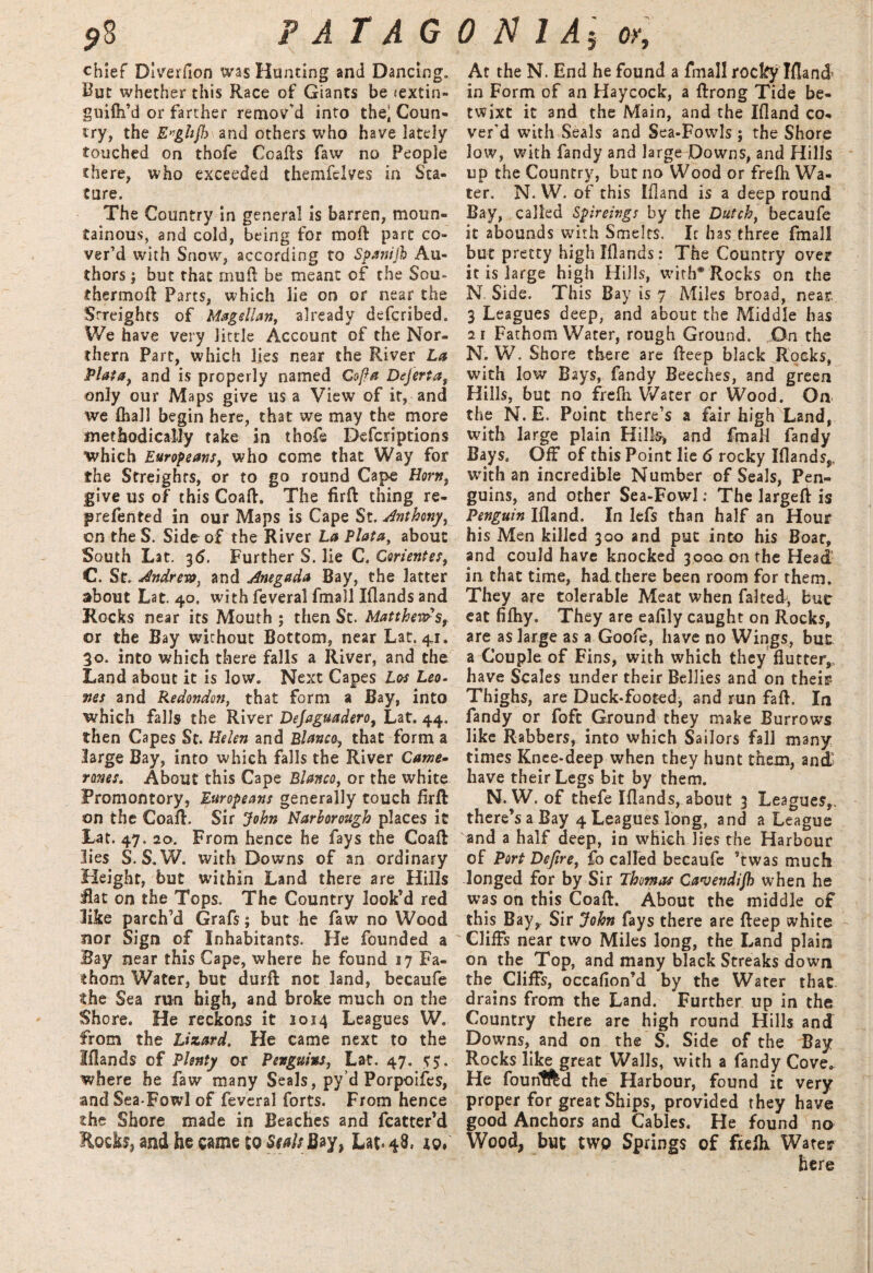 chief Diverflon was Hunting and Dancing. But whether this Race of Giants be <extin- guifh’d or farther remov’d into thei Coun¬ try, the E*ghjh and others who have lately touched on thofe Coafts faw no People there, who exceeded themfelves in Sta¬ ture. The Country in general is barren, moun¬ tainous, and cold, being for mod: pare co¬ ver’d with Snow, according to Spanijh Au¬ thors ; but that mud be meant of the Sou- diermod Parts, which lie on or near the Streights of Magellan, already defcribed. We have very little Account of the Nor¬ thern Parc, which lies near the River La Plata, and is properly named Co ft a Dejerta, only our Maps give us a View of it, and we (hall begin here, that we may the more methodically take in thofe Defcriptions which Europeans, who come that Way for the Straights, or to go round Cape Horn, give us of this Coad. The fird thing re- jprefented in our Maps is Cape St. Anthony, on the S. Side of the River La Plata, about South Lat. 36. Further S. lie C. Corientes, C. St. Andrew, and Anegada Bay, the latter about Lat. 40. with feveral fmall Iflands and Rocks near its Mouth ; then Sc. Matthew*sr or the Bay without Bottom, near Lat. 41. 30. into which there falls a River, and the Land about it is low. Next Capes Los Leo¬ nes and Redondon, that form a Bay, into which falls the River Dejaguadero, Lat. 44. then Capes St. Helen and Blanco, that form a large Bay, into which falls the River Came- rones. About this Cape Blanco, or the white Promontory, Europeans generally touch fird on the Coad. Sir John Narhorough places it Lat. 47. 20. From hence he fays the Coad lies S. S.W. with Downs of an ordinary Height, but within Land there are Hills Rat on the Tops. The Country look’d red like parch’d Grafs; but he faw no Wood nor Sign of Inhabitants. He founded a Bay near this Cape, where he found 17 Fa¬ thom Water, but durft nor land, becaufe the Sea run high, and broke much on the Shore. He reckons it 2014 Leagues W. from the Lizard. He came next to the Iflands of Plenty or Penguins, Lat. 47. 5$. where he faw many Seals, py’d Porpoifes, and Sea-Fowl of feveral forts. From hence the Shore made in Beaches and fcatter’d Rock, and he came to Seals Bay, Lat»48, At the N. End he found a fmall rocky Iflancl in Form of an Haycock, a drong Tide be¬ twixt it and the Main, and the Ifland co¬ ver’d with Seals and Sea-Fowls ; the Shore low, with fandy and large Downs, and Hills up the Country, but no Wood or frefh Wa¬ ter. N. W. of this Ifland is a deep round Bay, called Spireings by the Dutch, becaufe it abounds with Smelts. Ic has three fmall but pretty high Iflands: The Country over it is large high Hills, with* Rocks on the N. Side. This Bay is 7 Miles broad, near 3 Leagues deep, and about the Pvliddle has 21 Fathom Water, rough Ground. On the N. W. Shore there are deep black Rocks, with low Bays, fandy Beeches, and green Hills, but no frefh Water or Wood. On the N. E. Point there’s a fair high Land, with large plain Hills, and fmall fandy Bays. Off of this Point lie 6 rocky IflandsP. with an incredible Number of Seals, Pen¬ guins, and other Sea-Fowl: The larged is Penguin Ifland. In lefs than half an Hour his Men killed 300 and put into his Boat, and could have knocked 3000 011 the Head in that time, had there been room for them. They are tolerable Meat when faked, but eat fifhy. They are eafily caught on Rocks, are as large as a Goofe, have no Wings, but a Couple of Fins, with which they flutter,, have Scales under their Bellies and on their Thighs, are Duck-footed, and run fad. In fandy or foft Ground they make Burrows like Rabbers, into which Sailors fall many times Knee-deep when they hunt them, and have their Legs bit by them. N. W. of thefe Iflands, about 3 Leagues,, there’s a Bay 4 Leagues long, and a League and a half deep, in which lies the Harbour of Port Deftre, fo called becaufe kwas much longed for by Sir Thomas Ca'uendijh when he was on this Coad. About the middle of this Bay,. Sir John fays there are deep white Cliffs near two Miles long, the Land plain on the Top, and many black Streaks down the. Cliffs, occaflon’d by the Water that drains from the Land. Further up in the Country there are high round Hills and Downs, and on the S. Side of the Bay Rocks like great Walls, with a fandy Cove.. He founlfed the Harbour, found it very proper for great Ships, provided they have good Anchors and Cables. He found no Wood, but twp Springs of fiefk Water