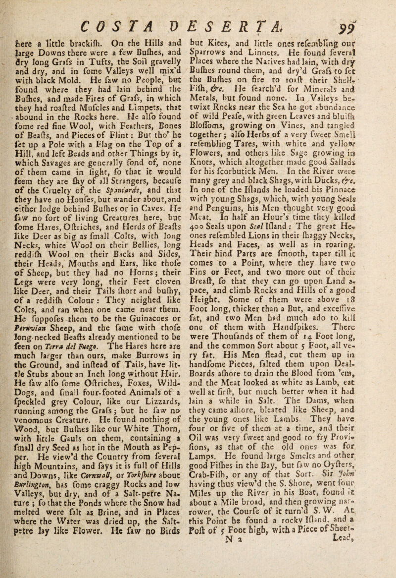 here a little brackifh. On the Hills and large Downs there were a few Bulhes, and dry long Grafs in Tufts, the Soil gravelly and dry, and in fome Valleys well mix’d with black Mold. He faw no People, but found where they had lain behind the Bulhes, and made Fires of Grafs, in which they had roafted Mufcles and Limpets, that abound in the Rocks here. He alfo found fome red fine Wool, with Feathers, Bones of Beads, and Pieces of Flint: But tho* he fet up a Pole with a Flag on the Top of a Hill, and left Beads and other Things by it, which Savages are generally fond of, none of them came in fight, fo that it would feem they are fhy of all Strangers, becaufe of the Cruelty of the Spaniards, and that they have no Houles, but wander about, and either lodge behind Bulhes or in Caves. He faw no fort of living Creatures here, but fome H ares, Odriches, and Herds of Beads like Deer as big as fmall Colts, with long Necks, white Wool on their Bellies, long reddilb Wool on their Backs and Sides, their Heads, Mouths and Ears, like thofe of Sheep, but they had no Horns; their Legs were very long, their Feet cloven like Deer, and their Tails diort and bulhy, of a reddifh Colour : They neighed like Colts, and ran when one came near them. He fuppofes them to be the Guinacoes or Peruvian Sheep, and the fame with thofe Jong necked Beads already mentioned to be feen on Terra del Fuego. The Hares here are much larger than ours, make Burrows in the Ground, and indead of Tails, have lit¬ tle Stubs about an Inch long without Hair. He faw alfo fome Odriches, Foxes, Wild- Dogs, and fmall four-footed Animals of a ipeckled grey Colour, like our Lizzards, running among the Grafs; but he faw no venomous Creature. He found nothing of Wood, but Buflies like our White Thorn, with little Gauls on them, containing a fmall dry Seed as hot in the Mouth as Pep¬ per. He view’d the Country from feveral high Mountains, and fays it is full of Hills and Downs, like Cornwall, or Yorkfoire about Burlington, has fome craggy Rocks and low Valleys, but dry, and of a Salt-petrc Na¬ ture ; fo that the Ponds where the Snow had melted were fait as Brine, and in Places where the Water was dried up, the Salt¬ petre lay like Flower. He faw no Birds but Kites, and little ones refembling ouf Sparrows and Linnets. He found feveral Places where the Natives had lain, With dry Bulhes round them, and dry’d Grafs to fet the Bulhes on fire to roaft their SheM* Filh, &c. He fearch’d for Minerals and Metals, hut found none. In Valleys be¬ twixt Rocks near the Sea he got abundance of wild Peafe, with green Leaves and blulfh BlolToms, growing on Vines, and tangled together; alfo Herbs of a very fweet Smell refembling Tares, writh white and yellow Flowers, and others like Sage growing m Knots, which altogether made good Saliads for his fcorbutick Men. In the River were many grey and black Shags, with Ducks, In one of the Illands he loaded his Pinnace with young Shags, which, with young Seals and Penguins, his Men thought very good Meat. In half an Hour’s time they killed 400 Seals upon &?*/Ifiand: The great He« ones refembled Lions in their Ihaggy Necks, Heads and Faces, as well as in roaring* Their hind Parts are fmooth, taper till it comes to a Point, where they have two Fins or Feet, and two more out of their Bread, fo that they can go upon Land a« pace, and climb Rocks and Hills of a good Height, Some of them were above 18 Foot long, thicker than a But, and exceflive fat, and two Men had much ado to kill one of them with Handfpikes. There were Thoufands of them of 14 Foot long, and the common Sort about 5 Foot, all ve¬ ry fat. His Men Head, cut them up in handfome Pieces, falted them upon Deal- Boards alhore to drain the Blood from ’em, and the Meat looked as white as Lamb, eat well at firff, but much better when it had lain a while in Salt. The Dams, when they came alhore, bleated like Sheep, and the young ones like Lambs. They have four or five of them at a time, and their Oil was very fweet and good to fry Provi® fions, as that of the old ones was for Lamps. He found large Smelts and other good Fifhes in the Bay, but faw no Oyfters, Crab-Fifh, or any of that Sort, Sir John' having thus view’d the S. Shore, went four Miles up the River in his Boat, found it about a Mile broad, and then growing nar¬ rower, the Courfe of it turn’d S. W. At this Point he found a rocky Ifland, and a PoR of $ Foot high, with a Piece of Sheet*. N a ieac?9