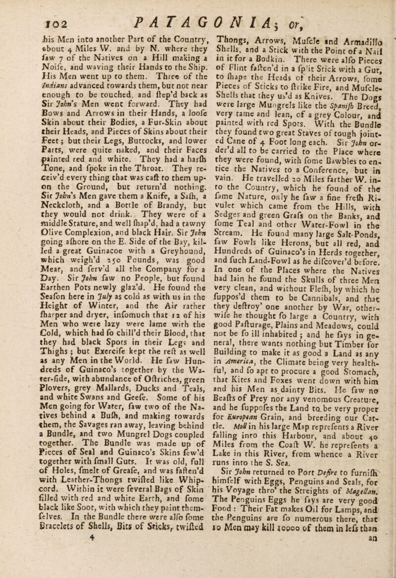 his Men into another Part of the Country, fibout 4 Miles W. and by N. where they faw 7 of the Natives on a Hill making a Noile, and waving their Hands to the Ship. His Men went up to them. Three of the ■Indians advanced towards them, but not near enough to be touched, and ftep’d back as Sir Johns Men went forward. They had Bows and Arrows in their Hands, a loofe Skin about their Bodies, a Fur-Skin about their Heads, and Pieces of Skins about their Feet; but their Legs, Buttocks, and lower Parts, were quite naked, and their Faces painted red and white. They had a harlh Tone, and fpoke in the Throat. They re¬ ceiv'd every thing that was caft to them up¬ on the Ground, but return’d nothing. Sir Johns Men gave them a Knife, a Safh, a Neckcloth, and a Bottle of Brandy, but they would not drink. They were of a middle Stature, and well fhap’d, had a tawny Oli ve Complexion, and black Hair. Sir John going alhore on the E. Side of the Bay, kil¬ led a great Guinacoe with a Greyhound, which weigh’d 250 Pounds, was good Meat, and ferv’d all the Company for a Day. Sir John faw no People, but found Earthen Pots newly glaz’d. He found the Seafon here in July as cold as with us in the Height of Winter, and the Air rather lharper and dryer, infomuch that 12 ©f his Men who were lazy were lame with the Cold, which had fo chill’d their Blood, that they had black Spots in their Legs and Thighs ; but Exercife kept the reft as well as any Men in the World. Fie faw Hun¬ dreds of Guinaco’s together by the Wa¬ ter-fide, with abundance of Oftriches, green Plovers, grey Mallards, Ducks and Teals, and white Swans and Geefe. Some of his Men going for Water, faw two of the Na¬ tives behind a Bufti, and making towards them, the Savages ran away, leaving behind a Bundle, and two Mungrel Dogs coupled together. The Bundle was made up of Pieces of Seal and Guinaco’s Skins few’d together with fmall Guts. It was old, full of Holes, fmelt of Greafe, and was faften’d with Leather-Thongs twifted like Whip¬ cord. Within it were feveral Bags of Skin filled with red and white Earth, and fome black like Soot, with which they paint them- felves. In the Bundle there were alfo fome Bracelets of Shells, Bits of Sticks, twilled 4 Thongs, Arrows, Mufcle and Armadillo Shells, and a Stick with the Point of a Nail in it for a Bodkin. There were alfo Pieces of Flint faften’d in a fp!it Srick with a Gut, to ftiape the Heads of their Arrows, fome Pieces of Sticks Co ftrike Fire, and Mufcle- Shells that they us’d as Knives. The Dogs were large Mungrels like the Spamjh Breed, very tame and lean, of a grey Colour, and painted with red Spots. With the Bundle they found two great Staves of tough joint¬ ed Cane of 4 Foot long each. Sir John or¬ der’d all to be carried to the Place where they were found, with fome Bawbles to en¬ tice the Natives to a Conference, but in vain. He travelled 20 Miles farther W. in¬ to the Country, which he found of the fame Nature, only he faw a fine frefli Ri¬ vulet which came from the Hills, with Sedges and green Grafs on the Banks, and fome Teal and other Water-Fowl in the Stream. He found many large Salt-Ponds, faw Fowls like Herons, but all red, and Hundreds of Guinaco’s in Herds together, and fuch Land-Fowl as he difeover’d before. In one of the Places where the Natives had lain he found the Skulls of three Men very clean, and without Flefti, by which he fuppos’d them to be Cannibals, and that they deftroy’ one another by War, other- wife he thought fo large a Country, with good Pafturage, Plains and Meadows, could not be fo ill inhabited ; and he fays in ge¬ neral, there wants nothing but Timber for Building to make it as good a Land as any in America, the Climate being very health¬ ful, and fo apt to procure a good Stomach, that Kites and Foxes went down with him and his Men as^dainty Bits. He faw no Beafts of Prey nor any venomous Creature, and he fuppofes the Land tabe very proper for European Grain, and breeding our Cat¬ tle. MoU in his large Map reprefenrs a River falling into this Harbour, and about 40 Miles from the Coafl: W. he reprefents a Lake in this River, from whence a River runs into the S. Sea. ^ Sir John returned to Port Defire to furniftf himfelf with Eggs, Penguins and Seals, for his Voyage thro’ the Streights of Magellan. The Penguins Eggs he fays are very good Food : Their Fat makes Oil for Lamps, and the Penguins are fo numerous there, that 10 Men may kill ioooo of them in left than an
