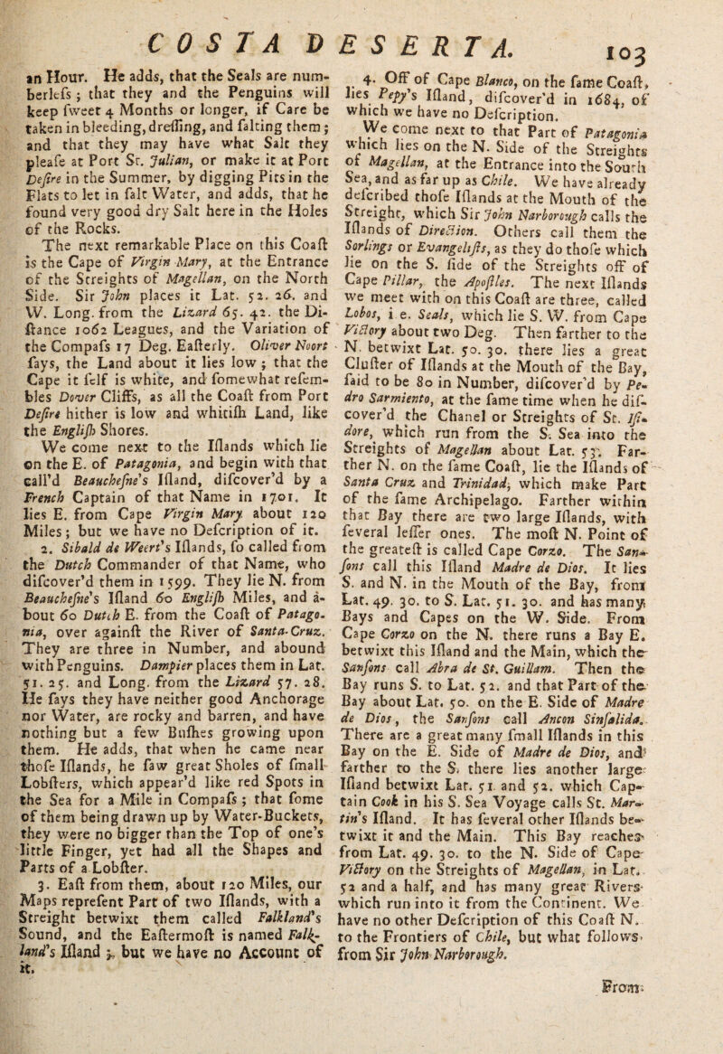 an Hour. He adds, that the Seals are num* berltfs ; that they and the Penguins will keep fweet 4 Months or longer, if Care be taken in bleeding, dreeing, and falting them; and that they may have what Salt they pleafe at Port Sr. Julian, or make it at Port Defire in the Summer, by digging Pits in the Flats to let in fait Water, and adds, that he found very good dry Salt here in the Holes of the Rocks. The next remarkable Place on this Coaft is the Cape of Virgin Mary, at the Entrance of the Streights of Magellan, on the North Side. Sir John places it Lat. 52. 2d. and W. Long, from the Lizard 65. 42. the Di- ftance 1062 Leagues, and the Variation of theCompafsi7 Deg. Eafterly. Oliver Fioort fays, the Land about it lies low ; that the Cape it fclf is white, and fomewhat refem- bles Dover Cliffs, as all the Coaft from Port Defire hither is low and whitifh Land, like the Englijh Shores. We come next to the Iflands which lie ©n the E. of Patagonia, and begin with that call’d Beauchefne's Ifland, difcover’d by a French Captain of that Name in 1701. It lies E. from Cape Virgin Mary about 120 Miles; but we have no Defcription of it. 2. Sibald de IVeert's Iflands, fo called fiom the Dutch Commander of that Name, who difcover’d them in 1 599. They lie N. from Beauchefne'1 s Ifland 60 Englijh Miles, and a- bout do Dutih E. from the Coaft of Patago¬ nia, over againft the River of Santa-Cruz. They are three in Number, and abound with Penguins. Datnpier places them in Lat. 51. 25. and Long, from the Lizard 57. 28. He fays they have neither good Anchorage nor Water, are rocky and barren, and have nothing but a few Bullies growing upon them. He adds, that when he came near thofe Iflands, he faw great Sholes of fmall Lobfters, which appear’d like red Spots in the Sea for a Mile in Compafs ; that fome of them being drawn up by Water-Buckets, they were no bigger than the Top of one’s little Finger, yet had all the Shapes and Parts of a Lobfter. 3. Eaft from them, about 120 Miles, our Maps reprefent Part of two Iflands, with a Streight betwixt them called Falkland's Sound, and the Eaftermoft is named Falk¬ land's Ifland 5, but we have no Account of it. ESERTA. 103 4- Off of Cape Blanco, on the fame Coaft, lies Pepy's Ifland, difcover’d in 1684, of which we have no Defcription. We come next to that Part of Patagonia which lies on the N. Side of the Streights of Magellan, at the Entrance into the South Sea, and as far up as Chile. We have already deferibed thofe Iflands at the Mouth of the Streight, which Sir John Uarborough calls the Iflands of Direction. Others call them the S or lings or Evangelijls, as they do thofe which lie on the S. fide of the Streights off of Cape Pillar, the ApojUes. The next Iflands we meet with on this Coaft are three, called Lobos, i e. Seals, which lie S. W. from Cape ViClory about two Deg. Then farther to the N. betwixt Lat. 50. 30. there lies a great Clufler of Iflands at the Mouth of the Bay, faid to be 80 in Number, difcover’d by Pe¬ dro Sarmiento, at the fame time when he dif- cover’d the Chanel or Streights of St. Jji* dore^ which run from the Si Sea into the Streights of Magellan about Lat. y3. Far¬ ther N. on the fame Coaft, lie the Iflands of - Santa Cruz and Trinidad, which make Part of the fame Archipelago. Farther within that Bay there are two large Iflands, with feveral lefler ones. The mo ft N. Point of the greateft is called Cape Corzo. The San*- fins call this Ifland Madre de Dios. It lies S. and N. in the Mouth of the Bay, from Lat. 49. 30. to S. Lat. 51. 30. and has many Bays and Capes on the W. Side. From Cape Corzo on the N. there runs a Bay E. betwixt this Ifland and the Main, which the- San fins call Abra de St. Guillam. Then the Bay runs S. to Lat. 52. and that Part of the. Bay about Lat. 50. on the E. Side of Madre de Dios, the Sanfons call Ancon Sinfalida.. There are a great many fmall Iflands in this Bay on the E. Side of Madre de Dios, and? farther to the S» there lies another large; Ifland betwixt Lat. 51. and 52. which Cap-- tain Cook in his S. Sea Voyage calls St. Marc- tins Ifland. It has feveral other Iflands be¬ twixt it and the Main. This Bay reaches^ from Lat. 49. 30. to the N. Side of Cape- Vi fiery on the Streights of Magellan, in Lat» $2 and a half, and has many great Rivers* which run into it from the Continent. We have no other Defcription of this Coaft N. to the Frontiers of Chile, but what follows* from Sir John FIarborough. From*