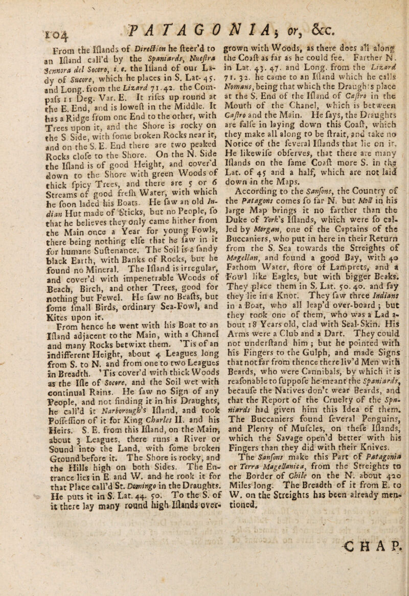 ( xo4 ? A T A G 0 From the Elands of Direth'on he fleer’d to an Ifland call’d by the Spaniards, Nuefira $ennora del Socoro, i. e. the Ifland of our La¬ dy of Sueore, which he places in S. Lat- 4 5. and Long, from the Lizard 71.42. the Com- pafs 11 Deg. Var. E. It rifes up round at die E. End, and is lowed in the Middle. It has a Ridge from one End to the other, with Trees upon it, and the Shore is rocky on the S Side, with fome broken Rocks near it, and on the $. E. End there are two peaked Rocks clofe to the Shore. On the N. Side the Ifland is of good Height, and cover’d down to the Shore with green Woods of thick fpicy Trees, and there are 5 or 6 Streams of good frefh Water, with which he foon laded his Boats. He faw an old In- dian Hut made of Sticks, but no People, fo that he believes they only came hither from the Main once a Year^ for young Fowls, there being nothing elfe that hf faw in it for humane Suftenance. The Soil is s landy black Earth, with Banks of Rocks, but he found no Mineral The Ifland is irregular, and cover’d with impenetrable Woods of Beach, Birch, and other Trees, good for nothing but Fewel. He faw no Beafts, but fome fmall Birds, ordinary Sea-Fowl, and Kites upon it. From hence he went with his Boat to an Ifland adjacent to the Main, with a Chanel and many Rocks betwixt them. ’Tis of an indifferent Height, about 4 Leagues long from S. to N. and from one to two Leagues in Breadth. ’Tis cover’d with thick Woods as the I fie of Socere, and the Soil wet with continual Rains. He faw no Sign of any People, and not finding it in liis Draughts, he call’d it Narhorough's Ifland, and took FoflcfTion of it for King Charles II. and his Heirs. S. E. from this Ifland, on the Main-, about 3 Leagues, there runs a River or Sound into the Land, with fome broken Ground before it. The Shore is rocky, and the Hills high on both Sides. The En¬ trance lies in E and W. and he rook it for that Place call’d St. Domingo in the Draughts. He puts it in S. Lat. 44. 50. To the S. of it there lay many round high Iflands over- N 1 A } or, &c. grown with Woods, as there does all along the Coaft as far as he could fee. Farther M. in Lat. 43. 47. and Long, from the Lizard 71. 32. he came to an Ifland which he calls Normans, being that which the Draughts place at the S. End of the Ifland of Caftro in the Mouth of the Chanel, which is between Cajfro and the Main. He fays, the Draughts are falfe in laying down this Coafi, which they make all along to be ftrait, and take no Notice of the fcveral Iflands that lie pn ir. He likewife obferves, that there are many Iflands on the fame Coaft more S. in the Lat. of 4$ and a half, which are not laid down in the Maps. According to the Sanfins, the Country of the Patagons comes fo far N, but Moll iq his large Map brings it no farther than the Duke of York's Iflands, which were fo cal¬ led by Morgan, one of the Captains of the Buccaniers, who put in here in their Return from the S. Sea towards the Streights of Magellan, and found a good Bay, with 40 Fathom Water, ftore of Lamprets, and a Fowl like Eagles, but with bigger Beaks. They place them in S, Lat. 50.40. and fay they lie id a Knot. They faw three Indians in a Boat, who all leap’d over-board ; but they took one of them, who was a Lad a- bout 18 Years old, clad with Seal Skin. His Arms were a Club and a Dart. They could not underftand him ; but he pointed with his Fingers to the Gulph, and made Signs thatnotfar from thence there liv’d Men with Beards, who were Cannibals, by which iris reafonable to fuppofe he-meant the Spaniards, becaufe the Natives don’t wear Beards, and that the Report of the Cruelty of the Spa- niards had given him this Idea of them. The Buccaniers found feveral Penguins, and Plenty of Mufcles, on thefe Iflands, which the Savage open’d better with his Fingers than they did with their Knives. The Sanfons make this Part of Patagonia or Terra Magellaniea, from the Streights to the Border of Chile on the N. about 420 Miles long. The Breadth of it from E. to W. on the Streights has been already men¬ tioned. CHA P.