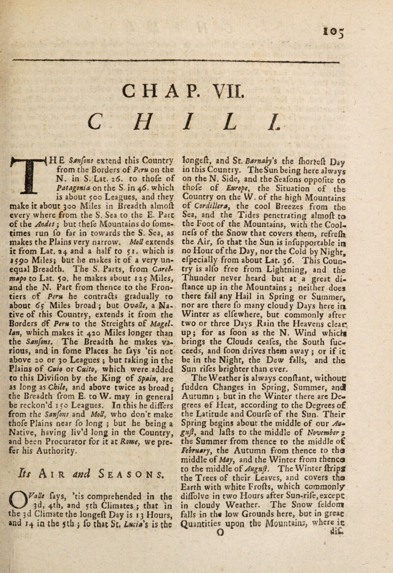 i©5 CHAP. VII. C H TH E Sanfons extend this Country from the Borders of Peru on the N. in S. Lat. 26. to thofe of Patagonia on the S. in 46. which is about 500 Leagues, and they make it about 300 Miles in Breadth almoft every where from the S. Sea to the E. Parc of the Andes; but thefe Mountains do fome- times run fo far in towards the S. Sea, as makes the Plains very narrow. Moll extends it from Lat. 24 and a half to 51. which is 1590 Miles; but he makes it of a very un¬ equal Breadth. The S. Parts, from Caret- mapo to Lat. 50. he makes about 125 Miles, and the N. Part from thence to the Fron¬ tiers of Peru he contra&s gradually to about 6$ Miles broad ; but Ova He, a Na¬ tive of this Country, extends it from the Borders o'f Peru to the Streights of Magel. lan, which makes it 420 Miles longer than the Sanfons. The Breadth he makes va¬ rious, and in fome Places he fays ’tis not above 20 or 30 Leagues ; but taking in the Plains of Cuio or Quito, which were added to this Divifion by the King of Spain, are as long as Chile, and above twice as broad; the Breadth from E. to W. may in general be reckon’d 150 Leagues. In this he differs from the Sanfons and Moll, who don’t make thofe Plains near fo long ; but he being a Native, having liv’d long in the Country, and been Procurator for it at Rome, we pre¬ fer his Authority. Its Air and Seasons, OValle fays, ’tis comprehended in the 3d, 4th, and 5th Climates ; that in the 3d Climate the longeft Day is 13 Hours, and 14 in the 5th $ fo that St. Lucias is the ILL longeft, and St. Barnahys the ftior^eft Day in this Country. TheSun being here always on the N. Side, and theSeafons oppofite to thofe of Europe, the Situation of the Country on the W. of the high Mountains of Cordillera, the cool Breezes from the Sea, and the Tides penetrating almoft: to the Foot of the Mountains, with the Cool- nefs of the Snow that covers them, refrelh the Air, fo that the Sun is infupportable in no Hour of the Day, nor the Cold by Night* efpecially from about Lat. 36. This Coun® try is alfo free from Lightning, and the Thunder never heard but at a great di- ftance up in the Mountains ; neither does there fall any Hail in Spring or Summer, nor are there fo many cloudy Days here in Winter as elfewhere, but commonly after two or three Days Rain the Heavens clear!, up; for as foon as the N. Wind whichi brings the Clouds ceafes, the South fuc« ceeds, and foon drives them away ; or if it be in the Night, the Dew falls, and the Sun rifes brighter than ever. The Weather is always conftant, without? fudden Changes in Spring, Summer, and Autumn ; but in the Winter there arc De¬ grees ©f Heat, according to the Degrees o£ the Latitude and Courfe of the Sun. Their Spring begins about the middle of our An* gujl, and Tafts to the middle of November % the Summer from thence to the middle o£ February, the Autumn from thence to tho middle of May, and the Winter from thence to the middle of Auguft. The Winter ftripg the Trees of their Leaves, and covers the Earth with white Frofts, which commonly dilfolvc in two Hours after Sun-rife,excep£ in cloudy Weather. The Snow feldont falls in the low Grounds here, but in greag Quantities upon the Mountains, where k Q diL