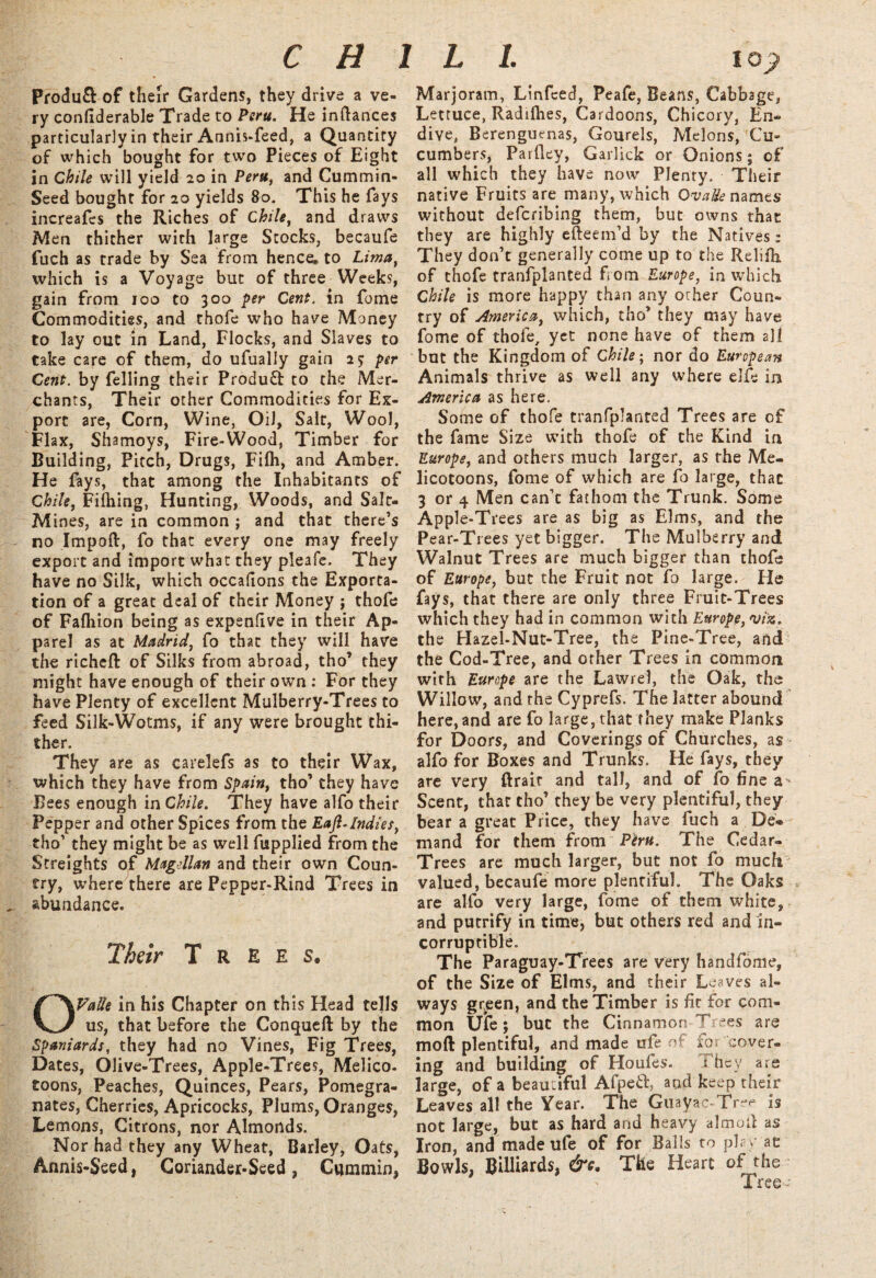 Produ& of their Gardens, they drive a ve¬ ry confiderable Trade to Peru. He indances particularly in their Annis-feed, a Quantity of which bought for two Pieces of Eight in Chile will yield 20 in Peru, and Cummin- Seed bought for 20 yields 80. This he fays increafes the Riches of Chile, and draws Men thither with large Stocks, becaufe fuch as trade by Sea from hence, to Lima, which is a Voyage but of three Weeks, gain from 100 to 300 per Cent, in fome Commodities, and thofe who have Money to lay out in Land, Flocks, and Slaves to take care of them, do ufually gain 25* per Cent, by felling their Product to the Mer¬ chants, Their other Commodities for Ex¬ port are, Corn, Wine, Oil, Salt, Wool, Flax, Shamoys, Fire-Wood, Timber for Building, Pitch, Drugs, Filh, and Amber. He fays, that among the Inhabitants of Chile, Filhing, Hunting, Woods, and Salt- Mines, are in common ; and that there’s no Impoft, fo that every one may freely export and import what they pleafe. They have no Silk, which occahons the Exporta¬ tion of a great deal of their Money j thofe of Fafhion being as expenflve in their Ap¬ parel as at Madrid, fo that they will have the richeft of Silks from abroad, tho’ they might have enough of their own : For they have Plenty of excellent Mulberry-Trees to feed Silk-Wotms, if any were brought thi¬ ther. They are as carelefs as to their Wax, which they have from Spain, tho’ they have Bees enough in Chile. They have alfo their Pepper and other Spices from the Eaft.Indies, tho’ they might be as well fupplied from the Screights of Magellan and their own Coun¬ try, where there are Pepper-Rind Trees in abundance. Their Trees. OValle in his Chapter on this Head tells us, that before the Conqueft by the Spaniards, they had no Vines, Fig Trees, Dates, Olive-Trees, Apple-Trees, Melico- toons, Peaches, Quinces, Pears, Pomegra¬ nates, Cherries, Apricocks, Plums, Oranges, Lemons, Citrons, nor Almonds. Nor had they any Wheat, Barley, Oats, Annis-Seed, Coriander-Seed, Cummin, Marjoram, Linfced, Peafe, Beans, Cabbage, Lettuce, Radilhes, Cardoons, Chicory, En¬ dive, Berenguenas, Gourels, Melons, Cu¬ cumbers, Parfley, Garlick or Onions; of all which they have now Plenty. Their native Fruits are many, which Ova He names without deferibing them, but owns that they are highly efteem’d by the Natives; They don’t generally come up to the Reliili of thofe tranfplanted from Europe, in which Chile is more happy than any other Coun¬ try of America, which, tho’ they may have fome of thofe, yet none have of them all but the Kingdom of Chile; nor do European Animals thrive as well any where elfe in America as here. Some of thofe tranfplanted Trees are of the fame Size with thofe of the Kind in Europe, and others much larger, as the Me- licotoons, fome of which are fo large, thac 3 or 4 Men can’t fathom the Trunk. Some Apple-Trees are as big as Elms, and the Pear-Trees yet bigger. The Mulberry and Walnut Trees are much bigger than thofe of Europe, but the Fruit not fo large. Fie fays, that there are only three Fruit-Trees which they had in common with Europe, viz. the Hazel-Nut-Tree, the Pine-Tree, and the Cod-Tree, and other Trees in common with Europe are the Lawrel, the Oak, the Willow, and the Cyprefs. The latter abound here, and are fo large, that they make Planks for Doors, and Coverings of Churches, as alfo for Boxes and Trunks. He fays, they are very ftrair and tall, and of fo fine a > Scent, that tho’ they be very plentiful, they bear a great Price, they have fuch a De* mand for them from Peru. The Cedar- Trees are much larger, but not fo much valued, becaufe more plentiful. The Oaks are alfo very large, fome of them white, and putrify in time, but others red and in¬ corruptible. The Paraguay-Trees are very handfome, of the Size of Elms, and their Leaves al¬ ways gr^een, and the Timber is fit for com¬ mon Uie; but the Cinnamon Trees are moft plentiful, and made ufe of for cover¬ ing and building of Houfes. They are large, of a beautiful Afpeft, aod keep their Leaves all the Year. The Guayac-Tree is not large, but as hard and heavy almod as Iron, and made ufe of for Balls to play ae Bowls, Billiards, &c. The Heart of the Tree- 1 1