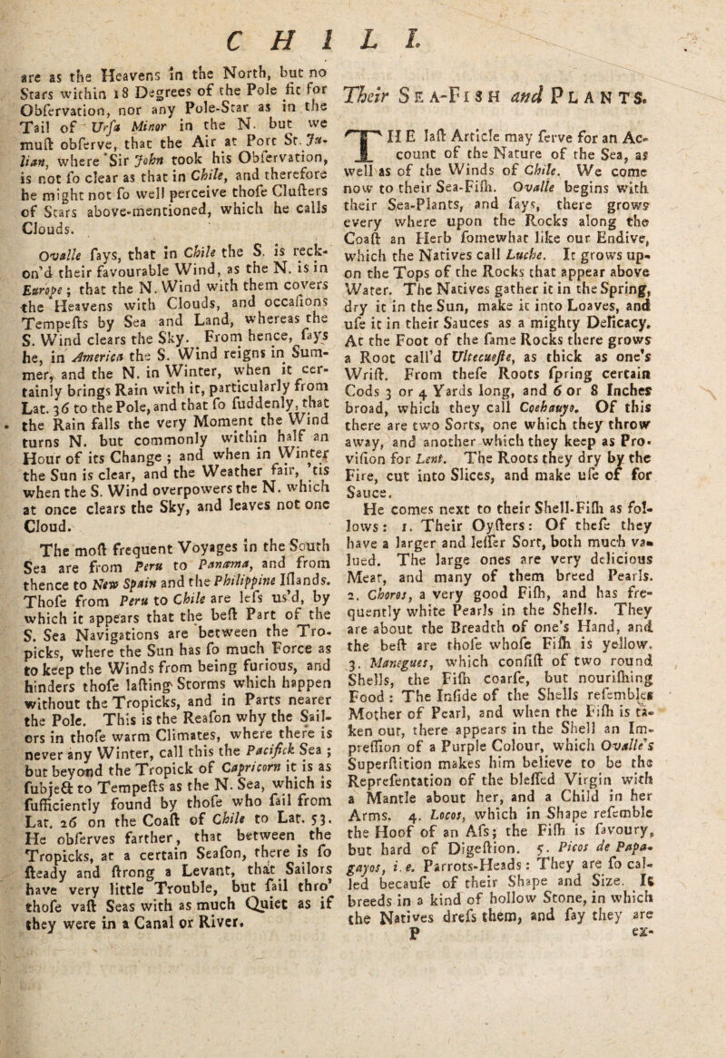 C H l are as the Heavens in the North, but no Stars within 18 Degrees of the Pole jic For Obfervation, nor any Pole-Scar as in t ie Tail of Urfa Minor in the N. but we mu ft obferve, that the Air at Pore St .Ju¬ lian, where Sir John took his Obiervation, is not fo clear as that in Chile, and therefore be might not fo well perceive thofe Ciufters of Scars above-mentioned, which he calls Clouds. Ovalle fays, that in Chile the S, is reck¬ on'd their favourable Wind, as the N. is in Europe; that the N. Wind with them covers the Heavens with Clouds, and occaiions Tempefts by Sea and Land, whereas the S. Wind clears the Sky. . From hence, fays he, in America the S. Wind reigns in Sum¬ mer,, and the N. in Winter, when it cer¬ tainly brings Rain with it, particularly from Lat. 3d to the Pole, and that fo fuddenly, that the Rain falls the very Moment the Wind turns N. but commonly within half an Hour of its Change ; and when in Winter the Sun is clear, and the Weather fair, tis when the S. Wind overpowers the N. which at once clears the Sky, and leaves not one Cloud. The mod frequent Voyages in the South Sea are from Peru to Panama, and from thence to Sew Spam and the Philippine Iflands. Thofe from Peru to Chile are lefs us’d, by which it appears that the beft Part of the S. Sea Navigations are between the Tro- picks, where the Sun has fo much Force as to keep the Winds from being furious, and hinders thofe lading' Storms which happen without the Tropicks, and in Parts nearer the Pole. This is the Reafon why the Sail¬ ors in thofe warm Climates, where there is never any Winter, call this the Pscifick Sea ; but beyond the Tropick of Capricorn it is as fubjeft to Tempefts as the N. Sea, which is fufficiently found by thofe who fail from Lat. 26 on the Coaft of Chile to Lat. 53* He obferves farther , that between^ the Tropicks, at a certain Seafon, there is fo Ready and ftrong a Levant, that Sailors have very little Trouble, but fail thro thofe vaft Seas with as much Quiet as if they were in a Canal or River. L l Their S e a-F 1 3 H and PLANTS. Til E laft Article may ferve for an Ac¬ count of the Nature of the Sea, as well as of the Winds of Chile. We come now to their Sea-Fifh. Ovalle begins with their Sea-Plants, and fays, there grows every where upon the Rocks along the Coaft an Herb fomewhat like our Endive, which the Natives call Luche. It grows up¬ on the Tops of the Rocks that appear above Water. The Natives gather it in the Spring, dry it in the Sun, make it into Loaves, and ufe it in their Sauces as a mighty Delicacy. At the Foot of the fame Rocks there grows a Root call’d Ultecuejle, as thick as one’s Wrift. From thefe Roots fpring certain Cods 3 or 4 Yards long, and 6 or 8 Inches broad, which they call Coehauyo, Of this there are two Sorts, one which they throw away, and another which they keep as Pro* vifton for Lent. The Roots they dry by the Fire, cut into Slices, and make ufe of for Sauce. He comes next to their Shell-Fifli as fol¬ lows : 1. Their Oyfters: Of thefe they have a larger and lefFer Sort, both much va» lued. The large ones are very delicious Meat, and many of them breed Pearls. 2. Chores, a very good Fifh, and has fre¬ quently white Pearls in the Shells. They are about the Breadth of one’s Hand, and the beft are thofe whofe Fifti is yellow, 3. Manegues, which confift of two round Shells, the Fifh coarfe, but nourifhing Food : The Infide of the Shells refemblei Mother of Pearl, and when the Fifh is ta~ ken out, there appears in the Shell an Im- preflion of a Purple Colour, which Ovalle' s Superftition makes him believe to be the Representation of the bleffed Virgin with a Mantle about her, and a Child in her Arms. 4. Locos, which in Shape refemblc the Hoof of an Afs; the Fifh is favoury,, but hard of Digeftion. 5. Pi cos de Papa* gayos, i.e. Parrots-Heads: They are fo cal¬ led becaufe of their Shape and Size. It breeds in a kind of hollow Stone, in which the Natives drefs them, and fay they are P ex-