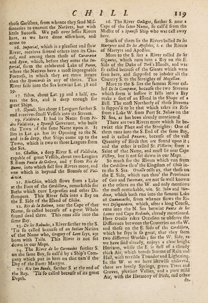 C H 1 L 1. i ip tliofe GarifoflS, from whence they fend Mil¬ lenaries to convert the Natives, but with little Succefs. We pafs over lefler Rivers here, as we have done elfewhere, and- ecme to , n 16. Imperial, which is a piealant and How River, receives feveral others into its Cha¬ nel, and among them thofe of Curarava and Eyow, which, before they enter the Im¬ perial, form the celebrated Lake of Puren, where the Natives have a mo ft impregnable Fortrefs, in which they are more fecu're than the Spaniards in any of theirs. This River fails into the Sea betwixt Lat. 38 and 39* 17. Token, about Lat. 39 and a half, en¬ ters the Sea, and is deep enough for great Ships. 18. <%*«&, lies about 8 Leagues farther b. and receives fmall Veflels into its Stream. 19. Valdivia. It had its Name from Pe¬ dro Valdivia, a Spanijb Governor, who built the Town of the fame Name upon it. It lies in Lat. 40. has its Opening to the N. and isfb deep, that Ships come up to the Town, which is two or three Leagues from the 20. Chalbin, a deep River S. of Valdivia, capable of great Veflels, about two Leagues S. from Punta de Galera, and 7 Rom Rio de Bueno, into which fall five Rivers more, and one which is beyond the Bounds of Val¬ divia. 21. Rio-Chico, which flow's from a Lake at the Foot of the Cordillera, remarkable for Baths which cure Leprofies and other Di- flempers. This River falls into a Bay on the E. Side of the Ifland of Chiloe. 22. Rio de la Balena, near the Cape of that1 Name, fo called becaufe of a great Whale found dead there. This runs alfo into the fame Bay. 23 .De los Rabudos, a River farther to the S. »Tis fo called becaufe of an Indian Nation ©f that Name who, Gregory of Leon fays, are born with Tails. This River is not fet down in our Maps. 24. The River de los Coronados farther S. ©it the fame Bay, fo call’d by a Ship’s Com¬ pany which put in here on that nam d the Day of the Forty Martyrs. 25; Rio San Fundo, farther S. at the end of the Bay* ’Tis fo called becaufe of its great Depth. 16. The River Gallegos, farther S. near a Cape of the fame Name, fo call’d from the Mafter of a Spanijft Ship who was caft away here. South of them lie the Rivers balled De los Martyres and De los dpoftoios, i. e: the Rivers of Martyrs and Apofiles. More to the S. lies a River called De lbs Gigantes, which runs into a Bay on the E. Side of the Duke of Fork's Iflands, and was fo called becaufe of the Giants which were feen here, and fuppofed to inhabit all the Country S. to the Streights of Magellan. More to the S* lies the famous River cal¬ led De la Campana, becaufe the two Streams which form it before it falls into a Bay make a fort of an Ifland in the Shape of a Bell. The moft Northerly of thofe Streams is fuppos’d to be that which takes its Rife from a Lake W. from Port St. Julian on the N. Sea, as has be&n already mentioned. There are two Rivers more which lie be¬ twixt this Place and the Streights: One of them runs into the S. End of the fame Bay* and is called Paxaros, becaufe of the vaft Quantity of Birds that are found upon it; and the other is called Sc. ViBorin, from a Saint of that Name, and mull lie near Cape ViBory, but is not fet down in our Maps. So much for the Rivers which run from the Cordillera thro* the Kingdom of Chile in¬ to the S. Sea. Ovalle tells us, that thofe ora the E. Side, which run thro’ the Provinces of Cuio and Tuvuman, are not fo well known as the others on the W. and only mentions^ the moll remarkable, viz. St. John and Men¬ doza, which both run into the famous Lake of Guanacacbe, from whence flows the Ri¬ ver Defaguadero, which, after a long Courfee runs into the N. Sea betwixt Punta de los Leones and Cape Redondo, already mentioned,. Here Ovalle takes Occafion to obferve the Difference between the Countries on the W* and thofe on the E; Side of the Cordillerat which he fays is fo great, that they feem two different Worlds; for the W, Side, as- we have faid already, enjoys a clear bright Horizon, while the E. is full of a cloudy thick Air, which breeds Storms of Rain and Hail, with terrible Thunder and Lightning. In the W. as we have like wife obierved, there are lovely Springs, green Trees and Groves, pleafant Vallies, and a pure mild Air* with the Harmony of Birds* and other