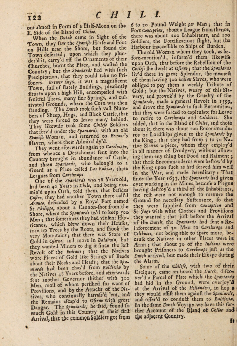 out almoft in Form of a Half-Moon on the E, Side of the Ifland of Chiloe. When the Dutch came in Sight of the Town, they faw the Spanijh Horfe and Foot on Hills near the Shore, but found the Town deferted; upon which they plun¬ der’d it, carry’d off the Ornaments of their Churches, burnt the Place, and wafted the Country ; but the Spaniards fled with fuch Precipitation, that they could take no Pri¬ soners. Brewer fays, it was a magnificent Town, full of ftately Buildings, pleafantly fituate upon a high Hill, encompafled with fruitful Trees, many fine Springs, and cul¬ tivated Grounds, where the Corn was then {landing. The Dutch took fuch vaft Num¬ bers of Sheep, Hogs, and Black Cattle,that they were forced to leave many behind. They likewife took fome Chilefe Soldiers that ierv’d under the Spaniards, with an old Spanijh Woman, and returned to Brewers Haven, where their Admiral dy’d. They went afterwards again to Carelmapo, from whence a Detachment fent into the Country brought in abundance of Cattle, and three Spaniards, who belong’d to a Guard at a Place called Las Bahia*, three Leagues from Carelmapo. One of the Spaniards was 78 Years old, had been 40 Years in Chile, and being exa¬ min’d upon Oath, told them, that befides Capo, they had another Town there call’d jlrauco, defended by a Royal Fort named Sr. Philippo, about a Cannon-fhot from the Shore, where the Spaniards us’d to keep 5:00 Men j that fometimes they had violent Hur¬ ricanes, which blew down their Houfes, tore up Trees by the Roots, and {hook the very Mountains; that there was Store of Gold in Oforno, and more in Baldivia, but they wanted Miners to dig it fince the laft Revolt of the Indians; that the Natives wore Pieces of Gold like Strings of Beads about their Necks and Heads ; that the Spa- niards had been chas’d from Baldivia by the Natives 48 Years before, and afterwards fent another Governor thither with 300 Men, moft of whom periflied for want of Provifions, and by the Attacks of the Na¬ tives, who continually harrafs d em, and the Remains efcap’d to Oforno with great Danger. The Spaniards, he faid, found fo much Gold in this Country at their firft Arrival; that fa frpm 6 to 20 Pound Weight per Man ; that m Fort Conception, about a League from thence, there was about 200 Inhabitants, and 100 Soldiers, the Fortifications flight, but the Harbour inacceflible to Ships of Burden. The old Woman whom they took, as be- fore-mention’d, inform’d them^ likewife upon Oath, that before the Rebellion of the Chilefe fhe dwelt at Oforno; that the Spaniards liv’d there in great Splendor, the meaneft of them having 300 Indian Slaves, who were obliged to pay them a weekly Tribute of Gold ; but the Natives, weary of this Sla¬ very, and provok’d by the Cruelty of the Spaniards, made a general Revolt in 1599, and drove the Spaniards to fuch Extremities* that they were forced to capitulate for Leave to retire to Carelmapo and Cclibucco. She added, that in the Ifland of Chiloe, and thofe about it, there was about 100 Encommande- ros or Lordfhips given to the Spaniards by the King; that they had fronp 5 to 30 Na¬ tive Slaves a-piece, whom they employ’d in all manner of Drudgery, without allow¬ ing them any thing but Food and Raiment 3 that thofe EncommandeFos were beftow’d by the King upon fuch as had ferved him well in the War, and made hereditary : That fince the Year 1633, the Spaniards had given over working in the Mines, becaufe a Plague having deftroy’d a third of the Inhabitants* the reft were not enough to manure the Ground for neceflary Suftenanee, fo that they were fupplied from Conception and St. Jago with what Clothes and Provifions they wanted ; that juft before the Arrival of the Dutch, the Spaniards had fent a Re¬ inforcement of 3.0 Men to Carelmapo and Celibucco, not being able to fpare more, be¬ caufe the Natives in other Places were ira Arms; that about 3 0 of the Indians were brought Prifoners to Carelmapo juft as the Dutch arrived, but made their Efppe during the Alarm. Some of the Chilefe, with two of their Caciques, came on board the Dutch difeo- ver’d a Parcel of Plate which the Spaniards had hid in the Ground, were overjoy’d at the Arrival of the Hollanders, in hopes they would afiift them againft the Spaniards, and offer’d to condufl them to Baldivia* In the fame Dutch Voyage we have this far¬ ther Account of the Ifland of Chiloe and fa adjacent Country.