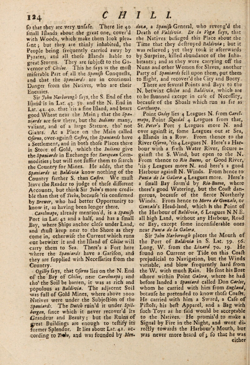 CHILL fo that they are very unfafe. There lie 40 fmall Iflands about the great one, cover’d with Woods, which make them look plea- fa nt ; but they are thinly inhabited, the People being frequently carried away by Pyrates, and all thofe Iflands liable to great Storms. They are fubjcft to the Go¬ vernor of Chiloe. This he fays is the moft miferable Part of all the Spanijh Conquefts, and that the Spaniards are in continual Danger from the Natives, who are their Enemies. Sir John Narbmugh fays, the S. End of the Iliand is in Lat. 43. 30. and the N. End in Lat. 4*. 40. that ’tis a fine Ifland, and bears good Wheat near the Main ; that the Spa* nifirds are few there, but the Indians many, valiant, and of a large Stature, tho’ not Giants, At a Place on the Main called Oforno, over-againft Cajlro, the Spaniards have a Settlement, and in both thofe Places there is Store of Gold, which the Indians give the Spaniards in Exchange for European Com¬ modities ; but will not fuffer them to fearch the Country for Mines. He adds, that the Spaniards at Baldivia know nothing of the Country farther S. than Cafiro. We muft leave the Reader to judge of thefe different Accounts, but think Sir John's more credi¬ ble than that of becaufe ’tis confirmed by Brewer, who had better Opportunity to know it, as having been longer there, Carelmapo, already mention’d, is a Spanijh Port in Lac. 42 and a half, and has a fmall Bay, where Ships anchor clofe under Land, and iftuft keep near to the Shore as they come in, otherwife the Current which runs out betwixt it and the Ifland of Chiloe will carry them to Sea. There’s a Fort here ■where the Spaniards have a Garifon, and they are fupplied with NecefTaries from the Country. Ogilby fays, that Oforno lies on the N. End of the Bay of Chiloe, near Carelmapo; and tho’ the Soil be barren, it was as rich and populous as Baldivia. The adjacent Soil was full of Gold Mines, where above 2000 Natives were under the Subje&ion of the Spaniards. The Dutch ruin’d it under Spil- bergen, fince which it never recover’d its Grandeur and Beauty; but the Ruins of great Buildings are enough to teftify its former Splendor. It lies about Lat. 41. ac¬ cording to T&fie, and was founded by Men* doza, a Spanijh General, who reveng’d the Death of Valdivia. De la Vega fays, that the Natives bdieged this Place about the Time that they deftroyed Baldivia; but it was relieved ; yet they took it afterwards by Surprize, killed abundance of the Inha¬ bitants ; and as they were carrying off the Nuns and other Women for Slaves, another Party of Spaniards fell upon them, put them to flight, and recover’d the City and Booty. There are feveral Points and Bays to the N. betwixt Chiloe and Baldivia, which are to be fhunned except in cafe of Neceflity, becaufe of the Shoals which run as far as Carelmapo. Point Godoy lies 4 Leagues N. from Caret- mapo, Point Quedal 4 Leagues from that, St. Peter's Port 5 Leagues more N. and over againft it, fome Leagues out at Sea, 4 Iflands in a Row. From thence to the River Oforno, ’tis 4 Leagues N. Here’s a Har¬ bour wich a freih Water River, fccure a- gainft the S. Wind, but open to the N. From thence to Rio Bueno, or Good River, *tis 5 Leagues more N. and here’s a good Harbour againft N. Winds. From hence to Punta de la Galara 4 Leagues more. Here’s a fmall Bay form’d by Rio-Bueno, where there’s good Watering, but the Coaft dan¬ gerous, becaufe of the fierce Northerly Winds. From hence to Mono de Gonzalo, or Gcnzalo's Head-land, which rs the Point of the Harbour of Baldivia, 6 Leagues N.N.E. all high Land, without any Harbour, Road or Bay, except fome inconfiderable ones near Punta de la Galera. Sir John Narborough places the Mouth of the Port of Baldivia in S. Lat. 39. 56. Long. W. from the Lizard 70. 19. He found no Current or Tide on this Coaft prejudicial to Navigation, but the Winds variable, and blow frequently hard from the W. with much Rain. He fent his Boat aihore within Point Galera, where he had before landed a Spaniard called Don Carlosi whom he carried with him from England, becaufe he pretended to know thofe Coafts. He carried with him a Sword, a Cafe of Piftols, his beft Apparel, and a Bag with fuch Toys as he faid would be acceptable to the Natives. He promis’d to make a Signal by Fire in the Night, and went di- re&ly towards the Harbour’s Mouth, but was never more heard of y fo that he was either