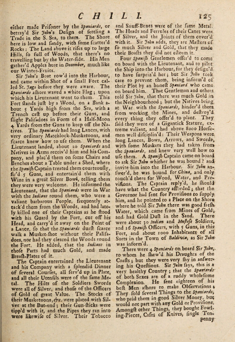 either made Prifoner by the Spaniards, or betray’d Sir Johns Defiga of fettling a Trade in the S. Sea, to them. The Shore here is low and Tandy, with fome fcatter’d Rocks: The Land above icVifes tip to large Hills, fo full of Woods, that there’s no travelling but by the Water-fide. His Men gather’d Apples here in December, much like our Winter-Fruits. Sir Johns Boat row’d into the Harbour, and came within Shot of a fmall FOrt cal¬ led St. 7ago before they were aware. The Spaniards alhore waved a white Flag ; upon which his Lieutenant went to them. This Fort {lands juft by a Wood, on a Bank a- bout $ Yards high from the Sea, with a Trench caft up before their Guns, and flight Palifadoes in Form of a Half-Moon 4 Yards from the Guns to keep off the Na¬ tives. The Spaniards had long Lances, with very ordinary Matchlock-Musketoons, and fcarce knew how to ufe them. When the Lieutenant landed, about 20 Spaniards and Natives in Arms receiv’d him and his Com¬ pany, and plac’d them on fome Chairs and Benches about a Table under a Shed, where the Spanijh Captain treated them courteoufly, fir’d 5 Guns, and entertain’d them with Wine in a great Silver Bow4, telling them they were very welcome. He informed the Lieutenant, that the Spaniards were in War with the Indians round them, who were a valiant barbarous People, frequently at¬ tack’d them from the Woods, and had late¬ ly killed one of their Captains as he flood with his Guard by the Fort, cut off his Head, and carry’d it away on the Point of a Lance, fo that the Spaniards durft fcarce walk a Musket-fhot without their Palifa¬ does, nor had they cleared the Woods round the Fort. He added, that the Indians in thofe Parts had much Gold, and made Breaft-Plates of it. The Captain entertained the Lieutenant and his Company with a fplendid Dinner of feveral Courfes, all ferv’d up in Plate, and all their Utenfils were of the fame Me¬ tal. The Hilts of the Soldiers Swords were all of Silver, and thofe of the Officers of Gold of great Value. The Stocks of their Musketoons,e^r. were plated with Sil¬ ver at the But-end ; their Gun-flicks were tipp’d with it, and the Pipes they ran into were likewife of Silver, Their Tobacco and Snuff-Boxes were of the fame Metal, The Heads and Ferrules of their Canes were of Silver, and the Joints of them cover’d with it. Sir John adds, they are Mailers of fo much Silver and Gold, that they made their Boafls they did not efteem it. Four Spanijh Gentlemen offer’d to come on board with the Lieutenant, and to pilot the Ship into the Harbour, for they defign’d to have furpriz’d her; but Sir John took care to prevent them, being inform’d of their Plot by an honeft Spaniard who cams on board him. That Gentleman and others told Sir John, that there was much Gold in the Neighbourhood ; but the Natives being at War with the Spaniards, hinder’d them from working the Mines, and deftroy’d every thing they offer’d to plant. They faid they were of a Gigantick Stature, ex¬ treme valiant, and had above 8000 Horfe- men well difeiplin’d: Their Weapons were long Lances, Bows, Arrows, and Swords, with fome Muskets they had taken from the Spaniards, and knew very well how to ufe them. A Spanijh Captain came on board to ask Sir John whither he was bound ? and invite him into the Harbour. Sir John an¬ swer’d, he was bound for China, and only touch’d there for Wood, Water, and Pro* vi/Lons. The Captain reply’d, he ffiould have what the Country afforded ; that the Governor had fent for Proviftons to fupply him, and he pointed to a Place on the Shore where he told Sir John there was good frefh Water, which came from Mines of Gold, and, had Gold Duft in the Sand, There were about 30 Indian and Mujlefe Soldiers, and 16 Spanijh Officers, with 5 Guns, in this Fort, and about 1000 Inhabitants of all Sorts in. the Town of Baldivia; as Sir John- was inform’d. There were 4 Spaniards on board Sir Job/,, to whom he fhew’d his Draughts of the Coafts; but they were very fhy in anfwer* ing his Queftions. Sir John fays, this is a very healthy Country ; that the Spaniards' of both Sexes are of a ruddy wholefome Complexion. He fent eighteen of his bed Men aftiore to make Obfervations % They fold feveral Things to the Spaniards, who paid them in good Silver Money, but} would not part with any Gold or Provilions. Amongft other Things, they bought Fowl¬ ing-Pieces* Cafes of Knives, (ingle Ten- - penny*