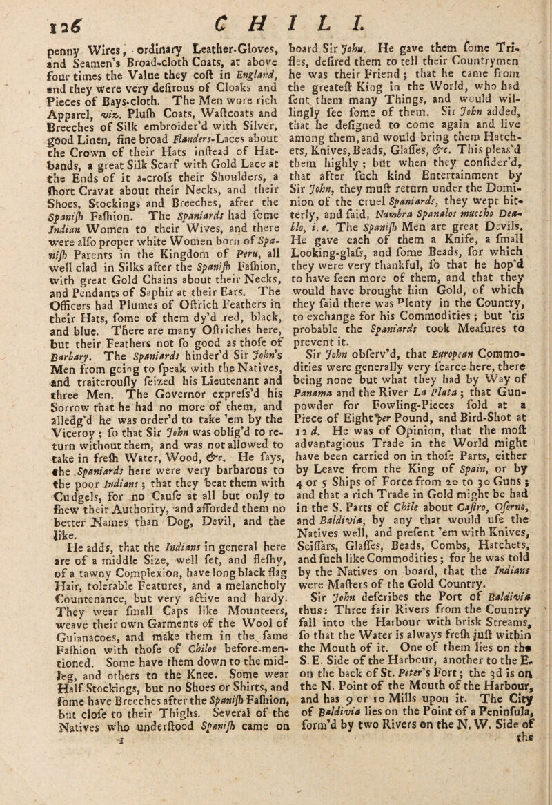 penny Wires, ordinary Leather.Gloves, end Seamen’s Broad-cloth Coats, at above four times the Value they coft in England, and they were very defirous of Cloaks and Pieces of Bays*cloth. The Men wore rich Apparel, viz. Plufh Coats, Waffcoats and Breeches of Silk embroider’d with Silver, good Linen, fine broad Flanders-Laces about the Crown of their Hats inffead of Hat¬ bands, a great Silk Scarf with Gold Lace at the Ends of it a.crofs their Shoulders, a fhorc Cravat about their Necks, and their Shoes, Stockings and Breeches, after the Spanijh Faftiion. The Spaniards had fome Indian Women to their Wives, and there were alfo proper white Women born of Spa- mjh Parents in the Kingdom of Peru, all well clad in Silks after the Spanijh Falhion, with great Gold Chains about their Necks, and Pendants of Saphir at their Ears, The Officers had Plumes of Oftrich Feathers in their Hats, fome of them dy’d red, black, and blue. There are many Oftriches here, but their Feathers not fo good as thofe of Barbary. The Spaniards hinder’d Sir Johns Men from going to fpeak with the Natives, and traiteroufly feized his Lieutenant and three Men. The Governor exprefs’d his Sorrow that he had no more of them, and alledg’d he was order’d to take ’em by the Viceroy ; fo that Six John was oblig’d to re¬ turn without them, and was not allowed to take in frefli Water, Wood, &c. He fays, the Spaniards here were very barbarous to the poor Indians; that they beat them with Cudgels, for no Caufe at all but only to fhew their Authority, and afforded them no better .Names than Dog, Devil, and the like. He adds, that the Indians in general here are of a middle Size, well fet, and flefiiy, of a tawny Complexion, have long black flag Hair, tolerable Features, and a melancholy Countenance, but very aftive and hardy. They wear fmall Caps like Mounteers, weave their own Garments of the Wool of Guianacoes, and make them in thex fame Faftiion with thofe of Chiloe before-men- tioned. Some have them down to the mid¬ leg, and others to the Knee. Some wear Half-Stockings, but no Shoes or Shirts, and fome have Breeches after the Spanijh Fafhion, but clofe to their Thighs. Several of the Natives who underflpod Spanijh came on ■I board Sir John. He gave them feme Tri¬ fles, defired them to tell their Countrymen he was their Friend ; that he came from the greateft King in the World, who had fent them many Things, and would wil¬ lingly fee fame of them. Sir John added, that he defigned to come again and live among them,and would bring them Hatch¬ ets, Knives, Beads, Glaffes, &c. This pleas’d them highly ; but when they cbnflder’d, that after fuch kind Entertainment by Sir John, they muff return under the Domi¬ nion of the cruel Spaniards, they wept bit¬ terly, and faid, Numbra Spanalos muccho Dea« bio, i. e. The Spanijh Men are great Devils. He gave each of them a Knife, a fmall Looking-glafs, and fome Beads, for which they were very thankful, fo that he hop'd to have feen more of them, and that they would have brought him Gold, of which they faid there was plenty in the Country, to exchange for his Commodities; but ’ris probable the Spaniards took Meafures to prevent it. Sir John obferv’d, that European Commo¬ dities were generally very fcarce here, there being none but what they had by Way of Panama and the River La Plata ; that Gun¬ powder for Fowling-Pieces fold at a Piece of Eighty Pound, and Bird-Shot at iid. He was of Opinion, that the moft advantagious Trade in the World might have been carried on in thofe Parts, either by Leave from the King of Spain, or by 4 or $ Ships of Force from 20 to 30 Guns ; and that a rich Trade in Gold might be had in the S. Parts of Chile about Caftro, Ofirm, and Baldivia, by any that would uie the Natives well, and prefent ’em with Knives, Sciflars, Glafles, Beads, Combs, Hatchets, and fuch like Commodities; for he was told by the Natives on board, that the Indians were Mafters of the Gold Country. Sir John defcribes the Port of Baldivia thus: Three fair Rivers from the Country fall into the Harbour with brisk Streams* fo that the Water is always frefli juft within the Mouth of it. One of them lies on th« S. E. Side of the Harbour, another to the E# on the back of St. Peter's Fort; the 3d is ori the N. Point of the Mouth of the Harbour, and has 9 or to Mills upon it. The City of Baldivia lies on the Point of a Peninfula, form’d by two Rivers on the N, W. Side or