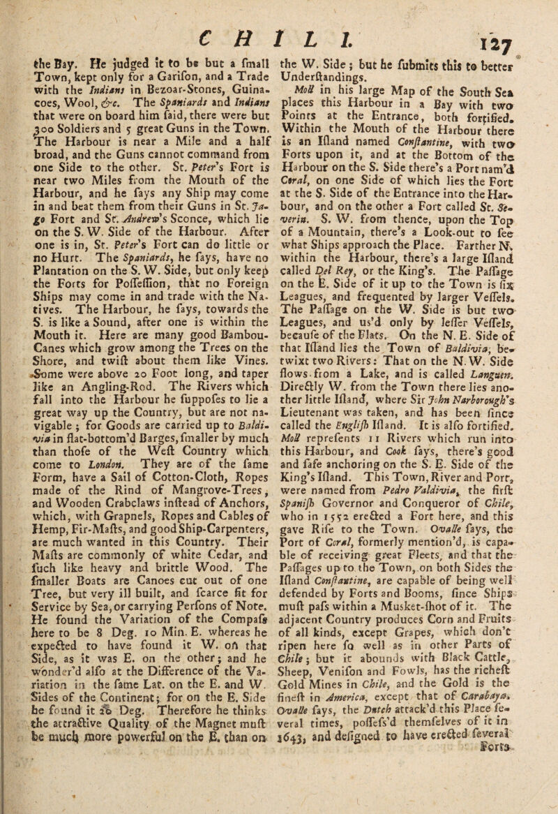 ) C R the Bay. He judged It to be but a fmall Town, kept only for a Garifon, and a Trade with the Indians in Bezoar-Stones, Guina. Goes, Wool, &e. The Spaniards and Indians that were on board him faid, there were but 300 Soldiers and $ great Guns in the Town. The Harbour is near a Mile and a half broad, and the Guns cannot command from one Side to the other. St. Peter's Fort is near two Miles from the Mouth of the Harbour, and he fays any Ship may come in and beat them from their Guns in St. Ja- go Fort and St. Andrew's Sconce, which lie on the S. W. Side of the Harbour. After one is in, St. Peter's Fort can do little or no Hurt. The Spaniards, he fays, hare no Plantation on the S. W. Side, but only keep the Forts for Poffeflion, that no Foreign Ships may come in and trade with the Na. rives. The Harbour, he fays, towards the S. is like a Sound, after one is within the Mouth it. Here are many good Bambou- Canes which grow among the Trees on the Shore, and twift about them like Vines. *$ome were above 20 Foot long, and taper like an Angling-Rod. The Rivers which fall into the Harbour he fuppofes to lie a great way up the Country, but are not na¬ vigable ; for Goods are carried up to BaldU via in flat-bottom’d Barges, fmaller by much than thofe of the Weft Country which come to London. They are of the fame Form, have a Sail of Cotton-Cloth, Ropes made of the Rind of Mangrove-Trees; and Wooden Crabclaws inftead of Anchors, which, with Grapnels, Ropes and Cables of Hemp, Fir-Mafts, and good Ship-Carpenters, are much wanted in this Country. Their Malls are commonly of white Cedar, and fuch like heavy and brittle Wood. The fmaller Boats are Canoes cut out of one Tree, but very ill built, and fcarce flt for Service by Sea, Or carrying Perfons of Note. He found the Variation of the Compafe here to be 8 Deg. 10 Min. E. whereas he expe&ed to have found it W. oft that Side, as it was E. on the other; and he wonder’d alfo at the Difference of the Va¬ riation in the fame Laf. on the E. and W. Sides of the Continent; for on the E. Side be found it 2% Deg. Therefore he thinks the attractive Quality of the Magnet muft be mucfy more powerful on the & than on r l 1. 127 the W. Side; but he fubmlts this to better Underftandings. MoU in his large Map of the South Sea places this Harbour in a Bay with two Points at the Entrance, both fortified. Within the Mouth of the Harbour there is an Ifland named Conftantine, with two Forts upon it, and at the Bottom of the Harbour on the S. Side there’s a Port nam’d Coral, on one Side of which lies the Fore at the S. Side of the Entrance into the Har¬ bour, and on the other a Fort called Sc. 3e» verin. S. W. from thence, upon the Top of a Mountain, there’s a Look-out to fee what Ships approach the Place. Farther N. within the Harbour, there’s a large Ifland called Del Reyt or the King’s. The Paffage on the E. Side of it up to the Town is fijs Leagues, and frequented by larger Veffels, The Paffage on the W. Side is but two Leagues, and us’d only by Jefler Veffels, becaufe of the Flats. On the N. E. Side of that Ifland lies the Town of B&ldivia; be¬ twixt two Rivers: That on the N.W. Side flows, from a Lake, and is called Languen. DireCHy W. from the Town there lies ano¬ ther little Ifland, where Sir John Narborwgh's Lieutenant was taken, and has been ftnce called the Englijh Ifland. It is alfo fortified. MoU reprefents 11 Rivers which run into this Harbour, and Cook fays, there’s good and fafe anchoring on the S. E. Side of the King’s Ifland. This Town, River and Port, were named from Pedro Valdivia^ the fir ft: Spanijh Governor and Conqueror of Chile, who in 15^2 ere&ed a Fort here, and this gave Rife to the Town. Ovalle fays, the Port of Coral, formerly mention’d, is capa¬ ble of receiving' great Fleets, and that the Paffages up to the Town, on both Sides the Ifland Confiantine, are capable of being well' defended by Forts and Booms, flnce Ships; muft pafs within a Musket-fhot of it. The adjacent Country produces Corn and Fruits of all kinds, except Grapes, which don’t ripen here fo well as in other Parts of Chile; but it abounds with Black Cattle3 Sheep, Venifon and Fowls, has the rieheft Gold Mines in Chile, and the Gold is the fineft in America, except that of Carahaya* Ovalle fays, the Dutch attack’d this Place fe» veral times, poffefs’d themfelves of it in 1(543, and defined to have ere&ed feverai Fcrt&*. 1