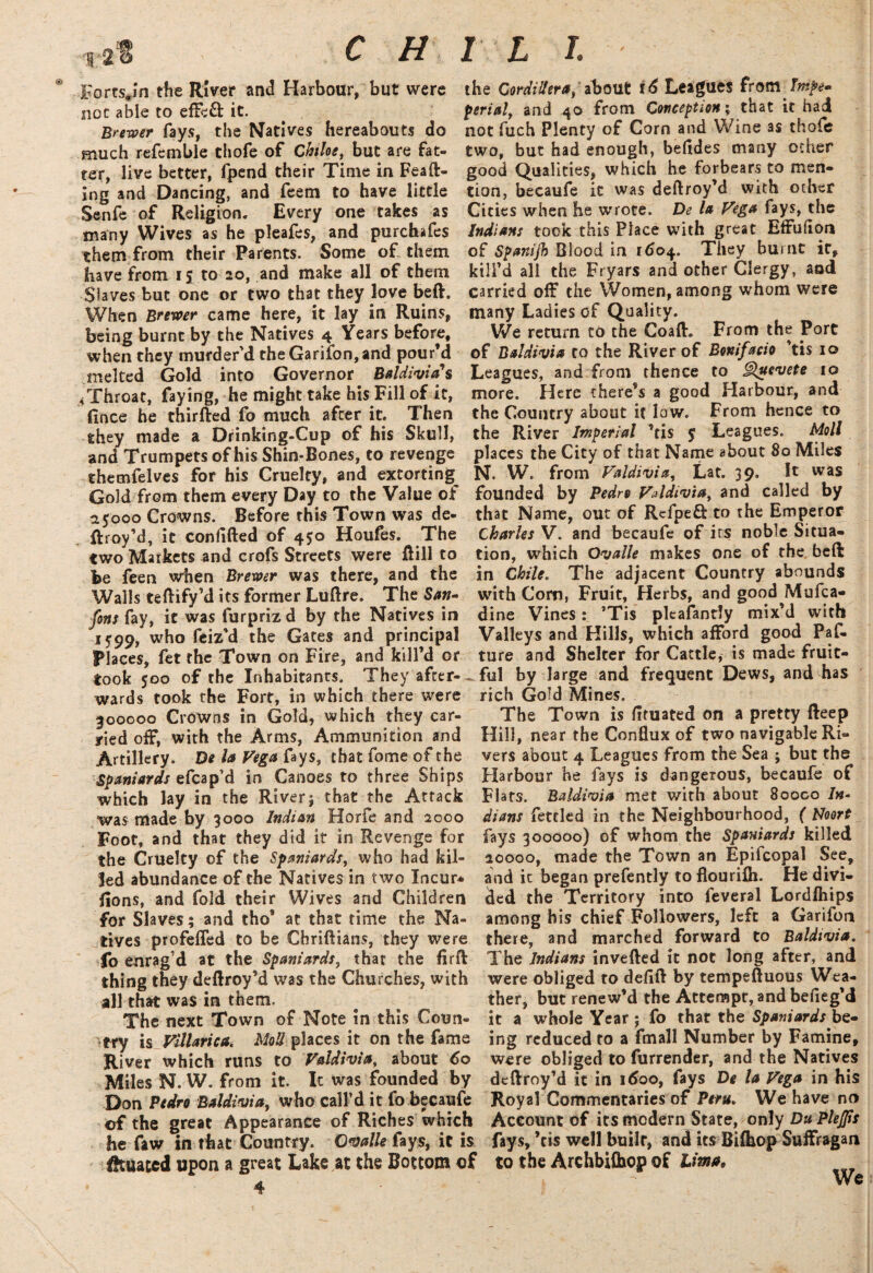 c H 1 L I. Fortsjm the River and Harbour, but were the Cordillera, about i6 Leagues from Tnipe* not able to effeft it. perialy and 40 from Conception \ that it had Brewer fays, the Natives hereabouts do not fuch Plenty of Corn and Wine as thofe much refemble thofe of Chihey but are fat- two, but had enough, befides many ocher ter, live better, fpend their Time in Feaft- good Qualities, which he forbears to men- ing and Dancing, and feem to have little tion, becaufe it was deftroy’d with other Senfe of Religion. Every one takes as Cities when he wrote. De la Vega fays, the many Wives as he pleafes, and purchafes Indians took this Place with great Effufion them from their Parents. Some of. them of Spanijh Blood in 1604. They burnt it, have from 15 to 20, and make all of them kill’d all the Fryars and other Clergy, aad Slaves but one or two that they love beft. carried off the Women, among whom were When Brewer came here, it lay in Ruins, many Ladies of Quality, being burnt by the Natives 4 Years before. We return to the Coaft. From the Port when they murder’d the Garifon, and pour’d of Baldivia to the River of Bonifacio ’tis 10 melted Gold into Governor Baldivia's Leagues, and from thence to Quevete 10 ^Throat, faying, he might take his Fill of it, more. Here there’s a good Harbour, and fmee he thirfted fo much after it. Then the Country about it low. From hence to ghey made a Drinking-Cup of his Skull, the River Imperial ’tis 5 Leagues. Moll and Trumpets of his Shin-Bones, to revenge places the City of that Name about 80 Miles themfelves for his Cruelty, and extorting N. W. from Valdivia, Lat. 39. It was Gold from them every Day to the Value of founded by Pedro VAdiviay and called by 25000 Crowns. Before this Town was de- that Name, out of Rcfpefl: to the Emperor ftroy’d, it confided of 450 Houfes. The Charles V. and becaufe of its noble Situa- two Markets and crofs Streets were Rill to tion, which Ovalle makes one of the, beft be feen when Brewer was there, and the in Chile. The adjacent Country abounds Walls teftify’d its former Luftre. The San- with Com, Fruit, Herbs, and good JVlufca- fons fay, it was furpriz d by the Natives in dine Vines: ’Tis pleafandy mix’d with 1599, who feiz’d the Gates and principal Valleys and Hills, which afford good Paf- Places, fet the Town on Fire, and kill’d or ture and Shelter for Cattle, is made fruic- took 500 of the Inhabitants. They after- ful by large and frequent Dews, and has wards took the Fort, in which there were rich Gold Mines. 300000 Crowns in Gold, which they car- The Town is fituated on a pretty fteep yied off, with the Arms, Ammunition and Hill, near the Conflux of two navigable Ri- Artillery. De la Vega fays, that fome of the vers about 4 Leagues from the Sea ; but the Spaniards efcap’d in Canoes to three Ships Harbour he fays is dangerous, becaufe of which lay in the River; that the Attack Flats. BaUivia met with about 80000 In- was made by 3000 Indian Horfe and 2000 diant fettled in the Neighbourhood, ( Noort Foot, and that they did it in Revenge for fays 300000) of whom the Spaniards killed the Cruelty of the Spaniards, who had kil- 20000, made the Town an Epifcopal See, Jed abundance of the Natives in two Incur* and it began prefently to flourifli. He divi¬ sions, and fold their Wives and Children ded the Territory into feveral Lordlhips for Slaves; and tho* at that time the Na- among his chief Followers, left a Garifon tives profeffed to be Chriftians, they were there, and marched forward to Baldivia. To enrag’d at the Spaniards, that the flrft The Indians inverted it not long after, and thing they deftroy’d was the Churches, with were obliged to deflft by tempeftuous Wea- all that was in them. ther, but renew’d the Attempt, and befieg’d The next Town of Note in this Coun- it a whole Year ; fo that the Spaniards be¬ ery is yilUrica« Moll places it on the fame ing reduced to a fmall Number by Famine, River which runs to Valdivia, about 60 were obliged to furrender, and the Natives Miles N. W. from it. It was founded by deftroy’d it in 1600, fays De la Vega in his Don Pedro Baldivia, who call’d it fo becaufe Royal Commentaries of Peru. We have no of the great Appearance of Riches which Account of its modern State, only Du Plejps he faw in that Country. Ovalle fays, it is fays,’tis well builr, and its Bifhop Suffragan situated upon a great Lake at the Bottom of to the Archbifhop of Lima,