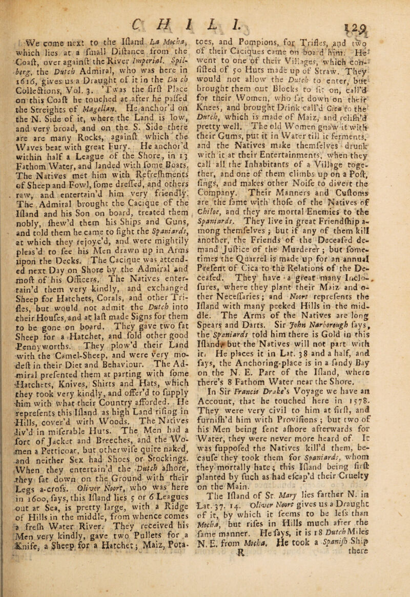 C H 1 L l We come next to the Ifland La Mocha, which lies at a fmall Diftance from the Coaft, over againftthe River Imperial. SpiD herg, the Dutch Admiral, who was here in 1616, gives us a Draught of it in the Du ch Collections, Vol. 3. ’Twas the firft Place on this Coaft he touched at :afcer he paffed the Streights of Magellan. He anchor’d on the N. Side of it, where the Land is low, and very broad, and on the S, Side there are are* many Rocks, againft which the Waves beat with great Fury. He anchor’d within half a League of the Shore, in 13 Fathom Water, and landed with fame Boats, The Natives met him with Refrefhments of Sheep and Fowl, fome dreffed, and others . raw, and entertain’d him very friendly. The Admiral brought the Cacique of the Ifland and his Son on board, created them nobly, fhew’d them his Ships and Guns, and told them he came to fight the Spaniards, at which they rejoyc’d, and were mightily pleas’d to fee his Men drawn up in Arms Upon the Decks. The Cacique wasattend- ed next Day on Shore by the Admiral and moft of his Officers. The Natives enter¬ tain’d them very kindly, and exchanged Sheep for Hatchets, Corals, and other Tri¬ fles, but would not admit the Dutch into their Houfes/and at laft made Signs for them to be gone on board. They gave two fat Sheep for a .Hatchet, and fold other good .pennyworths. They plow’d their Land •with the Camel-Sheep, and were very mo- deft in their Diet and Behaviour. The Ad¬ miral prefented them at parting with fome ’Hatchets, Knives, Shirts and Hats, which they took very kindly, and offer’d to fupply -him with what their Country afforded. He reprefents this Ifland as high Land tiling in -Hills, cover’d with Woods. The Natives Jiv’d in miferable Huts. The Men had a fort of Jacket and Breeches, and the Wo¬ men a Petticoar, but otherwife quite naked, and neither Sex had Shoes or Stockings. When they entertain’d the Dutch afhore, they fat down on the Ground with their Legs a-crofs. Oliver Noort, who was here in 1600, fays, this Ifland lies $ or 6 Leagues out at Sea, is pretty large, with a Ridge of Hills in the middle, from whence comes a frelh Water River. They received his Men very kindly, gave two Pullets for a ;&nifc, a Sheep for a Hatchet j Maiz, Pota¬ toes, and Pompions, for Trifles, apd two of their Caciques came on board him, HT wenr to one of their Villages, which corf-- lifted of 50 Huts made up of Straw. They would not allow the Dutch to enter, but brought them out Blocks to fie on, call’d for their Women, wfio fat down on their Knees, and brought Drink call’d Cita to the Dutch, which is made of Maiz, and reliflpdl pretty well. The old Women gna'w it with their Gums, put it in Water till ic ferments, and the Natives make themfclves drunk with it at their Entertainments, when they call all the Inhabitants of a Village toge¬ ther, and one of them climbs up on a Poll, fings, and makes other Noife to divert the Company. Their Manners and Cuftoms are the fame with thofe of the Natives of Chike, and they are mortal Enemies to the Spaniards. They live in great Friendfliip a- mong themfelves ; but if any of them kill another, the Friends of the Deceafed de¬ mand Juftice of the Murderer ; but fome- times the Quarrel is made up for an annual Prefent of Cica to the Relations of the De¬ ceafed. They have a great many Inclo-. fures, where they plant their Maiz and o- ther Neceffaries; and Noort reprefents the Ifland with many peeked Hills in the mid¬ dle. The Arms of the Natives are long Spears and Darts. Sir John Narborough fays, the Spaniards told him there is Gold in this Iflandf but the Natives will not part with it/ He places it in Lat. 38 and a half, and fays, the Anchoring-place is in a Tandy Bay on the N. E. Parc of the Ifland, where there’s 8 Fathom Water near the Shore. In Sir Francis Drake's Voyage we have m Account, that he touched here in 1578. They were very civil to him at firft, and furnifh’d him with Provifions ; but two of his Men being fent aftiore afterwards for Water, they were never more heard of Ic was fuppofed the Natives kill’d them, be- caufe they took them for Spaniards, whom they mortally hate^ this Ifland being firft planted by fuch as had eftrap’d their Cruelty on the Main. The Ifland of Sr. Mary lies farther N. m Lat. 37. 14. Oliver Noort gives us a Draught of it, by which it feems to be lefis than Mocha, but rifes in Hills much after the fame manner. He fays, it is 18 Dutch Miles N, E. from Mocha. He took a Spanijh Ship R there