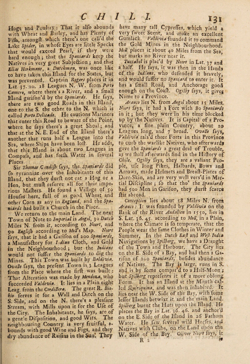 Hogs, and PoultryThat it alfo abounds with Wheat and Barley, and has Plenty of Filh, amongft which there’s one call’d the Lake Spider, in whofe Eyes are little Specks that would exceed Pearl, if they were hard enough ; that the Spaniards keep the Natives in very great Subje&ion ; and that Elias Her km am, a Dutchman, was once like to have taken this Ifland for the States, but was prevented. Captain Rogers places it in Lat. 37. 20. 18 Leagues N. W. from Porto Camero, where there’s a River, and a imall Ifland garifon’d by the Spaniards. He fays, there are two good Roads in this Ifland, one to the S. the other to the N, which is called Porto Delicado. He cautions Mariners that enter this Road to beware of the Point, where he fays there’s a great Shoal; and that at the N. E. End of the Ifland tnere s another that runs half a League into the Sea, where Ships have been lofl. He adds, that this Ifland is about two Leagues in Compafs, and has freih Water in feveral Places. ' Sir Thomas C-.ndijh fays, xhz Spaniards did fo tyrannize over the Inhabitants of this Ifland, that they durft not eat a Hog or a Hen, but tnuft referve all for their impe¬ rious Mafters. He found a Village of $0 Houfes here, full of as good Wheat and other Corn as any in England, and the Spa¬ niards had built a Church in the Place. We return to the main Land. The next Town of Note to Imperial is Angol, 30 Dutch Miles N. from it, according to Noort, and 90 Englijh according to Mod's Map. Noort fays, that it had a Garifon of 200 Spaniards, a Manufa&ory for Indian Cloth, and Gold in the Neighbourhood ; but the Indians would not fufFer the Spaniards to dig the Mines. This Town was built by Baldivia. Ovade fays, the prefent Town is 3 Leagues from the Place where the firft was built : That Alteration was made by Mendoza, who fucceeded Valdivia. It lies in a Plain eight Leag. from the Cordillera. The great R. Bto- bio ferves it for a Wall and Ditch on the S. Side, and on the N. there’s a pleafant Stream, with Mills upon it for the Ufe of the City. The Inhabitants, he^fays, are of a gentle Difpofition, and good Wits. The neighbouring Country is very fruitful, a- bounds with good Wine and Figs, and they dry abundance of Raidas in the Sun4. They S3 have many tall Cyprefcs, which yield a Very fweec Scent, and make an excellent Gumlack. Valdiviafounded it to command the Gold Mines, in the Neighbourhood. Mod places it about 40 Miles from the Sea, but marks no River near it. Tuccabel is plac’d by Noort in Lat. 37 and a half. He fays, it was then in the Hands of the Indians, who defended it bravely, and would fuflfer no Spaniard to enter it. It has a fmafl Road, and Anchorage good enough on the Coafl. Ogilby fays, it gives Name to a Province. Arauco lies N. from Angol about 15 Miles. Noort fays, it had a Fort with 80 Spaniards in it; but they were in his time blocked up by the Natives. It is Capital of a Pro* vince, a fine plain Country, about 20 Leagues long, and 7 broad. Ovade fays, Valdivia rais’d three Forts in this Province to curb the warlike Natives, who afterwards gave the Spaniards a great deal of Trouble, as we lhall afterwards find in the Hiftory of Chile. Ogilby fays, they are a valiant Peo¬ ple, ufe long Pikes, Halbards, Bows and Arrows, made Helmets and Breafl-Plates of Deer-Skin, and are very well vers’d in Mar¬ tial Difcipline ; fo that tho’ the Spaniards had $00 Men in Garifon, they durfl fcarce ftir abroad. Conception lies about 58 Miles N. front Arauco: It was founded by Valdivia on the Bank of the River Andalien in 1550, lies iij S. Lat. 36. 45. according to Mod, in a Plain, where the Climate is fo temperate, that the People wear the fame Clothes in Winter and Summer, In the Dutch Eajl and Weft-India Navigations by Spilberg, we have a Draught of the Town and Harbour. The City lies on the E. Side of a Bay, and had then a Ga¬ rifon of 200 Spaniards, befides abundance of Natives. The Bay is large, runs in S„ and is by fome compar’d to a Half-Moon 1 but Spilberg reprefents it of a more oblong Form. It has an Ifland at the Mouth cal¬ led ^uiriquina, and was then inhabited. It lies near the W. Side of the Bay, with forne lefler Iflands betwixt it and the main Lancf- Spilberg burnt the Huts upon the Ifland. He places the Bay in Lat. 36. 46. and anchor’d on the E. Side of the Ifland in 26 Fathom Water. He ,faw feVeral wild Ho(fe$, and Natives with Clubs, on the Land upon the W. Side of the Bay. Oliver Noort fays, ic ■if