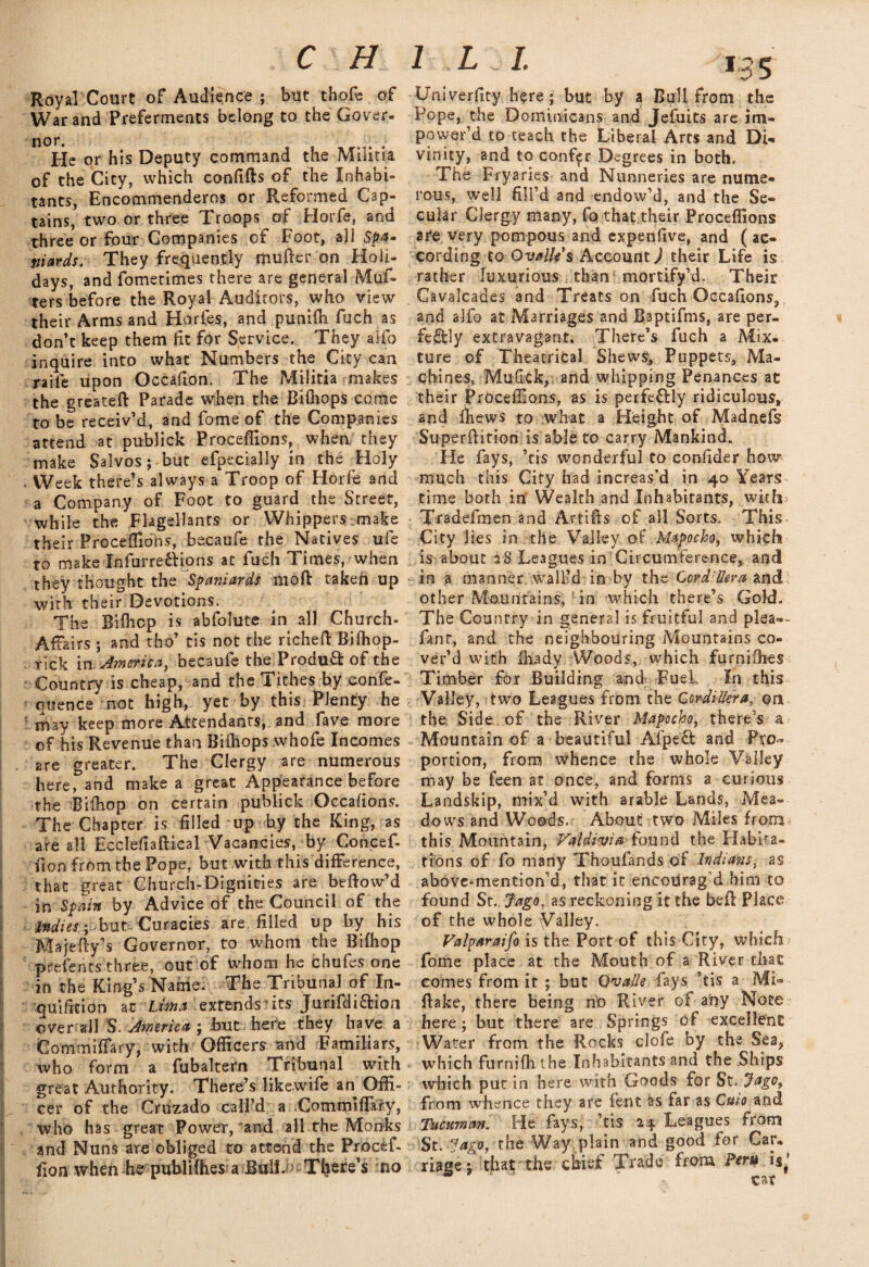C H Royal Court of Audience ; but thofe of War and Preferments belong to the Gover- He or his Deputy command the Militia of the City, which confifts of the Inhabi¬ tants, Encommenderos or Reformed Cap¬ tains, two or three Troops of Horfe, and three or four Companies cf Foot, all Spam wards. They frequently mutter on Holi¬ days, and fometimes there are general Mutt ters before the Royal Auditors, who view their Arms and Horles, and punifli fuch as don’t keep them lit for Service. They alfo inquire into what Numbers the City can raiie upon Occatton. The Militia makes the greateft Parade when the Biihops come to be receiv’d, and fome of the Companies attend at publick Proceflions, when they make Salvos; but efpecially in the Holy . Week there’s always a Troop of Horfe and a Company of Foot to guard the Street, while the Flagellants or Whippets make their Proceflions, becaufe the Natives ufe to make Infbrre&ions at fuch Times, when they thought the Spaniards mofl taken up with their Devotions. The Ritticp is abfolute in all Church- Affairs ; and tho’ tis not the richett Biffiop- rick in America, becaufe the Product of the Country is cheap, and the Tithes by eonfe- quence not high, yet by this Plenty he may keep more Attendants, and fave more of his Revenue than Biihops whofe Incomes are greater. The Clergy are numerous here, and make a great Appearance before the Bifliop on certain publick Occasions. The Chapter is filled up by the King, as are all Ecclefiaftical Vacancies, by Concett lion from the Pope, but with this difference, that great Church-Dignities are beflow’d in Spain by Advice of the Council of the Indies ; but Curacies are filled up by his M a jetty’s Governor, to whom the Bifhop prefents three, out of whom he chufes one in the King’s Name, The Tribunal of In- quifition at Lima extends its Jurifdiaion over all S. America ; but here they have a Commiflary, with Officers atld Familiars, who form a fubaltern Tribunal with great Authority. There’s likewife an Offi¬ cer of the Cruzado call’d a Commiflary, who has great Power, and all rhe Monks and Nuns are obliged to attend the Procett fion when he publifhes a Bull. • T(iere’s no l L j I. 13 5 Univerfity here ; but by a Bull from the Pope, the Dominicans and Jefuits are im- power’d to teach the Liberal Arts and Di¬ vinity, and to confer Degrees in both. The Fryaries and Nunneries are nume¬ rous, well fill’d and endow’d, and the Se¬ cular Clergy many, fo that their Proceflions are very pompous and expenfive, and ( ac¬ cording to Ovallis Account) their Life is rather luxurious than mortify’d. Their Cavalcades and Treats on fuch Occafions, and alfo at Marriages and Baptifms, are per¬ fectly extravagant. There’s fuch a Mix¬ ture of Theatrical Shews, Puppets, Ma¬ chines, Mufick, and whipping Penances at their Proceflions, as is perfectly ridiculous, and fhews to what a Height of Madnefs SuperAition is able to carry Mankind. He fays, ’tis wonderful to confider how much this City had increas’d in 40 Years time both in Wealth and Inhabitants, with Tradefmen and Artitts of all Sorts. This City 1 ies in the Valley of Mapocho, which is about 28 Leagues in Circumference, and in a manner wall’d in by the Cordillera znd other Mountains, in which there’s Gold. The Country in general is fruitful and plea-- fanr, and the neighbouring Mountains co¬ ver’d with fhady Woods, which furnitties Timber for Building and Fuel, In this Valley, two Leagues from the Cordillera, on the Side of the River Mapocho, there’s a Mountain of a beautiful Afpeft and Pro¬ portion, from whence the whole Valley may be feen at once, and forms a curious Landskip, mix’d with arable Lands, Mea¬ dows and Woods. About two Miles from this Mountain, Valdivia found the Habita¬ tions of fo many Thoufands of Indians, as above-mention’d, that it encourag d him to found St. Jago, as reckoning it the be ft Place of the whole Valley. Valparaiso is the Port of this City, which fome place at the Mouth of a River that comes from it ; but Qvalle fays ’tis a Mi- ftake, there being no River of any Note here; but there are Springs of excellent Water from the Rocks clofe by the Sea, which furnifh the Inhabitants and the Ships which put in here with Goods for St. Jago9 from whence they are fent as far as Cmo and Tucuman. He fays, ’tis 24 Leagues from St. Jago, the Way plain and good for Car¬ riage; that the chief Trade from Peru is,’ car